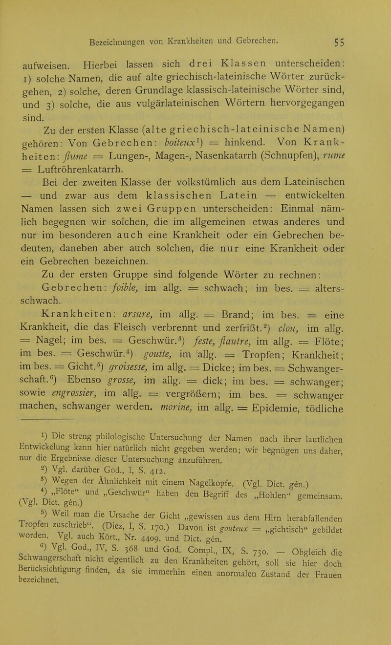 aufweisen. Hierbei lassen sich drei Klassen unterscheiden: i) solche Namen, die auf alte griechisch-lateinische Wörter zurück- gehen, 2) solche, deren Grundlage klassisch-lateinische Wörter sind, und 3) solche, die aus vulgärlateinischen Wörtern hervorgegangen sind. Zu der ersten Klasse (alte griechisch-lateinische Namen) gehören: Von Gebrechen: boiteux^) = hinkend. Von Krank- heiten: flume = Lungen-, Magen-, Nasenkatarrh (Schnupfen), nme = Luftröhrenkatarrh. Bei der zweiten Klasse der volkstümlich aus dem Lateinischen — und zwar aus dem klassischen Latein — entwickelten Namen lassen sich zwei Gruppen unterscheiden: Einmal näm- lich begegnen wir solchen, die im allgemeinen etwas anderes und nur im besonderen auch eine Krankheit oder ein Gebrechen be- deuten, daneben aber auch solchen, die nur eine Krankheit oder ein Gebrechen bezeichnen. Zu der ersten Gruppe sind folgende Wörter zu rechnen: Gebrechen: foible, im allg. = schwach; im bes. = alters- schwach. Krankheiten: arsure, im allg. = Brand; im bes. = eine Krankheit, die das Fleisch verbrennt und zerfrißt.^) clou, im allg. = Nagel; im bes. = Geschwür,3) feste, flautre, im allg. = Flöte; im bes. = Geschwür.^) goiitte, im ^allg. = Tropfen; Krankheit; im bes. = Gicht.5) groisesse, im allg. = Dicke; im bes. = Schwanger- schaft. 6) Ebenso grosse, im allg. = dick; im bes. = schwanger; sowie engrossier, im allg. = vergrößern; im bes. == schwanger machen, schwanger werden, morine, im allg. = Epidemie, tödliche 1) Die streng philologische Untersuchung der Namen nach ihrer lautlichen EntWickelung kann hier natürlich nicht gegeben werden; wir begnügen uns daher, nur die Ergebnisse dieser Untersuchung anzuführen. 2) Vgl. darüber God., I, S. 412. 8) Wegen der Ähnlichkeit mit einem Nagelkopfe. (Vgl. Dict. g^n.) 4) „Flöte und „Geschwür« haben den Begriff des „Hohlen-° gemeinsam. (Vgl. Dict. gin.) 5) Weil man die Ursache der Gicht „gewissen aus dem Hirn herabfallenden Tropfen zuschrieb. (Diez, I, S. 170.) Davon ist ^outeux = „gichtisch gebildet worden. Vgl. auch Kört., Nr. 4409, und Dict. gc^n. «) Vgl God., IV, S. 368 und God. Compl., IX, S. 730. - Obgleich die Schwangerschaft mcht eigentlich zu den Krankheiten gehört, soll sie hier doch Berücksichtigung finden, da sie immerhin einen anormalen Zustand der Frauen bezeichnet.