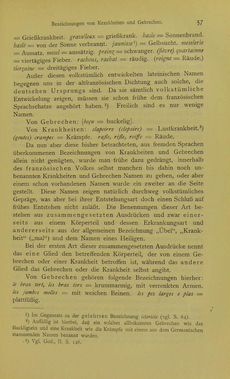 = Grießkrankheit, gravelleux = grießkrank, hasle = Sonnenbrand. hasle = von der Sonne verbrannt, jaunisse') = Gelbsucht, mesekrie = Aussatz, mesel = aussätzig, preini = schwanger, (fievre) quartainne = viertägiges Fieber, rachoiis, rachat = räudig, {roigm = Räude.) tiergaine = dreitägiges Fieber. Außer diesen volkstümlich entwickelten lateinischen Namen begegnen uns in der altfranzösischen Dichtung auch solche, die deutschen Ursprungs sind. Da sie sämtlich volkstümliche Entwickelung zeigen, müssen sie schon frühe dem französischen Sprachschatze angehört haben. 2) Freilich sind es nur wenige Namen. Von Gebrechen: [%« = buckelig]. Von Krankheiten: clapoirre (clopaire) = Lustkrankheit.^) (gmtes) crampes = Krämpfe, raße, rifle, roiffe = Räude. Da nun aber diese bisher betrachteten, aus fremden Sprachen überkommenen Bezeichnungen von Krankheiten und Gebrechen allein nicht genügten, wurde man frühe dazu gedrängt, innerhalb des französischen Volkes selbst manchen bis dahin noch un- benannten Krankheiten und Gebrechen Namen zu geben, oder aber einem schon vorhandenen Namen wurde ein zweiter an die Seite gestellt. Diese Namen zeigen natürlich durchweg volkstümliches Gepräge, was aber bei ihrer Entstehungsart doch einen Schluß auf frühes Entstehen nicht zuläßt. Die Benennungen dieser Art be- stehen aus zusammengesetzten Ausdrücken und zwar einer- seits aus einem Körperteil und dessen Erkrankungsart und andererseits aus der allgemeinen Bezeichnung ,,Übel, „Krank- heit („mal) und dem Namen eines Heiligen. Bei der ersten Art dieser zusammengesetzten Ausdrücke nennt das eine Glied den betreffenden Körperteil, der von einem Ge- brechen oder einer Krankheit betroffen ist, während das andere Glied das Gebrechen oder die Krankheit selbst angibt. Von Gebrechen gehören folgende Bezeichnungen hierher: /e braz iort, les hraz iorz = krummarmig, mit verrenkten Armen. ks jambes molles = mit weichen Beinen, les pez larges e plaz — plattfüßig. 1) Im Gegensatz zu der gelehrten Bezeichnung ictericie (vgl. S. 64). 2) Auffällig ist hierbei, daß ein solches allbekanntes Gebrechen wie das Buckligsein und eine Krankheit wie die Krämpfe mit einem aus dem Germanischen stammenden Namen benannt wurden. .3) Vgl. God., II, S. 146.