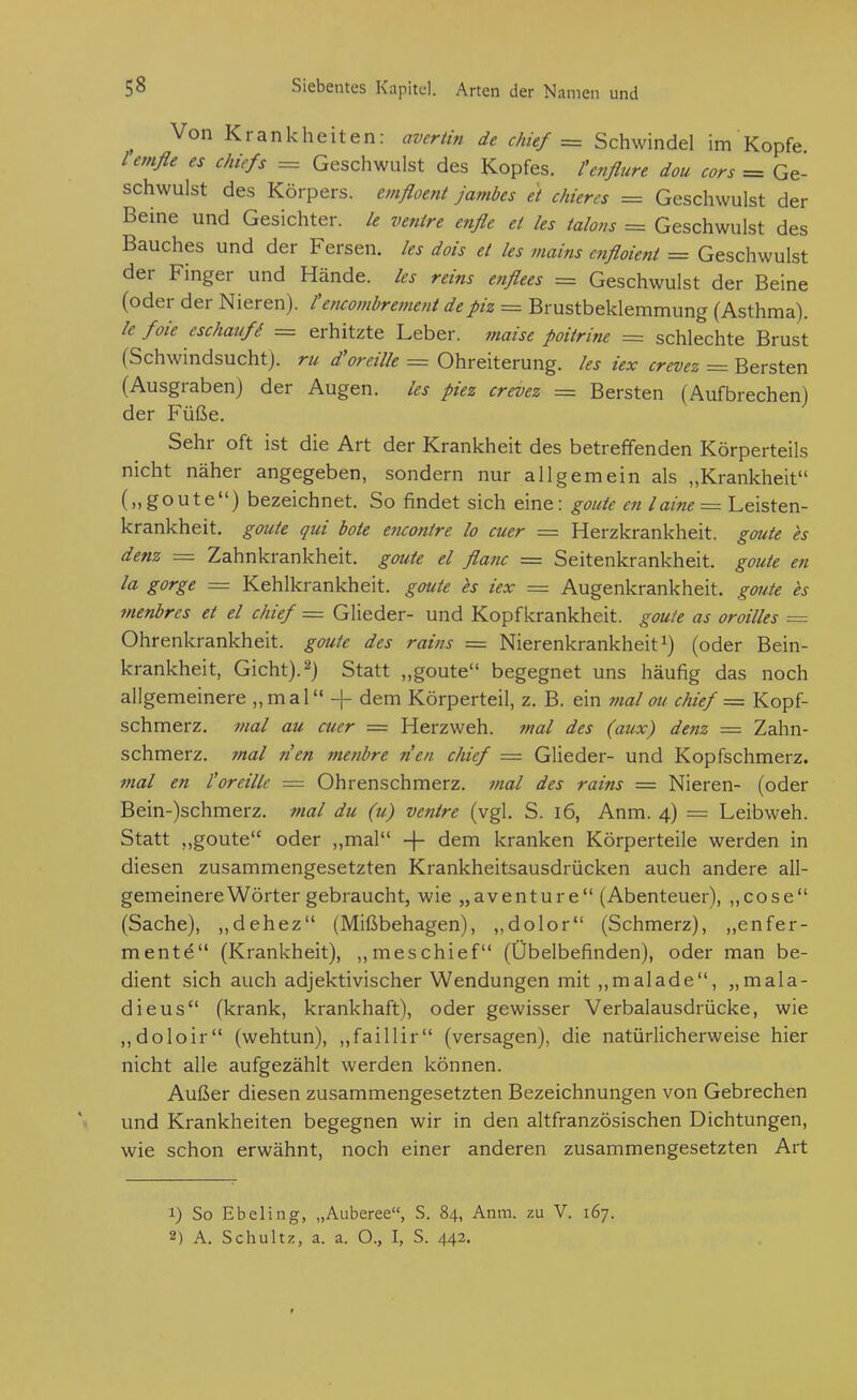 ^ Von Krankheiten: averiin de chief = Schwindel im Kopfe lemße es Chiefs = Geschwulst des Kopfes, l'enßure dou cors = Ge- schwulst des Körpers, emßoeni jambes et chieres = Geschwulst der Beine und Gesichter, le ve?iire etiße ei les ialons = Geschwulst des Bauches und der Fersen, les dois et les mains aifloient = Geschwulst der Finger und Hände, les reins enßees = Geschwulst der Beine (oder der Nieren), l'encomhrement depiz = Brustbeklemmung (Asthma). le foie eschaufi = erhitzte Leber, mazse poitrine = schlechte Brust (Schwindsucht), ru d'oreille = Ohreiterung, les iex crevez = Bersten (Ausgraben) der Augen, les piez crevez = Bersten (Aufbrechen) der Füße. Sehr oft ist die Art der Krankheit des betreffenden Körperteils nicht näher angegeben, sondern nur allgemein als „Krankheit („goute) bezeichnet. So findet sich eine: goute en /a/«^ = Leisten- krankheit, goute qui böte eticonire lo euer = Herzkrankheit, goute es denz =z Zahnkrankheit, goute el ßanc — Seitenkrankheit, goute en la gorge = Kehlkrankheit, goute h iex = Augenkrankheit, goute es menbres et el chief = Glieder- und Kopfkrankheit, goute as oroilles = Ohrenkrankheit, goute des rains = Nierenkrankheit i) (oder Bein- krankheit, Gicht). 2) Statt „goute begegnet uns häufig das noch allgemeinere „mal -|- dem Körperteil, z. B. ein mal ou chief ~ Kopf- schmerz, mal au euer = Herzweh. tnal des (aux) denz = Zahn- schmerz, mal nen metibre n'en chief = Glieder- und Kopfschmerz. mal en l'oreillc = Ohrenschmerz. ?nal des rains = Nieren- (oder Bein-)schmerz. mal du (u) venire (vgl. S. i6, Anm. 4) = Leibweh. Statt „goute oder ,,mal -j- dem kranken Körperteile werden in diesen zusammengesetzten Krankheitsausdrücken auch andere all- gemeinere Wörter gebraucht, wie „aventure (Abenteuer), „cose (Sache), ,,dehez (Mißbehagen), ,,dolor (Schmerz), „enfer- mente (Krankheit), ,,meschief (Übelbefinden), oder man be- dient sich auch adjektivischer Wendungen mit ,,malade, „mala- dieus (krank, krankhaft), oder gewisser Verbalausdrücke, wie ,,doloir (wehtun), „faillir (versagen), die natürlicherweise hier nicht alle aufgezählt werden können. Außer diesen zusammengesetzten Bezeichnungen von Gebrechen und Krankheiten begegnen wir in den altfranzösischen Dichtungen, wie schon erwähnt, noch einer anderen zusammengesetzten Art 1) So Ebeling, „Auberee, S. 84, Anm. zu V. 167. 2) A. Schultz, a. a. O., I, S. 442.