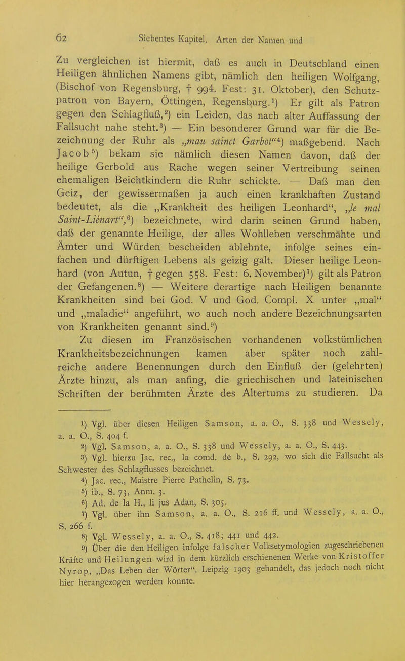 Zu vergleichen ist hiermit, daß es auch in Deutschland einen Heiligen ähnlichen Namens gibt, nämlich den heiligen Wolfgang, (Bischof von Regensburg, f 994. Fest: 31. Oktober), den Schutz- patron von Bayern, Öttingen, Regensburg, Er gilt als Patron gegen den Schlagfluß, 2) ein Leiden, das nach alter Auffassung der Fallsucht nahe steht. ^) — Ein besonderer Grund war für die Be- zeichnung der Ruhr als „mau sainct Garbot^) maßgebend. Nach Jacob •'^) bekam sie nämlich diesen Namen davon, daß der heilige Gerbold aus Rache wegen seiner Vertreibung seinen ehemaligen Beichtkindern die Ruhr schickte. — Daß man den Geiz, der gewissermaßen ja auch einen krankhaften Zustand bedeutet, als die „Krankheit des heiligen Leonhard, Je mal Saint-Lünart,^) bezeichnete, wird darin seinen Grund haben, daß der genannte Heilige, der alles Wohlleben verschmähte und Amter und Würden bescheiden ablehnte, infolge seines ein- fachen und dürftigen Lebens als geizig galt. Dieser heilige Leon- hard (von Autun, f gegen 558. Fest: 6. November)'') gilt als Patron der Gefangenen.^) — Weitere derartige nach Heiligen benannte Krankheiten sind bei God. V und God. Compl. X unter „mal und „maladie angeführt, wo auch noch andere Bezeichnungsarten von Krankheiten genannt sind.'') Zu diesen im Französischen vorhandenen volkstümlichen Krankheitsbezeichnungen kamen aber später noch zahl- reiche andere Benennungen durch den Einfluß der (gelehrten) Ärzte hinzu, als man anfing, die griechischen und lateinischen Schriften der berühmten Ärzte des Altertums zu studieren. Da 1) Vgl. über diesen Heiligen Samson, a. a. O., S. 338 und Wessely, a. a. O., S. 404 f. 2) Vgl. Samson, a. a. O., S. 338 und Wessely, a. a. O., S. 443. 8) Vgl. hierzu Jac. rec, la conid. de b., S. 292, wo sich die Fallsucht als Schwester des Schlagflusses bezeichnet. 4) Jac. rec, Maistre Pierre Pathelin, S. 73. 5) ib., S. 73, Anm. 3. 6) Ad. de la H., Ii jus Adan, S. 305. 7) Vgl. über ihn Samson, a. a. O., S. 216 ff. und Wessely, a. a. O., S. 266 f. 8) Vgl. Wessely, a. a. O., S. 418; 441 und 442. 9) Über die den Heiligen infolge falscher Volksetymologien zugeschriebenen Kräfte und Heilungen wird in dem kürzlich erschienenen Werke von Kristoffer Nyrop, „Das Leben der Wörter. Leipzig 1903 gehandelt, das jedoch noch nicht hier herangezogen werden konnte.