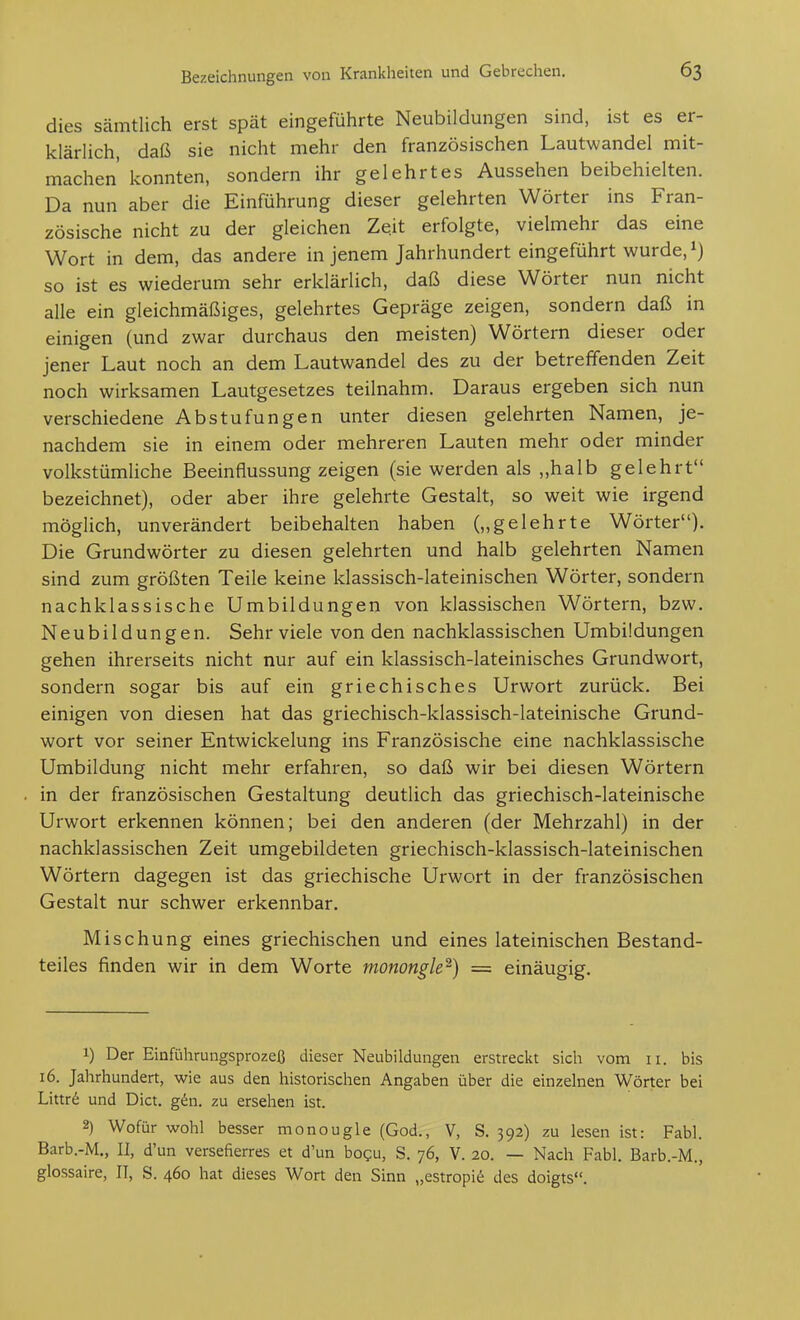 dies sämtlich erst spät eingeführte Neubildungen sind, ist es er- klärlich, daß sie nicht mehr den französischen Lautwandel mit- machen' konnten, sondern ihr gelehrtes Aussehen beibehielten. Da nun aber die Einführung dieser gelehrten Wörter ins Fran- zösische nicht zu der gleichen Zeit erfolgte, vielmehr das eine Wort in dem, das andere in jenem Jahrhundert eingeführt wurde, so ist es wiederum sehr erklärlich, daß diese Wörter nun nicht alle ein gleichmäßiges, gelehrtes Gepräge zeigen, sondern daß in einigen (und zwar durchaus den meisten) Wörtern dieser oder jener Laut noch an dem Lautwandel des zu der betreffenden Zeit noch wirksamen Lautgesetzes teilnahm. Daraus ergeben sich nun verschiedene Abstufungen unter diesen gelehrten Namen, je- nachdem sie in einem oder mehreren Lauten mehr oder minder volkstümliche Beeinflussung zeigen (sie werden als „halb gelehrt bezeichnet), oder aber ihre gelehrte Gestalt, so weit wie irgend möglich, unverändert beibehalten haben („gelehrte Wörter). Die Grundwörter zu diesen gelehrten und halb gelehrten Namen sind zum größten Teile keine klassisch-lateinischen Wörter, sondern nachklassische Umbildungen von klassischen Wörtern, bzw. Neubildungen. Sehr viele von den nachklassischen Umbildungen gehen ihrerseits nicht nur auf ein klassisch-lateinisches Grundwort, sondern sogar bis auf ein griechisches Urwort zurück. Bei einigen von diesen hat das griechisch-klassisch-lateinische Grund- wort vor seiner Entwickelung ins Französische eine nachklassische Umbildung nicht mehr erfahren, so daß wir bei diesen Wörtern in der französischen Gestaltung deutlich das griechisch-lateinische Urwort erkennen können; bei den anderen (der Mehrzahl) in der nachklassischen Zeit umgebildeten griechisch-klassisch-lateinischen Wörtern dagegen ist das griechische Urwort in der französischen Gestalt nur schwer erkennbar. Mischung eines griechischen und eines lateinischen Bestand- teiles finden wir in dem Worte monongle^) = einäugig. 1) Der Einführungsprozeß dieser Neubildungen erstreckt sich vom 11. bis 16. Jahrhundert, wie aus den historischen Angaben über die einzelnen Wörter bei Littr6 und Dict. g^n. zu ersehen ist. 2) Wofür wohl besser monougle (God., V, S. 392) zu lesen ist: Fabl. Barb.-M., II, d'un versefierres et d'un bogu, S. 76, V. 20. — Nach Fabl. Barb.-M., glossaire, II, S. 460 hat dieses Wort den Sinn „estropie des doigts.