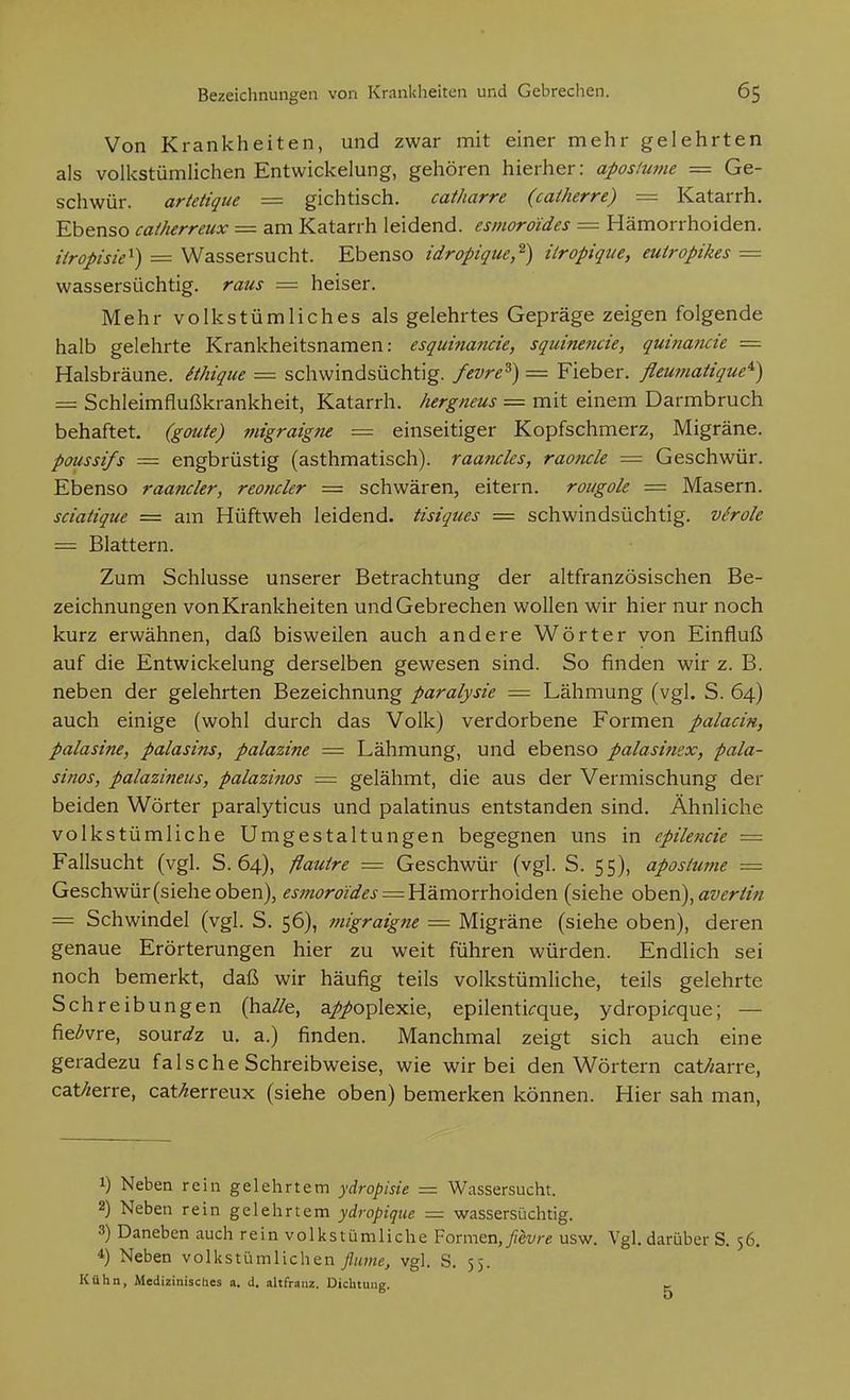 Von Krankheiten, und zwar mit einer mehr gelehrten als volkstümlichen Entwickelung, gehören hierher: apostume = Ge- schwür, artetique — gichtisch. catharre (caiherre) = Katarrh. Ebenso caiherreux = am Katarrh leidend, esmoroides = Hämorrhoiden. iiropisie^) = Wassersucht. Ebenso idropigue,^) iiropique, eutropikes = wassersüchtig, raus = heiser. Mehr volkstümliches als gelehrtes Gepräge zeigen folgende halb gelehrte Krankheitsnamen: esquinancie, squinencie, quinancie = Halsbräune, ithique = schwindsüchtig, fevre^) = Fieber, fleumaiique^) = Schleimflußkrankheit, Katarrh, hergneus = mit einem Darmbruch behaftet, (goute) migraigne = einseitiger Kopfschmerz, Migräne. poussifs = engbrüstig (asthmatisch), raancks, raotuk = Geschwür. Ebenso raanckr, reonckr = schwären, eitern, rougok = Masern. sciatique = am Hüftweh leidend, tisiques = schwindsüchtig, virok = Blattern. Zum Schlüsse unserer Betrachtung der altfranzösischen Be- zeichnungen von Krankheiten und Gebrechen wollen wir hier nur noch kurz erwähnen, daß bisweilen auch andere Wörter von Einfluß auf die Entwickelung derselben gewesen sind. So finden wir z. B. neben der gelehrten Bezeichnung paralysk = Lähmung (vgl. S. 64) auch einige (wohl durch das Volk) verdorbene Formen palacin, palasine, palasins, palazine = Lähmung, und ebenso palasimx, pala- sinos, palazineus, palazinos = gelähmt, die aus der Vermischung der beiden Wörter paralyticus und palatinus entstanden sind. Ähnliche volkstümliche Umgestaltungen begegnen uns in epiknck — Fallsucht (vgl. S. 64), flauire = Geschwür (vgl. S. 55), apostume = Geschwür (siehe oben), esmoroides = Hämorrhoiden (siehe oben), averä'n = Schwindel (vgl. S. 56), migraigne = Migräne (siehe oben), deren genaue Erörterungen hier zu weit führen würden. Endlich sei noch bemerkt, daß wir häufig teils volkstümliche, teils gelehrte Schreibungen (ha//e, a//oplexie, epilenti<:que, ydropi^que; — fie^vre, sour^/z u. a.) finden. Manchmal zeigt sich auch eine geradezu falsche Schreibweise, wie wir bei den Wörtern cat/mrre, cat/zerre, cat/^erreux (siehe oben) bemerken können. Hier sah man. 1) Neben rein gelehrtem ydropisie = Wassersucht. 2) Neben rein gelehrtem ydropique — wassersüchtig. 3) Daneben auch rein volkstümliche Formen,_//et//-e usw. Vgl. darüber S. 56. 4) Neben volkstümlichen flume, vgl. S. 55. Kühn, Medizinisches a, d. altfranz. Dichtung. t