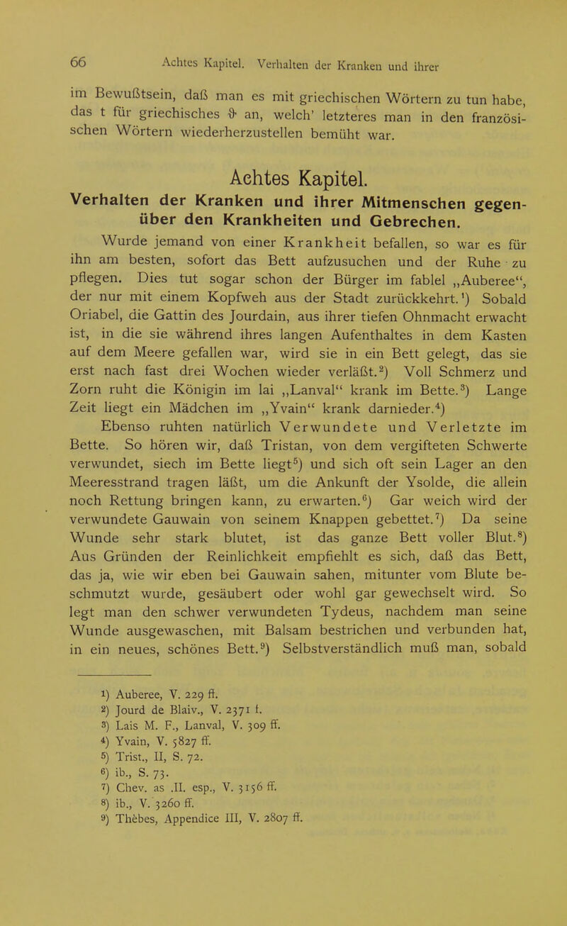 im Bewußtsein, daß man es mit griechischen Wörtern zu tun habe, das t für griechisches an, welch' letzteres man in den französi- schen Wörtern wiederherzustellen bemüht war. Achtes Kapitel. Verhalten der Kranken und ihrer Mitmenschen gegen- über den Krankheiten und Gebrechen. Wurde jemand von einer Krankheit befallen, so war es für ihn am besten, sofort das Bett aufzusuchen und der Ruhe zu pflegen. Dies tut sogar schon der Bürger im fablel „Auberee, der nur mit einem Kopfweh aus der Stadt zurückkehrt.') Sobald Oriabel, die Gattin des Jourdain, aus ihrer tiefen Ohnmacht erwacht ist, in die sie während ihres langen Aufenthaltes in dem Kasten auf dem Meere gefallen war, wird sie in ein Bett gelegt, das sie erst nach fast drei Wochen wieder verläßt. 2) Voll Schmerz und Zorn ruht die Königin im lai ,,Lanval krank im Bette. ^) Lange Zeit liegt ein Mädchen im ,,Yvain krank darnieder.^) Ebenso ruhten natürlich Verwundete und Verletzte im Bette. So hören wir, daß Tristan, von dem vergifteten Schwerte verwundet, siech im Bette liegt^) und sich oft sein Lager an den Meeresstrand tragen läßt, um die Ankunft der Ysolde, die allein noch Rettung bringen kann, zu erwarten. Gar weich wird der verwundete Gauwain von seinem Knappen gebettet.'') Da seine Wunde sehr stark blutet, ist das ganze Bett voller Blut.^) Aus Gründen der Reinlichkeit empfiehlt es sich, daß das Bett, das ja, wie wir eben bei Gauwain sahen, mitunter vom Blute be- schmutzt wurde, gesäubert oder wohl gar gewechselt wird. So legt man den schwer verwundeten Tydeus, nachdem man seine Wunde ausgewaschen, mit Balsam bestrichen und verbunden hat, in ein neues, schönes Bett.^) Selbstverständlich muß man, sobald 1) Auberee, V. 229 ff. 2) Jourd de Blaiv., V. 2371 t. 3) Lais M. F., Lanval, V. 309 ff, 4) Yvain, V. 5827 ff. 5) Trist., II, S. 72. 6) ib., S. 73. ^) Chev. as .II. esp., V. 3156 ff. 8) ib., V. 3260 ff 9) Thöbes, Appendice III, V. 2807 ff.