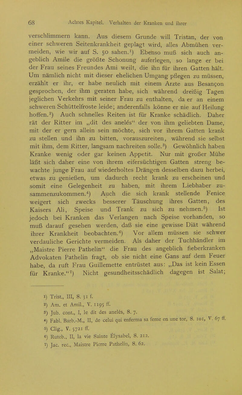 verschlimmern kann. Aus diesem Grunde will Tristan, der von einer schweren Seitenkrankheit geplagt wird, alles Abmühen ver- meiden, wie wir auf S. 50 sahen. Ebenso muß sich auch an- geblich Amile die größte Schonung auferlegen, so lange er bei der Frau seines Freundes Ami weilt, die ihn für ihren Gatten hält. Um nämlich nicht mit dieser ehelichen Umgang pflegen zu müssen, erzählt er ihr, er habe neulich mit einem Arzte aus Besangon gesprochen, der ihm geraten habe, sich während dreißig Tagen jeglichen Verkehrs mit seiner Frau zu enthalten, da er an einem schweren Schüttelfroste leide; anderenfalls könne er nie auf Heilung hoffen.^) Auch schnelles Reiten ist für Kranke schädlich. Daher rät der Ritter im „dit des aneles der von ihm geliebten Dame, mit der er gern allein sein möchte, sich vor ihrem Gatten krank zu stellen und ihn zu bitten, vorauszureiten, während sie selbst mit ihm, dem Ritter, langsam nachreiten solle. ^) Gewöhnlich haben Kranke wenig oder gar keinen Appetit. Nur mit großer Mühe läßt sich daher eine von ihrem eifersüchtigen Gatten streng be- wachte junge Frau auf wiederholtes Drängen desselben dazu herbei, etwas zu genießen, um dadurch recht krank zu erscheinen und somit eine Gelegenheit zu haben, mit ihrem Liebhaber zu- sammenzukommen.*) Auch die sich krank stellende Fenice weigert sich zwecks besserer Täuschung ihres Gatten, des Kaisers Ali, Speise und Trank zu sich zu nehmen.^) Ist jedoch bei Kranken das Verlangen nach Speise vorhanden, so muß darauf gesehen werden, daß sie eine gewisse Diät während ihrer Krankheit beobachten.) Vor allem müssen sie schwer verdauliche Gerichte vermeiden. Als daher der Tuchhändler im „Maistre Pierre Pathelin die Frau des angeblich fieberkranken Advokaten Pathelin fragt, ob sie nicht eine Gans auf dem Feuer habe, da ruft Frau Guillemette entrüstet aus: „Das ist kein Essen für Kranke.'') Nicht gesundheitsschädlich dagegen ist Salat; 1) Trist., III, S. 31 f. 2) Am. et Amil., V. 1195 ff. 3) Jub. cont., I, le dit des aneles, S. 7. *) Fabl. Barb.-M., II, de celui qui enferma sa ferne en une tor, S. loi, V. 67 ff. 5) Clig., V. 5721 ff. 6) Ruteb., II, la vie Sainte Elysabel, S. 212. 7) Jac. rec, Maistre Pierre Pathelin, S. 62.