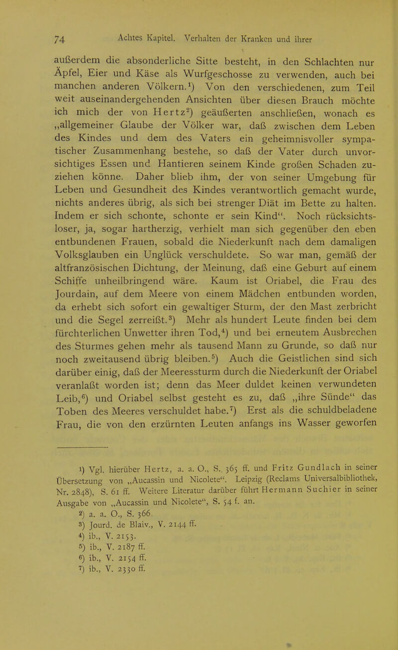 außerdem die absonderliche Sitte besteht, in den Schlachten nur Apfel, Eier und Käse als Wurfgeschosse zu verwenden, auch bei manchen anderen Völkern.^) Von den verschiedenen, zum Teil weit auseinandergehenden Ansichten über diesen Brauch möchte ich mich der von Hertz^) geäußerten anschließen, wonach es „allgemeiner Glaube der Völker war, daß zwischen dem Leben des Kindes und dem des Vaters ein geheimnisvoller sympa- tischer Zusammenhang bestehe, so daß der Vater durch unvor- sichtiges Essen und Hantieren seinem Kinde großen Schaden zu- ziehen könne. Daher blieb ihm, der von seiner Umgebung für Leben und Gesundheit des Kindes verantwortlich gemacht wurde, nichts anderes übrig, als sich bei strenger Diät im Bette zu halten. Indem er sich schonte, schonte er sein Kind. Noch rücksichts- loser, ja, sogar hartherzig, verhielt man sich gegenüber den eben entbundenen Frauen, sobald die Niederkunft nach dem damaligen Volksglauben ein Unglück verschuldete. So war man, gemäß der altfranzösischen Dichtung, der Meinung, daß eine Geburt auf einem Schiffe unheilbringend wäre. Kaum ist Oriabel, die Frau des Jourdain, auf dem Meere von einem Mädchen entbunden worden, da erhebt sich sofort ein gewaltiger Sturm, der den Mast zerbricht und die Segel zerreißt.^) Mehr als hundert Leute finden bei dem fürchterlichen Unwetter ihren Tod,*) und bei erneutem Ausbrechen des Sturmes gehen mehr als tausend Mann zu Grunde, so daß nur noch zweitausend übrig bleiben.'') Auch die Geistlichen sind sich darüber einig, daß der Meeressturm durch die Niederkunft der Oriabel veranlaßt worden ist; denn das Meer duldet keinen verwundeten Leib,5) und Oriabel selbst gesteht es zu, daß „ihre Sünde das Toben des Meeres verschuldet habe.^) Erst als die schuldbeladene Frau, die von den erzürnten Leuten anfangs ins Wasser geworfen 1) Vgl. hierüber Hertz, a. a. O., S., 365 fF. und Fritz Gundlach in seiner Übersetzung von „Aucassin und Nicolete. Leipzig (Reclams Universalbibliothek, Nr. 2848), S. 61 ff. Weitere Literatur darüber fülart Hermann Suchier in seiner Ausgabe von „Aucassin und Nicolete, S. 54 f. an. 2) a. a. O., S. 366. 3) Jourd. de Blaiv., V. 2144 ff. 4) ib., V. 2153. s) ib., V. 2187 ff. 6) ib., V. 2154 ff.