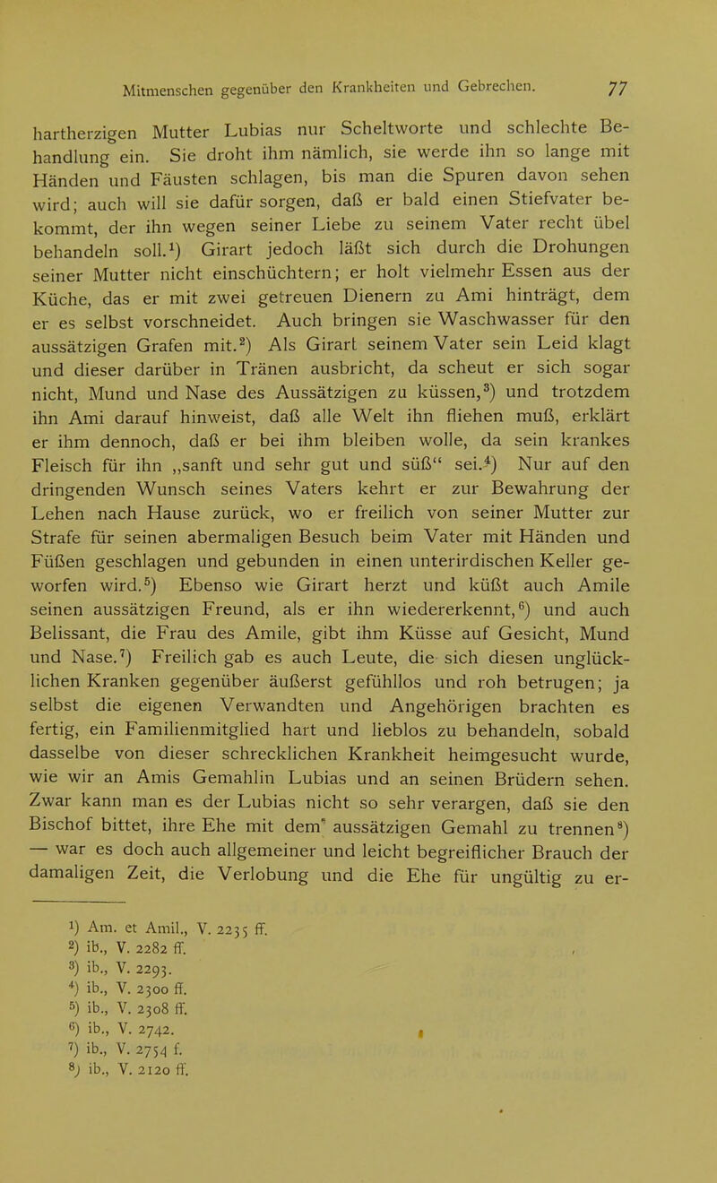 hartherzigen Mutter Lubias nur Scheltworte und schlechte Be- handlung ein. Sie droht ihm nämlich, sie werde ihn so lange mit Händen und Fäusten schlagen, bis man die Spuren davon sehen wird; auch will sie dafür sorgen, daß er bald einen Stiefvater be- kommt, der ihn wegen seiner Liebe zu seinem Vater recht übel behandeln soU.^) Girart jedoch läßt sich durch die Drohungen seiner Mutter nicht einschüchtern; er holt vielmehr Essen aus der Küche, das er mit zwei getreuen Dienern zu Ami hinträgt, dem er es selbst vorschneidet. Auch bringen sie Waschwasser für den aussätzigen Grafen mit. 2) Als Girart seinem Vater sein Leid klagt und dieser darüber in Tränen ausbricht, da scheut er sich sogar nicht, Mund und Nase des Aussätzigen zu küssen,3) und trotzdem ihn Ami darauf hinweist, daß alle Welt ihn fliehen muß, erklärt er ihm dennoch, daß er bei ihm bleiben wolle, da sein krankes Fleisch für ihn ,,sanft und sehr gut und süß sei.*) Nur auf den dringenden Wunsch seines Vaters kehrt er zur Bewahrung der Lehen nach Hause zurück, wo er freilich von seiner Mutter zur Strafe für seinen abermaligen Besuch beim Vater mit Händen und Füßen geschlagen und gebunden in einen unterirdischen Keller ge- worfen wird.^) Ebenso wie Girart herzt und küßt auch Amile seinen aussätzigen Freund, als er ihn wiedererkennt,'') und auch Belissant, die Frau des Amile, gibt ihm Küsse auf Gesicht, Mund und Nase.'') Freilich gab es auch Leute, die sich diesen unglück- lichen Kranken gegenüber äußerst gefühllos und roh betrugen; ja selbst die eigenen Verwandten und Angehörigen brachten es fertig, ein Familienmitglied hart und lieblos zu behandeln, sobald dasselbe von dieser schrecklichen Krankheit heimgesucht wurde, wie wir an Amis Gemahlin Lubias und an seinen Brüdern sehen. Zwar kann man es der Lubias nicht so sehr verargen, daß sie den Bischof bittet, ihre Ehe mit dem' aussätzigen Gemahl zu trennen'^) — war es doch auch allgemeiner und leicht begreiflicher Brauch der damaligen Zeit, die Verlobung und die Ehe für ungültig zu er- 1) Am. et Amil., V. 2235 ff. 2) ib., V. 2282 ff. 3) ib., V. 2293. +) ib., V. 2300 ff. 5) ib., V. 2308 ff. c) ib., V. 2742. ->) ib., V. 2754 f. 8; ib., V. 2120 ft.