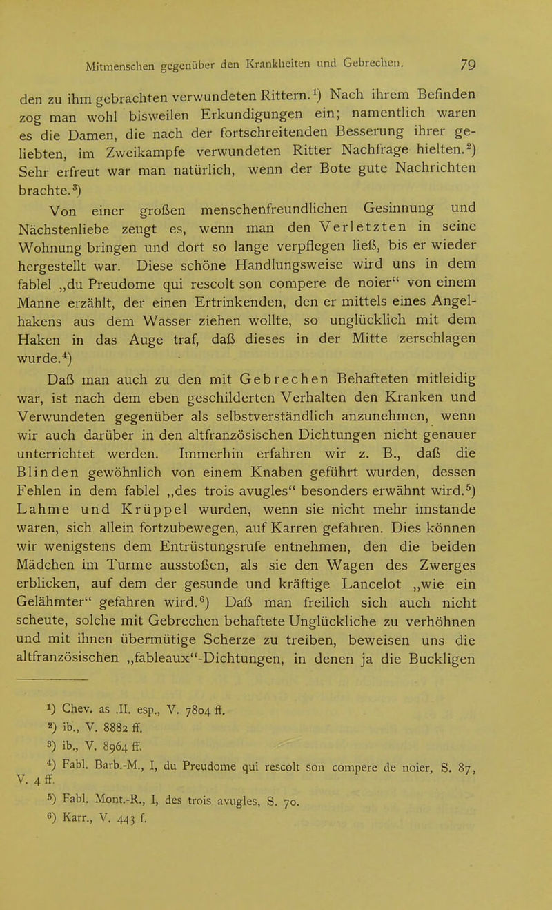 den zu ihm gebrachten verwundeten Rittern, Nach ihrem Befinden zog man wohl bisweilen Erkundigungen ein; namentlich waren es die Damen, die nach der fortschreitenden Besserung ihrer ge- liebten, im Zweikampfe verwundeten Ritter Nachfrage hielten. 2) Sehr erfreut war man natürlich, wenn der Bote gute Nachrichten brachte.^) Von einer großen menschenfreundlichen Gesinnung und Nächstenliebe zeugt es, wenn man den Verletzten in seine Wohnung bringen und dort so lange verpflegen ließ, bis er wieder hergestellt war. Diese schöne Handlungsweise wird uns in dem fablel „du Preudome qui rescolt son compere de noier von einem Manne erzählt, der einen Ertrinkenden, den er mittels eines Angel- hakens aus dem Wasser ziehen wollte, so unglücklich mit dem Haken in das Auge traf, daß dieses in der Mitte zerschlagen wurde.^) Daß man auch zu den mit Gebrechen Behafteten mitleidig war, ist nach dem eben geschilderten Verhalten den Kranken und Verwundeten gegenüber als selbstverständlich anzunehmen, wenn wir auch darüber in den altfranzösischen Dichtungen nicht genauer unterrichtet werden. Immerhin erfahren wir z, B., daß die Blinden gewöhnlich von einem Knaben geführt wurden, dessen Fehlen in dem fablel ,,des trois avugles besonders erwähnt wird.^) Lahme und Krüppel wurden, wenn sie nicht mehr imstande waren, sich allein fortzubewegen, auf Karren gefahren. Dies können wir wenigstens dem Entrüstungsrufe entnehmen, den die beiden Mädchen im Turme ausstoßen, als sie den Wagen des Zwerges erblicken, auf dem der gesunde und kräftige Lancelot ,,wie ein Gelähmter gefahren wird.^) Daß man freilich sich auch nicht scheute, solche mit Gebrechen behaftete Unglückliche zu verhöhnen und mit ihnen übermütige Scherze zu treiben, beweisen uns die altfranzösischen „fableaux-Dichtungen, in denen ja die Buckligen 1) Chev. as .II. esp., V. 7804 ft. 2) ib., V. 8882 fF. 3) ib., V. 8964 fF. 4) Fabl. Barb.-M., I, du Preudome qui rescolt son compere de noier, S. 87, V. 4 ff, 5) Fabl. Mont.-R., I, des trois avugles, S. 70. 6) Karr., V. 443 f.