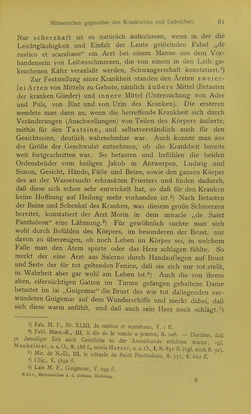 Nur scherzhaft ist es natürlich aufzufassen, wenn in der die Leichtgläubigkeit und Einfalt der Leute geißelnden Fabel „de rustico et scarabaeo ein Arzt bei einem Manne aus dem Vor- handensein von Leibesschmerzen, die von einem in den Leib ge- krochenen Käfer veranlaßt werden, Schwangerschaft konstatiert.^) Zur Feststellung einer Krankheit standen den Ärzten zweier- lei Arten von Mitteln zu Gebote, nämlich äußere Mittel (Betasten der kranken Glieder) und innere Mittel (Untersuchung von Ader und Puls, von Blut und von Urin des Kranken). Die ersteren wendete man dann an, wenn die betreffende Krankheit sich durch Veränderungen (Anschwellungen) von Teilen des Körpers äußerte, mithin für den Tastsinn, und selbstverständlich auch für den Gesichtssinn, deutUch wahrnehmbar war. Auch konnte man aus der Größe der Geschwulst entnehmen, ob die Krankheit bereits weit fortgeschritten war. So betasten und befühlen die beiden Ordensbrüder vom heiligen Jakob in Antwerpen, Ludwig und Simon, Gesicht, Hände, Füße und Beine, sowie den ganzen Körper des an der Wassersucht erkrankten Priesters und finden dadurch, daß diese sich schon sehr entwickelt hat, so daß für den Kranken keine Hoffnung auf Heilung mehr vorhanden ist.2) Nach Betasten der Beine und Schenkel des Kranken, was diesem große Schmerzen bereitet, konstatiert der Arzt Morin in dem miracle ,,de Saint Panthaleon eine Lähmung. 3) Für gewöhnlich suchte man sich wohl durch Befühlen des Körpers, im besonderen der Brust, nur davon zu überzeugen, ob noch Leben im Körper sei, in welchem Falle man den Atem spürte oder das Herz schlagen fühlte. So merkt der eine Arzt aus Salerno durch Handauflegen auf Brust und Seite der für tot geltenden Fenice, daß sie sich nur tot stellt, in Wahrheit aber gar wohl am Leben ist.*) Auch die von ihrem alten, eifersüchtigen Gatten im Turme gefangen gehaltene Dame betastet im lai „Guigemar die Brust des wie tot daliegenden ver- wundeten Guigemar auf dem Wunderschiffe und merkt dabei, daß sich diese warm anfühlt, und daß auch sein Herz noch schlägt. 5) 1) Fab. M. F., Nr. XLIII, de rustico et scarabaeo, V. i ff. 2) Fabl. Mont.-R., III, H dis de le vescie a prestre, S. 108. - Darüber daß in damahger Zeit auch Geistliche in der Arzneikunde erfahren waren ' vgl Manheimer a. a O., S. 588 f., sowie Haeser, a. a. O., I, S. 831 ff. (vgl. auch 's. 92); Mir. de N.-D., III, le miracle de Saint Panthaleon, S. V 622 ff ) Clig., V. 5892 ff. ' 5) Lais M. F., Guigemar, V. 299 ff. Kuhn, Medizinisches a. d. altfranz. Dichtung. ^
