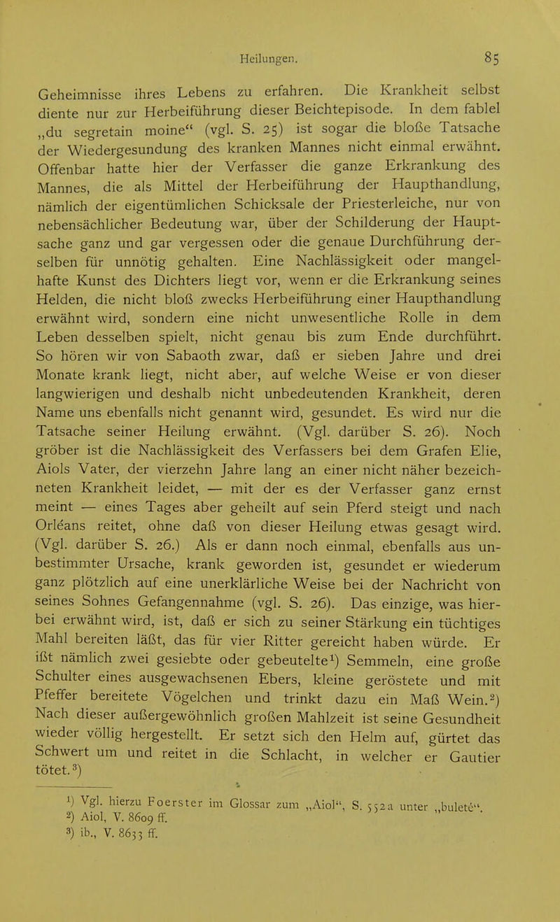 Geheimnisse ihres Lebens zu erfahren. Die Krankheit selbst diente nur zur Herbeiführung dieser Beichtepisode. In dem fablel „du segretain moine (vgl. S. 25) ist sogar die bloße Tatsache der Wiedergesundung des kranken Mannes nicht einmal erwähnt. Offenbar hatte hier der Verfasser die ganze Erkrankung des Mannes, die als Mittel der Herbeiführung der Haupthandlung, nämlich der eigentümlichen Schicksale der Priesterleiche, nur von nebensächlicher Bedeutung war, über der Schilderung der Haupt- sache ganz und gar vergessen oder die genaue Durchführung der- selben für unnötig gehalten. Eine Nachlässigkeit oder mangel- hafte Kunst des Dichters liegt vor, wenn er die Erkrankung seines Helden, die nicht bloß zwecks Herbeiführung einer Haupthandlung erwähnt wird, sondern eine nicht unwesentliche Rolle in dem Leben desselben spielt, nicht genau bis zum Ende durchführt. So hören wir von Sabaoth zwar, daß er sieben Jahre und drei Monate krank liegt, nicht aber, auf welche Weise er von dieser langwierigen und deshalb nicht unbedeutenden Krankheit, deren Name uns ebenfalls nicht genannt wird, gesundet. Es wird nur die Tatsache seiner Heilung erwähnt. (Vgl. darüber S. 26). Noch gröber ist die Nachlässigkeit des Verfassers bei dem Grafen Elia, Aiols Vater, der vierzehn Jahre lang an einer nicht näher bezeich- neten Krankheit leidet, — mit der es der Verfasser ganz ernst meint — eines Tages aber geheilt auf sein Pferd steigt und nach Orleans reitet, ohne daß von dieser Heilung etwas gesagt wird. (Vgl. darüber S. 26.) Als er dann noch einmal, ebenfalls aus un- bestimmter Ursache, krank geworden ist, gesundet er wiederum ganz plötzlich auf eine unerklärliche Weise bei der Nachricht von seines Sohnes Gefangennahme (vgl. S. 26). Das einzige, was hier- bei erwähnt wird, ist, daß er sich zu seiner Stärkung ein tüchtiges Mahl bereiten läßt, das für vier Ritter gereicht haben würde. Er ißt nämlich zwei gesiebte oder gebeutelte Semmeln, eine große Schulter eines ausgewachsenen Ebers, kleine geröstete und mit Pfeffer bereitete Vögelchen und trinkt dazu ein Maß Wein. 2) Nach dieser außergewöhnlich großen Mahlzeit ist seine Gesundheit wieder völlig hergestellt. Er setzt sich den Helm auf, gürtet das Schwert um und reitet in die Schlacht, in welcher er Gautier tötet. 3) 1) Vgl. hierzu Foerster im Glossar ;:um „Aiol, S. 552a unter buletc 2) Aiol, V. 8609 flf. ; „ . 3) ib., V. 8633 ff.