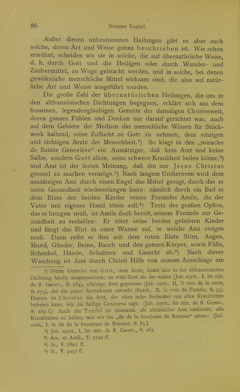 Außer diesen unbestimmten Heilungen gibt es aber auch solche, deren Art und Weise genau beschrieben ist. Wie schon erwähnt, scheiden wir sie in solche, die auf übernatürliche Weise, d. h. durch Gott und die Heiligen oder durch Wunder- und Zaubermittel, zu Wege gebracht werden, und in solche, bei denen gewöhnliche menschliche Mittel wirksam sind, die also auf natür- liche Art und Weise ausgeführt werden. Die große Zahl der übernatürlichen Heilungen, die uns in den altfranzösischen Dichtungen begegnen, erklärt sich aus dem frommen, legendengläubigen Gemüte der damaligen Christenwelt, deren ganzes Fühlen und Denken nur darauf gerichtet war, auch auf dem Gebiete der Medizin das menschliche Wissen für Stück- werk haltend, seine Zuflucht zu Gott zu nehmen, dem einzigen und richtigen Arzte der Menschheit.^) So klagt in den ,,miracles de Sainte Genevieve ein Aussätziger, daß kein Arzt und keine Salbe, sondern Gott allein, seine schwere Krankheit heilen könne,^) und Ami ist der festen Meinung, daß ihn nur Jesus Christus gesund zu machen vermöge.^) Nach langem Umherirren wird dem aussätzigen Ami durch einen Engel das Mittel gesagt, durch das er seine Gesundheit wiedererlangen kann: nämlich durch ein Bad in dem Blute der beiden Kinder seines Freundes Amile, die der Vater mit eigener Hand töten soll,*) Trotz des großen Opfers, das er bringen muß, ist Amile doch bereit, seinem Freunde zur Ge- sundheit zu verhelfen: Er tötet seine beiden geliebten Kinder und fängt das Blut in einer Wanne auf, in welche Ami steigen muß. Dann reibt er ihm mit dem roten Blute Stirn, Augen, Mund, Glieder, Beine, Bauch und den ganzen Körper, sowie Füße, Schenkel, Hände, Schultern und Gesicht ab.^) Nach dieser Waschung ist Ami durch Christi Hilfe von seinem Ausschlage am 1) Dieser Gedanke von Gott, dem Arzte, findet sich in der altfranzösischen Dichtung häufig ausgesprochen; so wird Gott als der wahre (Jub. myst., I, les mir. de S. Genev., S. 284), alleinige Arzt gepriesen (Jub. cont., II, Ii vers de le mort, S. 27^1), der die ganze Arzneikunst versteht (Ruteb., II, la voie de Paradis, S. 5 3). Ebenso ist Christus ein Arzt, der ohne jedes Heilmittel von allen Krankheiten befreien kann, wie die heilige Genoveva sagt: (Jub. myst., les mir. de S. Genev., S. 289 f.) Auch der Teufel ist imstande, als christlicher Arzt verkleidet, alle Krankheiten zu heilen, wie wir im „dit de la bourjosse de Romme sehen: (Jub. cont., I, le dit de la bourjosse de Romme, S. 83.) 2) Jub. myst., I, les mir. de S. Genev., S. 282. 3) Am. et Amil., V. 2792 fF. 4) ib., V. 2805 ff. 5) ib., V. 3057 ff.