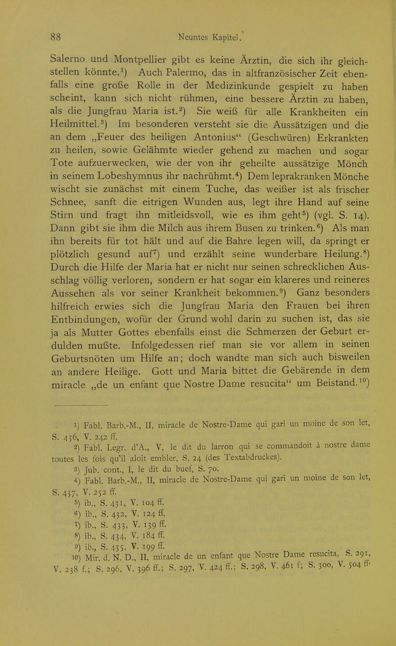 1 Salerno. und Montpellier gibt es keine Ärztin, die sich ihr gleich- stellen könnte. 1) Auch Palermo, das in altfranzösischer Zeit eben- falls eine große Rolle in der Medizinkunde gespielt zu haben scheint, kann sich nicht rühmen, eine bessere Ärztin zu haben, als die Jungfrau Maria ist. 2) Sie weiß für alle Krankheiten ein Heilmittel.^) Im besonderen versteht sie die Aussätzigen und die an dem „Feuer des heiligen Antonius (Geschwüren) Erkrankten zu heilen, sowie Gelähmte wieder gehend zu machen und sogar Tote aufzuerwecken, wie der von ihr geheilte aussätzige Mönch in seinem Lobeshymnus ihr nachrühmt.'*) Dem leprakranken Mönche wischt sie zunächst mit einem Tuche, das weißer ist als frischer Schnee, sanft die eitrigen Wunden aus, legt ihre Hand auf seine Stirn und fragt ihn mitleidsvoll, wie es ihm geht^) (vgl. S. 14). Dann gibt sie ihm die Milch aus ihrem Busen zu trinken.^) Als man ihn bereits für tot hält und auf die Bahre legen will, da springt er plötzlich gesund auf) und erzählt seine wunderbare Heilung.**) Durch die Hilfe der Maria hat er nicht nur seinen schrecklichen Aus- schlag völlig verloren, sondern er hat sogar ein klareres und reineres Aussehen als vor seiner Krankheit bekommen.^) Ganz besonders hilfreich erwies sich die Jungfrau Maria den Frauen bei ihren Entbindungen, wofür der Grund wohl darin zu suchen ist, das sie ja als Mutter Gottes ebenfalls einst die Schmerzen der Geburt er- dulden mußte. Infolgedessen rief man sie vor allem in seinen Geburtsnöten um Hilfe an; doch wandte man sich auch bisweilen an andere Heilige. Gott und Maria bittet die Gebärende in dem miracle „de un enfant que Nostre Dame resucita um Beistand.^) 1) Fabl. Barb.-M., II, miracle de Nostre-Dame qui gari un moine de son let, S. 436, V. 242 fF. 2) Fabl. Legr. d'A., V, le dit du larron qui se commandoit i nostre damc toutes les fois qu'il aloit embler, S. 24 (des Textabdruckes). 3) Jub. com., I, le dit du buef. S. 70. i) Fabl. Barb.-M., II, miracle de Nostre-Dame qui gari un moine de son let, S. 437. V. 252 ff. 5) ib., S. 431, V. 104 ff. 6) ib., S. 432, V. 124 ff. ^) ib., S. 433- V. 139 ff. 8) ib., S. 434, V. 184 ff. 0) ib., S. 435, V. 199 ff. 10) Mir d N D., II, miracle de un enfant que Nostre Dame resucita, S. 291, V. 238 f.; s. 296, V. 396 ff; s. 297, V. 424 ff.; S. 298, V. 461 f; S. 500. V. 504 ff-