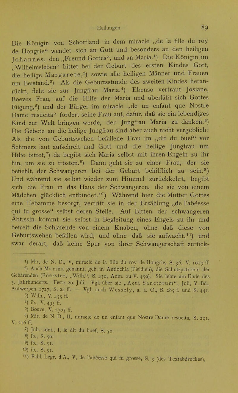 Die Königin von Schottland in dem miracle „de la fille du roy de Hongrie wendet sich an Gott und besonders an den heiligen Johannes, den „Freund Gottes, und an Maria.Die Königin im „Wilhelmsleben bittet bei der Geburt des ersten Kindes Gott, die heilige Margarete,^) sowie alle heiligen Männer und Frauen um Beistand. 3) Als die Geburtsstunde des zweiten Kindes heran- rückt, fleht sie zur Jungfrau Maria.*) Ebenso vertraut Josiane, Boeves Frau, auf die Hilfe der Maria und überläßt sich Gottes Fügung,^) und der Bürger im miracle „de un enfant que Nostre Dame resucita fordert seine Frau auf, dafür, daß sie ein lebendiges Kind zur Welt bringen werde, der Jungfrau Maria zu danken. Die Gebete an die heilige Jungfrau sind aber auch nicht vergeblich: Als die von Geburtswehen befallene Frau im „dit du buef vor Schmerz laut aufschreit und Gott und die heilige Jungfrau um Hilfe bittet,') da begibt sich Maria selbst mit ihren Engeln zu ihr hin, um sie zu trösten.^) Dann geht sie zu einer Frau, der sie befiehlt, der Schwangeren bei der Geburt behilflich zu sein.^) Und während sie selbst wieder zum Himmel zurückkehrt, begibt sich die Frau in das Haus der Schwangeren, die sie von einem Mädchen glücklich entbindet.^'') Während hier die Mutter Gottes eine Hebamme besorgt, vertritt sie in der Erzählung ,,de l'abeesse qui fu grosse selbst deren Stelle. Auf Bitten der schwangeren Äbtissin kommt sie selbst in Begleitung eines Engels zu ihr und befreit die Schlafende von einem Knaben, ohne daß diese von Geburtswehen befallen wird, und ohne daß sie aufwacht, und zwar derart, daß keine Spur von ihrer Schwangerschaft zurück- 1) Mir. de N. D., V, miracle de la fille du roy de Hongrie, S. 36, V. 1019 ff. 2) Auch Marina genannt, geb. in Antiochia (Pisidien), die Schutzpatronin der Gebärenden (Foerster, „Wilh., S. 430, Anm. zu V. 459). Sie lebte am Ende des 3. Jahrhunderts. Fest: 20. Juh. Vgl. über sie „Acta Sanctorum, Juli, V. Bd., Antwerpen 1727, S. 24 ff. — Vgl. auch Wessely, a. a. O., S. 285 f. und S. .141. 3) Wilh., V. Z155 ff 4) ib., V. 493 ff 5) Boeve, V. 2705 ff. 6) Mir. de N. D., Ii, miracle de un enfant que Nostre Dame resucita. S 201 V. 216 ff ^ 7) Jub. cont., 1, le dit du buef, S. 50. 8) ib., S. 50. 9) ib., S. 51. 10) ib., S. 51. 11) Fabl. Legr. d'A., V, de l'abeesse qui fu grosse, S. 3 (des Textabdruckes),