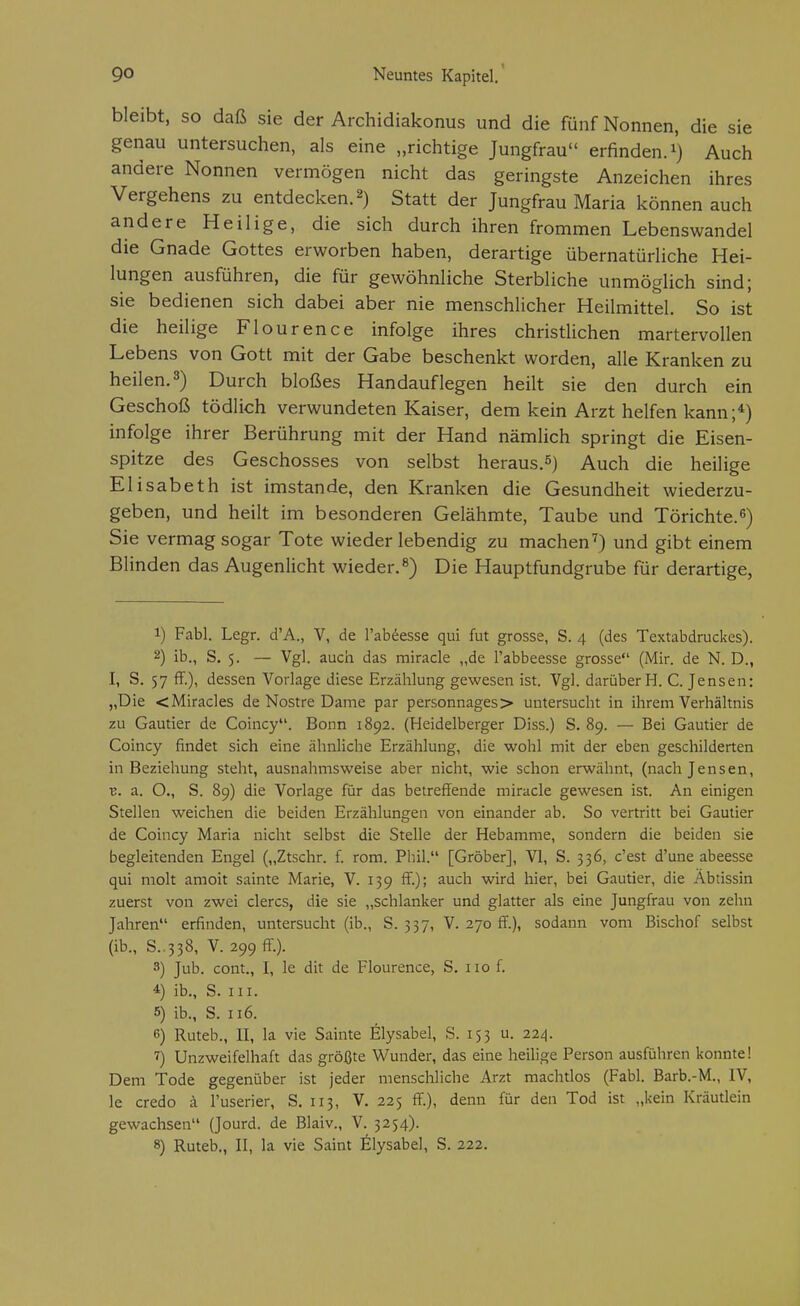 bleibt, so daß sie der Archidiakonus und die fünf Nonnen, die sie genau untersuchen, als eine „richtige Jungfrau erfinden, i) Auch andere Nonnen vermögen nicht das geringste Anzeichen ihres Vergehens zu entdecken. 2) Statt der Jungfrau Maria können auch andere Heilige, die sich durch ihren frommen Lebenswandel die Gnade Gottes erworben haben, derartige übernatürliche Hei- lungen ausführen, die für gewöhnliche Sterbliche unmöglich sind; sie bedienen sich dabei aber nie menschlicher Heilmittel. So ist die heilige Flourence infolge ihres christlichen martervollen Lebens von Gott mit der Gabe beschenkt worden, alle Kranken zu heilen. 3) Durch bloßes Handauflegen heilt sie den durch ein Geschoß tödlich verwundeten Kaiser, dem kein Arzt helfen kann;*) infolge ihrer Berührung mit der Hand nämlich springt die Eisen- spitze des Geschosses von selbst heraus.5) Auch die heilige Elisabeth ist imstande, den Kranken die Gesundheit wiederzu- geben, und heilt im besonderen Gelähmte, Taube und Törichte.^) Sie vermag sogar Tote wieder lebendig zu machen^) und gibt einem Blinden das Augenlicht wieder.^) Die Hauptfundgrube für derartige, 1) Fabl. Legr. d'A., V, de l'ab^esse qui fut grosse, S. 4 (des Textabdruckes). 2) ib., S. 5, — Vgl. auch das rairacle „de l'abbeesse grosse (Mir. de N. D., I, S. 57 ff.), dessen Vorlage diese Erzählung gewesen ist. Vgl. darüber H. C. Jensen: „Die <Miracles de Nostre Dame par personnages> untersucht in ihrem Verhältnis zu Gautier de Coincy. Bonn 1892. (Heidelberger Diss.) S. 89. — Bei Gautier de Coincy findet sich eine ähnliche Erzählung, die wohl mit der eben geschilderten in Beziehung steht, ausnahmsweise aber nicht, wie schon erwähnt, (nach Jensen, V. a. O., S. 89) die Vorlage für das betreffende miracle gewesen ist. An einigen Stellen weichen die beiden Erzählungen von einander ab. So vertritt bei Gautier de Coincy Maria nicht selbst die Stelle der Hebamme, sondern die beiden sie begleitenden Engel („Ztschr. f. rom. Phil. [Gröber], VI, S. 336, c'est d'une abeesse qui molt amoit sainte Marie, V. 139 ff.); auch wird hier, bei Gautier, die Äbtissin zuerst von zwei clercs, die sie „schlanker und glatter als eine Jungfrau von zelin Jahren erfinden, untersucht (ib., S. 337, V. 270 ff.), sodann vom Bischof selbst (ib., S..338, V. 299 ff.). 3) Jub. cont., I, le dit de Flourence, S. iio f. 4 ib., S. III. 6) ib., S. 116. 6) Ruteb., II, la vie Sainte Elysabel, S. 153 u. 224. 7) Unzweifelhaft das größte Wunder, das eine heilige Person ausführen konnte! Dem Tode gegenüber ist jeder menschliche Arzt machtlos (Fabl. Barb.-M., IV, le credo ä l'userier, S. 113, V, 225 ff.), denn für den Tod ist „kein Kräutlein gewachsen (Jourd. de Blaiv., V. 3254). 8) Ruteb., II, la vie Saint Elysabel, S. 222.