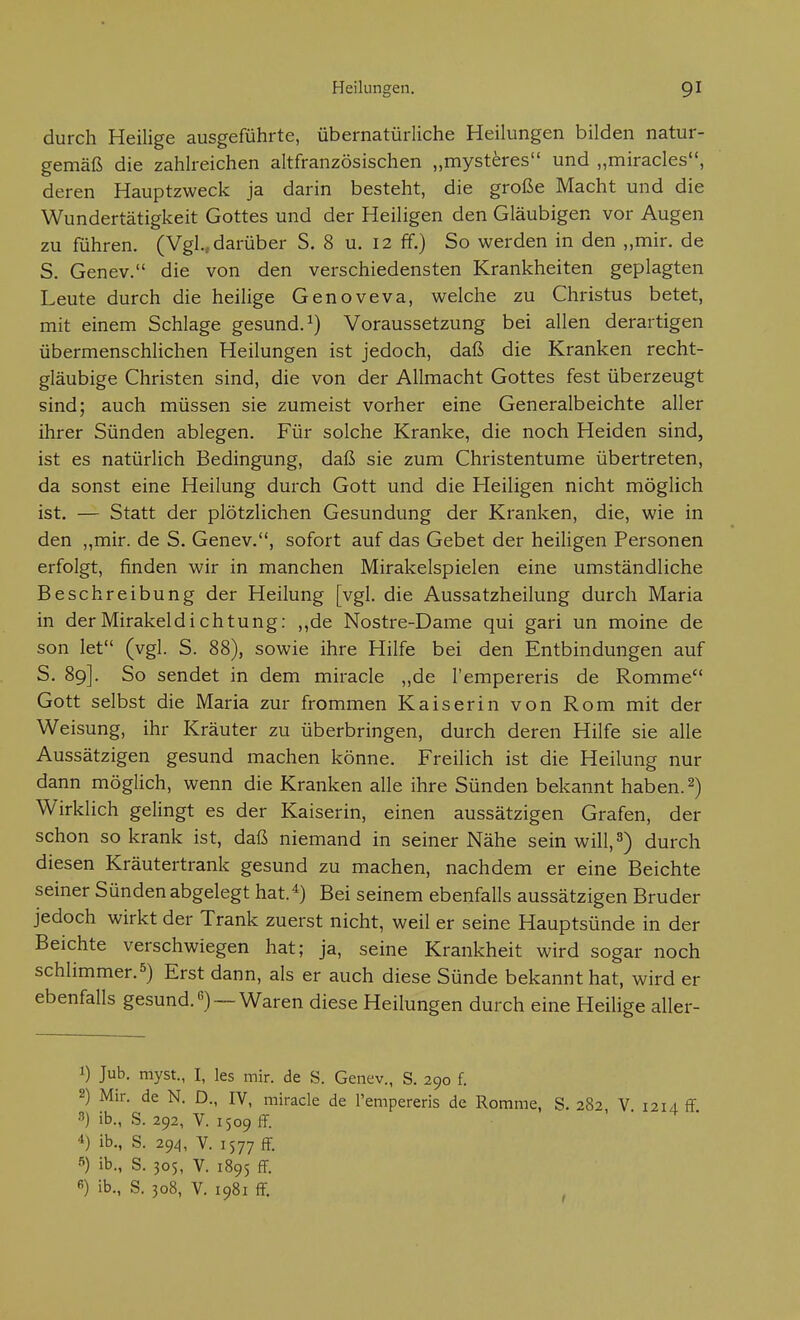 durch Heilige ausgeführte, übernatürliche Heilungen bilden natur- gemäß die zahlreichen altfranzösischen „myst^res und „miracles, deren Hauptzweck ja darin besteht, die große Macht und die Wundertätigkeit Gottes und der Heiligen den Gläubigen vor Augen zu führen. (Vgl., darüber S. 8 u. 12 ff.) So werden in den „mir. de S. Genev. die von den verschiedensten Krankheiten geplagten Leute durch die heilige Genoveva, welche zu Christus betet, mit einem Schlage gesund.^) Voraussetzung bei allen derartigen übermenschlichen Heilungen ist jedoch, daß die Kranken recht- gläubige Christen sind, die von der Allmacht Gottes fest überzeugt sind; auch müssen sie zumeist vorher eine Generalbeichte aller ihrer Sünden ablegen. Für solche Kranke, die noch Heiden sind, ist es natürlich Bedingung, daß sie zum Christentume übertreten, da sonst eine Heilung durch Gott und die Heiligen nicht möglich ist. — Statt der plötzlichen Gesundung der Kranken, die, wie in den „mir. de S. Genev., sofort auf das Gebet der heiligen Personen erfolgt, finden wir in manchen Mirakelspielen eine umständliche Beschreibung der Heilung [vgl. die Aussatzheilung durch Maria in der Mirakeldichtung: ,,de Nostre-Dame qui gari un moine de son let (vgl. S. 88), sowie ihre Hilfe bei den Entbindungen auf S. 89]. So sendet in dem miracle „de l'empereris de Romme Gott selbst die Maria zur frommen Kaiserin von Rom mit der Weisung, ihr Kräuter zu überbringen, durch deren Hilfe sie alle Aussätzigen gesund machen könne. Freilich ist die Heilung nur dann möglich, wenn die Kranken alle ihre Sünden bekannt haben. 2) Wirklich gelingt es der Kaiserin, einen aussätzigen Grafen, der schon so krank ist, daß niemand in seiner Nähe sein will, 3) durch diesen Kräutertrank gesund zu machen, nachdem er eine Beichte seiner Sünden abgelegt hat.*) Bei seinem ebenfalls aussätzigen Bruder jedoch wirkt der Trank zuerst nicht, weil er seine Hauptsünde in der Beichte verschwiegen hat; ja, seine Krankheit wird sogar noch schlimmer.5) Erst dann, als er auch diese Sünde bekannt hat, wird er ebenfalls gesund.) —Waren diese Heilungen durch eine HeiUge aller- 1) Jub, myst., I, les mir. de S. Genev., S. 290 f. 2) Mir. de N. D., IV, miracle de Tempereris de Romme, S. 282, V. i2U ff 3) ib., S. 292, V. 150911. 4) ib., S. 29^, V. 1577 ff- 5) ib., S. 305, V. 1895 fF. ß) ib., S. 308, V. 1981 ff.