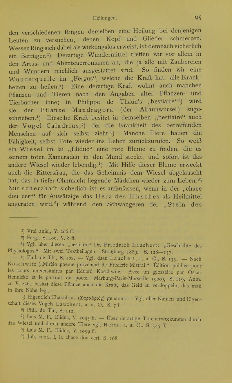 den verschiedenen Ringen derselben eine Heilung bei denjenigen Leuten zu versuchen, denen Kopf und Glieder schmerzen. Wessen Ring sich dabei als wirkungslos erweist, ist demnach sicherlich ein Betrüger.^) Derartige Wundermittel treffen wir vor allem in den Artus- und Abenteuerromanen an, die ja alle mit Zaubereien und Wundern reichlich ausgestattet sind. So finden wir eine Wunderquelle im „Fergus, welche die Kraft hat, alle Krank- heiten zu heilen. 2) Eine derartige Kraft wohnt auch manchen Pflanzen und Tieren nach den Angaben alter Pflanzen- und Tierbücher inne; in Philippe de Thaün's „bestiaire^) wird sie der Pflanze Mandragora (der Alraunwurzel) zuge- schrieben.^) Dieselbe Kraft besitzt in demselben ,,bestiaire auch der Vogel Caladrius,^) der die Krankheit des betreffenden Menschen auf sich selbst zieht. ^) Manche Tiere haben die Fähigkeit, selbst Tote wieder ins Leben zurückzurufen. So weiß ein Wiesel im lai ,,Eliduc eine rote Blume zu finden, die es seinem toten Kameraden in den Mund steckt, und sofort ist das andere Wiesel wieder lebendig.'') Mit Hilfe dieser Blume erweckt auch die Rittersfrau, die das Geheimnis dem Wiesel abgelauscht hat, das in tiefer Ohnmacht liegende Mädchen wieder zum Leben. ^) Nur scherzhaft sicherlich ist es aufzufassen, wenn in der „chace dou cerf für Aussätzige das Herz des Hirsches als Heilmittel angeraten wird,^) während den Schwangeren der ,,Stein des 1) Vrai aniel, V. 206 S. 2) Ferg., S. 100, V. 8 ff. 8) Vgl. über diesen „bestiaire Dr. Friedrich Lauchert: „Geschichte des Physiologus. Mit zwei Textbeilagen. Straßburg 1889. S. 128—137. 4) Phil, de Th., S. 102. — Vgl. dazu Lauchert, a. a. O., S. 135. — Nach K Osch Witz („Miräo poenie provengal de Fr^d^ric Mistral. Edition publice pour les cours universitaires par Eduard Koschwilz. Avec un glossaire par Oskar Hennicke et le portrait du poete. Marburg-Paris-Marseille 1900), S. 119, Anm. zu V. 226, besitzt diese Pflanze auch die Kraft, das Geld zu verdoppeln, das man in ihre Nähe legt. 5) Eigentlich Charadrius (XapaSpio'g) genannt. — Vgl. über Namen und Eigen- schaft dieses Vogels Lauchert, a. a. O., S 7 f 6) Phil, de Th., S. 112. 7) Lais M. F., Eliduc, V. 1045 ff. — Über derartige Totenerweckungen durch das Wiesel und durch andere Tiere vgl. Hertz, a. a. O., S. 345 ff. 8) Lais M. F., Eliduc, V. 1059 ff- 9) Jub. cont., I, la chace dou ceri, S. 168.