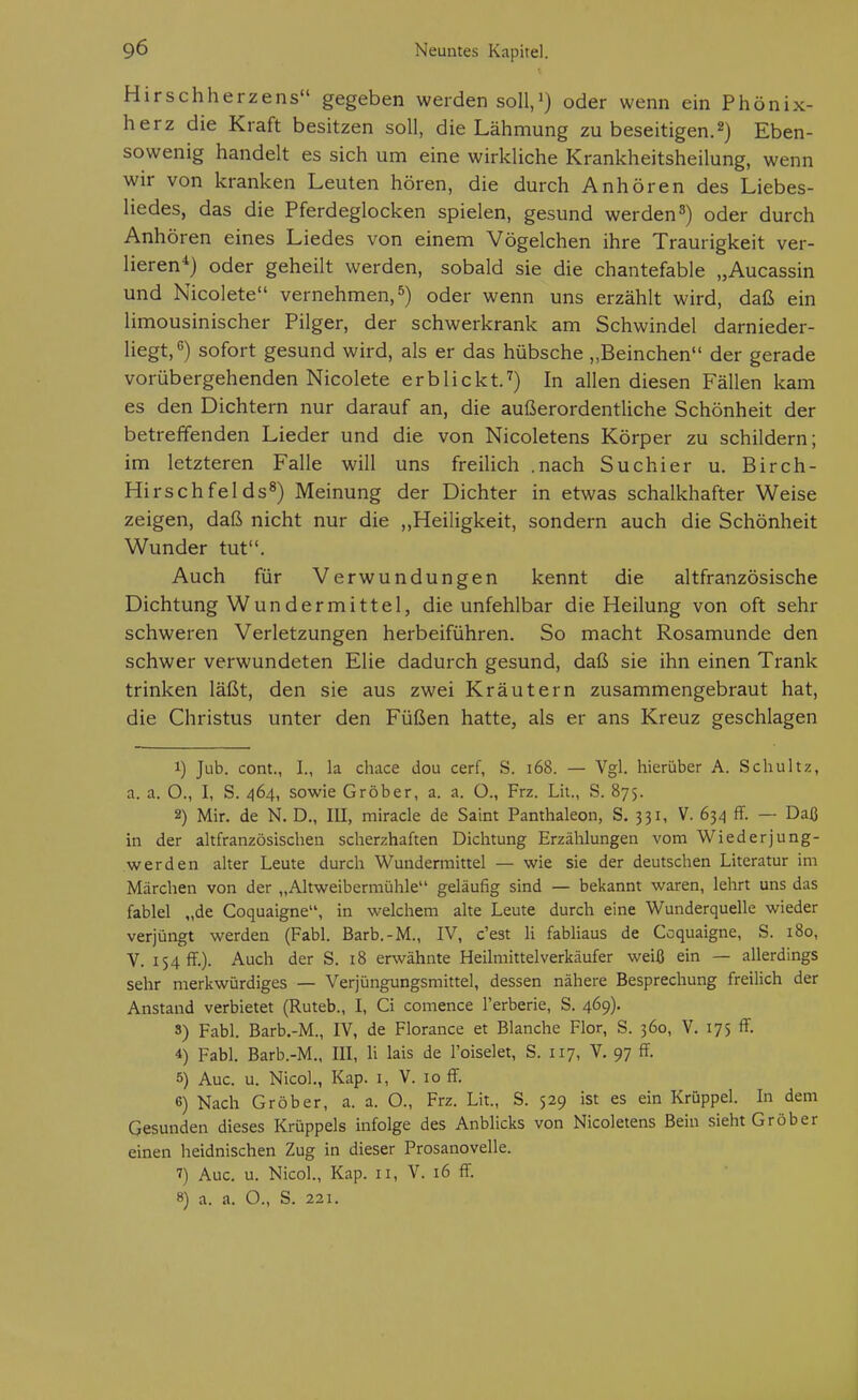 Hirschherzens gegeben werden soll/) oder wenn ein Phönix- herz die Kraft besitzen soll, die Lähmung zu beseitigen.2) Eben- sowenig handelt es sich um eine wirkliche Krankheitsheilung, wenn wir von kranken Leuten hören, die durch Anhören des Liebes- liedes, das die Pferdeglocken spielen, gesund werdenoder durch Anhören eines Liedes von einem Vögelchen ihre Traurigkeit ver- lieren^) oder geheilt werden, sobald sie die chantefable „Aucassin und Nicolete vernehmen,^) oder wenn uns erzählt wird, daß ein limousinischer Pilger, der schwerkrank am Schwindel darnieder- liegt,*') sofort gesund wird, als er das hübsche „Beinchen der gerade vorübergehenden Nicolete erblickt.^) In allen diesen Fällen kam es den Dichtern nur darauf an, die außerordentliche Schönheit der betreffenden Lieder und die von Nicoletens Körper zu schildern; im letzteren Falle will uns freiUch .nach Suchier u. Birch- Hirschfelds^) Meinung der Dichter in etwas schalkhafter Weise zeigen, daß nicht nur die ,,Heiligkeit, sondern auch die Schönheit Wunder tut. Auch für Verwundungen kennt die altfranzösische Dichtung Wundermittel, die unfehlbar die Heilung von oft sehr schweren Verletzungen herbeiführen. So macht Rosamunde den schwer verwundeten Elie dadurch gesund, daß sie ihn einen Trank trinken läßt, den sie aus zwei Kräutern zusammengebraut hat, die Christus unter den Füßen hatte, als er ans Kreuz geschlagen 1) Jub. com., I., la chace dou cerf, S. i68. — Vgl. hierüber A. Schultz, a. a. O., I, S. 464, sowie Gröber, a. a. 0., Frz. Lh., S. 875. 2) Mir. de N. D., III, miracle de Saint Panthaleon, S. 331, V. 63^1 ff. — Daß in der altfranzösischen scherzhaften Dichtung Erzählungen vom Wiederjung- werden alter Leute durch Wundermittel — wie sie der deutschen Literatur im Märchen von der „Altweibermühle geläufig sind — bekannt waren, lehrt uns das fablel „de Coquaigne, in welchem alte Leute durch eine Wunderquelle wieder verjüngt werden (Fabl. Barb.-M., IV, c'est H fabliaus de Coquaigne, S. 180, V. 154 ff.)- Auch der S. 18 erwähnte Heilmittel Verkäufer weiß ein — allerdings sehr merkwürdiges — Verjüngungsmittel, dessen nähere Besprechung freilich der Anstand verbietet (Ruteb., I, Ci comence l'erberie, S. 469). 3) Fabl. Barb.-M., IV, de Florance et Blanche Flor, S. 360, V. 175 ff. 4) Fabl. Barb.-M., III, Ii lais de l'oiselet, S. 117, V. 97 ff. 5) Aue. u. NicoL, Kap. i, V. 10 ff. 6) Nach Gröber, a. a. O., Frz. Lit., S. 529 ist es ein Krüppel. In dem Gesunden dieses Krüppels infolge des Anblicks von Nicoletens Bein sieht Gröber einen heidnischen Zug in dieser Prosanovelle. 7) Aue. u. Nicol., Kap. 11, V. 16 ff. 8) a. a. O., S. 221.