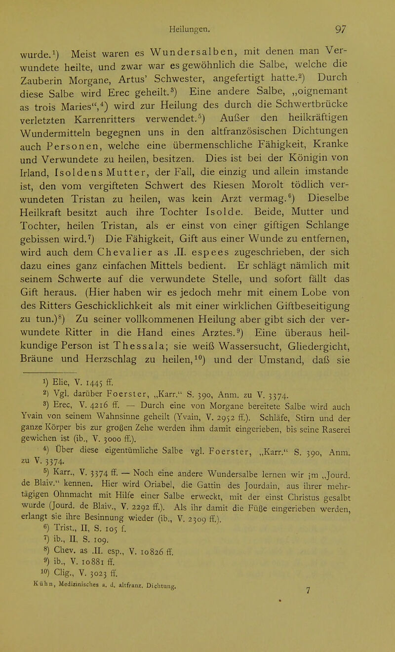 wurde.^) Meist waren es Wundersalben, mit denen man Ver- wundete heilte, und zwar war es gewöhnlich die Salbe, welche die Zauberin Morgane, Artus' Schwester, angefertigt hatte.^) Durch diese Salbe wird Erec geheilt.3) Eine andere Salbe, „oignemant as trois Maries,*) wird zur Heilung des durch die Schwertbrücke verletzten Karrenritters verwendet.-^) Außer den heilkräftigen Wundermitteln begegnen uns in den altfranzösischen Dichtungen auch Personen, welche eine übermenschliche Fähigkeit, Kranke und Verwundete zu heilen, besitzen. Dies ist bei der Königin von Irland, IsoldensMutter, der Fall, die einzig und allein imstande ist, den vom vergifteten Schwert des Riesen Morolt tödlich ver- wundeten Tristan zu heilen, was kein Arzt vermag.) Dieselbe Heilkraft besitzt auch ihre Tochter Isolde. Beide, Mutter und Tochter, heilen Tristan, als er einst von einer giftigen Schlange gebissen wird.'') Die Fähigkeit, Gift aus einer Wunde zu entfernen, wird auch dem Chevalier as .II. espees zugeschrieben, der sich dazu eines ganz einfachen Mittels bedient. Er schlägt nämlich mit seinem Schwerte auf die verwundete Stelle, und sofort fällt das Gift heraus. (Hier haben wir es jedoch mehr mit einem Lobe von des Ritters Geschicklichkeit als mit einer wirklichen Giftbeseitigung zu tun.)®) Zu seiner vollkommenen Heilung aber gibt sich der ver- wundete Ritter in die Hand eines Arztes.^) Eine überaus heil- kundige Person ist Thessala; sie weiß Wassersucht, Gliedergicht, Bräune und Herzschlag zu heilen, i°) und der Umstand, daß sie 1) Elie, V. 1445 ff- 2) Vgl. darüber Foerster, „Karr. S. 390, Anm. zu V. 3374. 3) Erec, V. 4216 ff. — Durch eine von Morgane bereitete Salbe wird auch Yvain von seinem Wahnsinne geheilt (Yvain, V. 2952 ff.). Schläfe, Stirn und der ganze Körper bis zur großen Zehe werden ihm damit eingerieben, bis seine Raserei gewichen ist (ib., V. 3000 ff.). 4) Über diese eigentümliche Salbe vgl. Fo erst er, „Karr. S. 390, Anm. zu V. 3374. 5) Karr., V. 3374 ff. — Noch eine andere Wundersalbe lernen wir im „Jourd. de Blaiv. kennen. Hier wird Oriabel, die Gattin des Jourdain, aus ihrer mehr- tägigen Ohnmacht mit Hilfe einer Salbe erweckt, mit der einst Christus gesalbt wurde (Jourd. de Blaiv., V. 2292 ff). Als ihr damit die Füße eingerieben werden, erlangt sie ihre Besinnung wieder (ib., V. 2309 ff) 6) Trist., II, S. 105 f. 7) ib., II, S. 109. 8) Chev. as .II. esp., V. 10826 ff. 9) ib., V. IG881 ff 10) Clig., V. 3023 ff Kühn, Medizinisches a. d. altfranz. Dichtung.