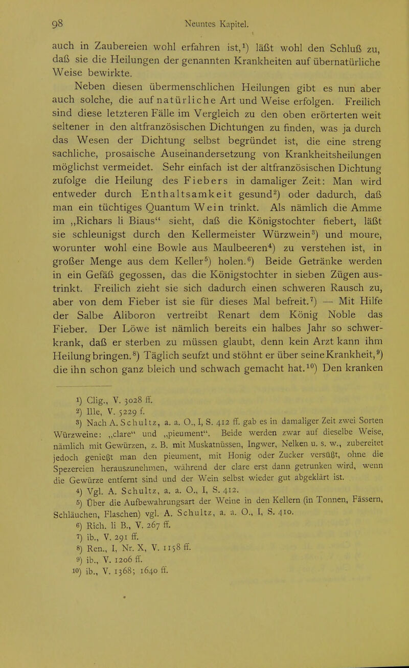 auch in Zaubereien wohl erfahren ist.i) läßt wohl den Schluß zu, daß sie die Heilungen der genannten Krankheiten auf übernatürliche Weise bewirkte. Neben diesen übermenschlichen Heilungen gibt es nun aber auch solche, die auf natürliche Art und Weise erfolgen. Freilich sind diese letzteren Fälle im Vergleich zu den oben erörterten weit seltener in den altfranzösischen Dichtungen zu finden, was ja durch das Wesen der Dichtung selbst begründet ist, die eine streng sachliche, prosaische Auseinandersetzung von Krankheitsheilungen möglichst vermeidet. Sehr einfach ist der altfranzösischen Dichtung zufolge die Heilung des Fiebers in damaliger Zeit: Man wird entweder durch Enthaltsamkeit gesund^) oder dadurch, daß man ein tüchtiges Quantum Wein trinkt. Als nämlich die Amme im „Richars Ii Biaus sieht, daß die Königstochter fiebert, läßt sie schleunigst durch den Kellermeister Würzwein ^) und moure, worunter wohl eine Bowle aus Maulbeeren*) zu verstehen ist, in großer Menge aus dem Keller^) holen.'') Beide Getränke werden in ein Gefäß gegossen, das die Königstochter in sieben Zügen aus- trinkt. Freilich zieht sie sich dadurch einen schweren Rausch zu, aber von dem Fieber ist sie für dieses Mal befreit.'') — Mit Hilfe der Salbe Aliboron vertreibt Renart dem König Noble das Fieber. Der Löwe ist nämlich bereits ein halbes Jahr so schwer- krank, daß er sterben zu müssen glaubt, denn kein Arzt kann ihm Heilung bringen.^) Täglich seufzt und stöhnt er über seine Krankheit,^) die ihn schon ganz bleich und schwach gemacht hat.^^) Den kranken 1) Clig., V. 3028 ff. 2) nie, V. 5229 f. 3) Nach A. Schultz, a. a. O., I, S. 412 ff. gab es in damaliger Zeit zwei Sorten Würzweine: „clare und „pieument. Beide werden zwar auf dieselbe Weise, nämlich mit Gewürzen, z. B. mit Muskatnüssen, Ingwer, Nelken u. s. w., zubereitet jedoch genießt man den pieument, mit Honig oder Zucker versüßt, ohne die Spezereien herauszunehmen, während der clare erst dann getrunken wird, wenn die Gewürze entfernt sind und der Wein selbst wieder gut abgeklärt ist. 4) Vgl. A. Schultz, a. a. O., I, S. 412. 5) Über die Aufbewahrungsart der Weine in den Kellern (in Tonnen, Fässern, Schläuchen, Flaschen) vgl. A. Schultz, a. a. O., I, S. 410. 6) Rieh. Ii B., V. 267 ff. 7) ib., V. 291 ff. 8) Ren., I, Nr. X, V. 1158 ff. 9) ib., V. 1206 ff. 10) ib., V. 1368; 1640 ff.