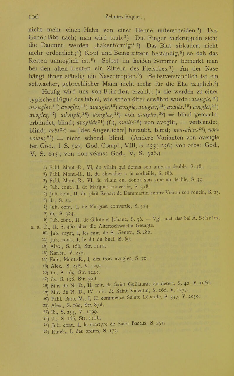 nicht mehr einen Hahn von einer Henne unterscheiden.') Das Gehör läßt nach; man wird taub.'^) Die Finger verkrüppeln sich; die Daumen werden „hakenförmig.'') Das Blut zirkuliert nicht mehr ordentlich;*) Kopf und Beine zittern beständig,^) so daß das Reiten unmöglich ist.^) Selbst im heißen Sommer bemerkt man bei den alten Leuten ein Zittern des Fleisches.'') An der Nase hängt ihnen ständig ein Nasentropfen.^) Selbstverständlich ist ein schwacher, gebrechlicher Mann nicht mehr für die Ehe tauglich.^) Häufig wird uns von Blinden erzählt; ja sie werden zu einer typischen Figur des fablel, wie schon öfter erwähnt wurde: aveugle,^^) aveti-gles,^^) avogJes,^^) avougle,^^) avugle, avugles,^^) aviiUs,^^) avoglet,^^) avoglei,''-'') adviigU,^^) avugle:(,^^) von avugler,^^) ~ blind gemacht, erblindet, blind; avoglide^^) (f.), avidie^^') von avoglir, = verblendet, blind; orbs^^) = [des Augenlichts] beraubt, blind; non-veans^% non- voian^^^) = nicht sehend, blind. (Andere Varianten von aveugle bei God., I, S. 525, God. Compl., VIII, S. 255; 256; von orbs: God., V, S. 613; von non-veans: God., V, S. 526.) 1) Fabl. Mont.-R., VI, du vilain qui donna son ame au deable, S. 38. 2) Fabl. Mont.-R., II, du Chevalier a la corbeille, S. 186. 3) Fabl. Mont.-R., VI, du vilain qui donna son ame au deable, S. 39. •i) Jub. cont., I, de Marguet convertie, S. 318. s) Jub. cont., II, du plait Renart de Dammartin contre Vairon son roncin, S. 23. 6) ib., S. 23. 7) Jub. cont., I, de Marguet convertie, S. 324. 8) ib., S. 324. 9) Jub. com., II, de Gilote et Johane, S. 36. — Vgl. auch das bei A. Schultz, a. a. O., II, S. 460 über die Altersschwäche Gesagte. 10) Jub. myst, I, les mir. de S. Genev., S. 286. 11) Jub. cont., I, le dit du buef, S. 69. 12) Alex., S. 166, Str. in a. 13) Karlsr., V. 257. 14) Fabl. Mont.-R., 1, des trois avugles, S. 70. 15) Alex., S. 258, V. 1290. 16) ib., S. 169, Str. 124c. 17) ib., S. 158, Str. 79 d. 18) Mir. de N. D., II, mir. de Saint Guillaume du desert, S. 40, V. 1066. 19) Mir. de N. D., IV, mir. de Saint Valentin, S. 166, V. 1277. 20) Fabl. Barb.-M., I, Ci commence Seinte Uocade, S. 337, V. 2050. 21) Alex., S. 160, Str. 87 d. 22) ib., S. 255, V. 1199. 23) ib., S. 166, Str. II ib. 84) Jub. cont., I, le martyre de Saint Baccus, S. 251. 25) Ruteb., I, des ordres, S. 173.