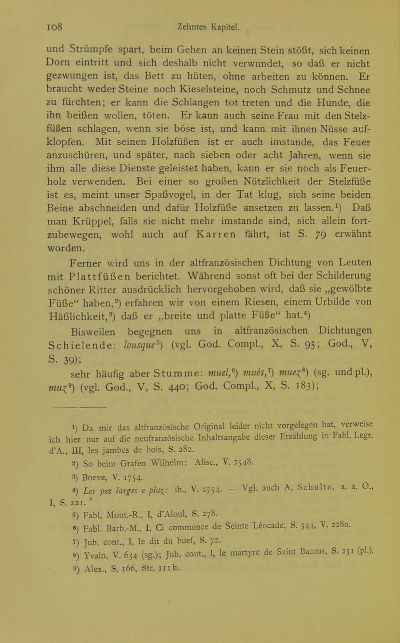 und Strümpfe spart, beim Gehen an keinen Stein stößt, sich keinen Dorn eintritt und sich deshalb nicht verwundet, so daß er nicht gezwungen ist, das Bett zu hüten, ohne arbeiten zu können. Er braucht weder Steine noch Kieselsteine, noch Schmutz und Schnee zu fürchten; er kann die Schlangen tot treten und die Hunde, die ihn beißen wollen, töten. Er kann auch seine Frau mit den Stelz- füßen schlagen, wenn sie böse ist, und kann mit ihnen Nüsse auf- klopfen. Mit seinen Holzfüßen ist er auch imstande, das Feuer anzuschüren, und später, nach sieben oder acht Jahren, wenn sie ihm alle diese Dienste geleistet haben, kann er sie noch als Feuer- holz verwenden. Bei einer so großen Nützlichkeit der Stelzfüße ist es, meint unser Spaßvogel, in der Tat klug, sich seine beiden Beine abschneiden und dafür Holzfüße ansetzen zu lassen.^) Daß man Krüppel, falls sie nicht mehr imstande sind, sich allein fort- zubewegen, wohl auch auf Karren fährt, ist S. 79 erwähnt worden. Ferner wird uns in der altfranzösischen Dichtung von Leuten mit Plattfüßen berichtet. Während sonst oft bei der Schilderung schöner Ritter ausdrücklich hervorgehoben wird, daß sie „gewölbte Füße haben,''^) erfahren wir von einem Riesen, einem Urbilde von Häßlichkeit, 3) daß er „breite und platte Füße hat.-^) Bisweilen begegnen uns in altfranzösischen Dichtungen Schielende: lousque^) (vgl. God. Compl., X, S. 95; God., V, S. 39); sehr häufig aber Stumme: muel,^) mues,'') muei^) (sg. und pl.), mui^) (vgl. God., V, S. 440; God. Compl., X, S. 183); 1) Da mir das altfranzösische Original leider nicht vorgelegen hat, verweise ich hier nur auf die neufranzösische Inhaltsangabe dieser Erzählung in Fabl. Legr. d'A., III, les jambes de bois, S. 282. 2) So beim Grafen Wilhelm: Mise, V. 2548. 3) Boeve, V. 1754. 4) Les pez larges e pla^: ib., V. i754- - Vgl. auch A. Schultz, a. a. O., I, S. 221. ' 5) Fabl. Mont.-R., I, d'Aloul, S. 278. 8) Fabl. Barb.-M., I, Ci commencc de Seinte Uocade, S. 344i V. 2280. 7) Jub. com., I, le dit du buef, S. 72. 8) Yvain, V. 634 (sg.); Jub. cont., 1, le martyre de Saint Baccus, S. 251 (pl.).