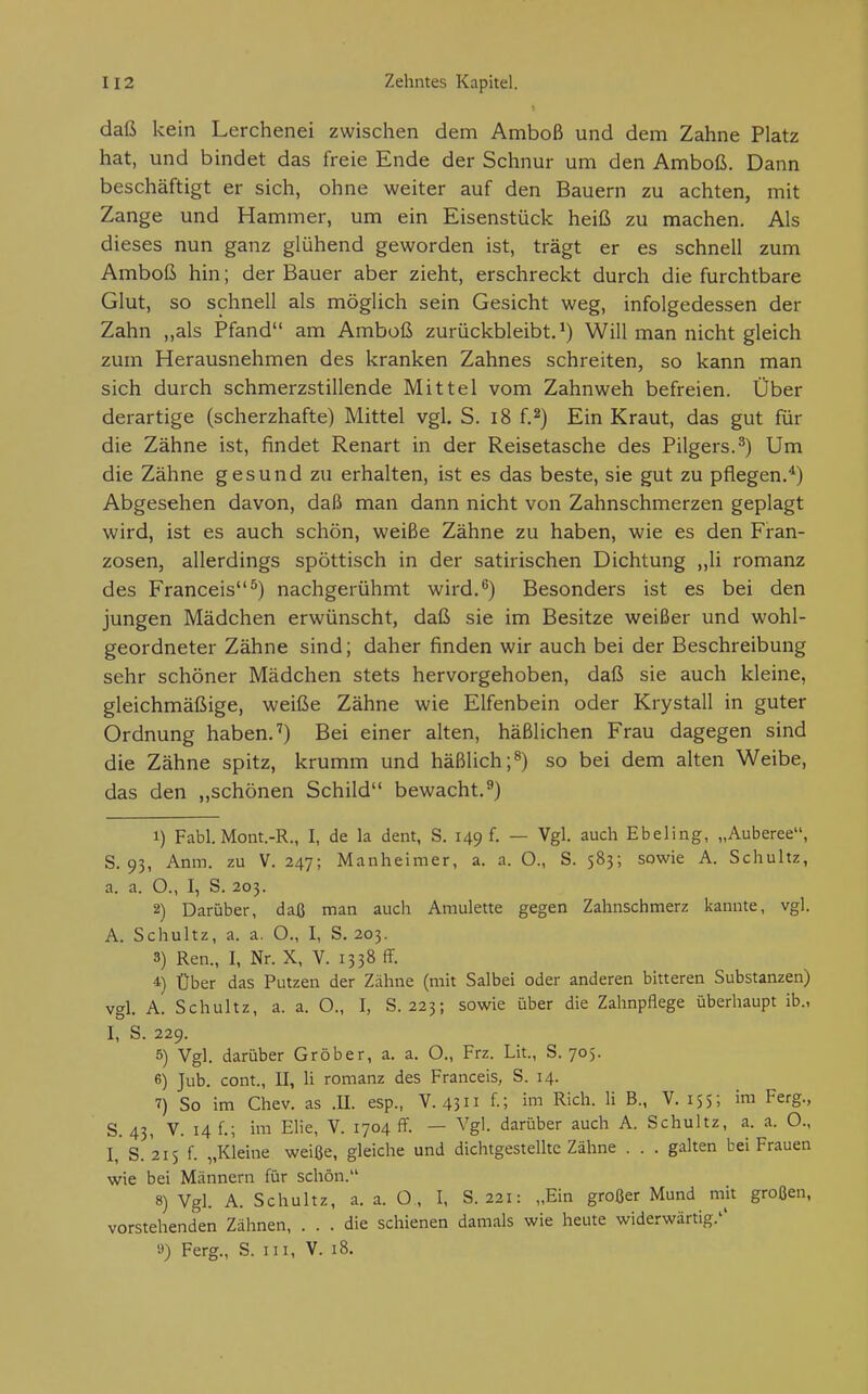 daß 1 •cein Lerchenei zwischen dem Amboß und dem Zahne Platz hat, und bindet das freie Ende der Schnur um den Amboß. Dann beschäftigt er sich, ohne weiter auf den Bauern zu achten, mit Zange und Hammer, um ein Eisenstück heiß zu machen. Als dieses nun ganz glühend geworden ist, trägt er es schnell zum Amboß hin; der Bauer aber zieht, erschreckt durch die furchtbare Glut, so schnell als möglich sein Gesicht weg, infolgedessen der Zahn „als Pfand am Amboß zurückbleibt.^) Will man nicht gleich zum Herausnehmen des kranken Zahnes schreiten, so kann man sich durch schmerzstillende Mittel vom Zahnweh befreien. Über derartige (scherzhafte) Mittel vgl. S. i8 f.2) Ein Kraut, das gut für die Zähne ist, findet Renart in der Reisetasche des Pilgers.^) Um die Zähne gesund zu erhalten, ist es das beste, sie gut zu pflegen.*) Abgesehen davon, daß man dann nicht von Zahnschmerzen geplagt wird, ist es auch schön, weiße Zähne zu haben, wie es den Fran- zosen, allerdings spöttisch in der satirischen Dichtung „Ii romanz des Franceis^) nachgerühmt wird.*^) Besonders ist es bei den jungen Mädchen erwünscht, daß sie im Besitze weißer und wohl- geordneter Zähne sind; daher finden wir auch bei der Beschreibung sehr schöner Mädchen stets hervorgehoben, daß sie auch kleine, gleichmäßige, weiße Zähne wie Elfenbein oder Krystall in guter Ordnung haben.'') Bei einer alten, häßlichen Frau dagegen sind die Zähne spitz, krumm und häßlich;^) so bei dem alten Weibe, das den „schönen Schild bewacht.^) 1) Fabl. Mont.-R., I, de la dent, S. 149 f. — Vgl. auch Ebeling, „Auberee, S. 93, Anm. zu V. 247; Manheimer, a. a. O., S. 583; sowie A. Schultz, a. a. O., I, S. 203. 2) Darüber, daß man auch Amulette gegen Zahnschmerz kannte, vgl. A. Schultz, a. a. O., I, S. 203. 3) Ren., I, Nr. X, V. 1338 ff. 4) Über das Putzen der Zähne (mit Salbei oder anderen bitteren Substanzen) vgl. a! Schultz, a. a. O., I, S. 223; sowie über die Zahnpflege überhaupt ib., I, S. 229. 5) Vgl. darüber Gröber, a. a. O., Frz. Lit., S. 705. 6) Jub. cont., II, Ii romanz des Franceis, S. 14. 7) So im Chev. as .II. esp., V. 43 f-; B- V. 155; i™ Ferg., S. 43, V. 14 f.; im Elle, V. 1704 ff. — Vgl. darüber auch A. Schultz, a. a. O., I, S. 215 f. „Kleine weiße, gleiche und dichtgestelltc Zähne . . . galten bei Frauen wie bei Männern für schön. 8) Vgl. A. Schultz, a. a. O , I, S. 221: „Ein großer Mund mk großen, vorstehenden Zähnen, ... die schienen damals wie heute widerwärtig.'' y) Ferg., S. III, V. 18.