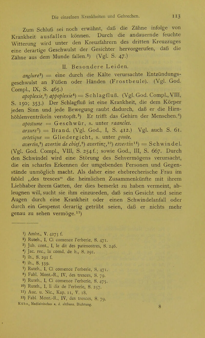 Zum Schluß sei noch erwähnt, daß die Zähne infolge von Krankheit ausfallen können. Durch die andauernde feuchte Witterung wird unter den Kreuzfahrern des dritten Kreuzzuges eine derartige Geschwulst der Gesichter hervorgerufen, daß die Zähne aus dem Munde fallen, (Vgl. S. 47.) II. Besondere Leiden. anglure^) = eine durch die Kälte verursachte Entzündungs- geschwulst an Füßen oder Händen (Frostbeule). (Vgl. God. Compl., IX, S. 465-) apoplexie,^) appoplexie^) = Schlagfluß. (Vgl. God. Compl., VIII, S. 150; 353.) Der Schlagfluß ist eine Krankheit, die dem Körper jeden Sinn und jede Bewegung raubt dadurch, daß er die Hirn- höhlenventrikeln verstopft.^) Er trifft das Gehirn der Menschen.*^) apostime — Geschwür, s. unter raancles. arsure'') = Brand. (Vgl. God., I, S. 412.) Vgl. auch S. 61. artetiqtie = Gliedergicht, s. unter goute. averiin,^) avertin de chief,^) avertitix^,^^) esveiiin^^) = Schwindel. (Vgl. God. Compl, VIII, S. 254f.; sowie God., III, S. 667. Durch den Schwindel wird eine Störung des Sehvermögens verursacht, die ein scharfes Erkennen der umgebenden Personen und Gegen- stände unmöglich macht. Als daher eine ehebrecherische Frau im fablel ,,des tresces die heimlichen Zusammenkünfte mit ihrem Liebhaber ihrem Gatten, der dies bemerkt zu haben vermeint, ab- leugnen will, sucht sie ihm einzureden, daß sein Gesicht und seine Augen durch eine Krankheit oder einen Schwindelanfall oder durch ein Gespenst derartig getrübt seien, daß er nichts mehr genau zu sehen vermöge. 1) Ambr., V. 4273 f. 2) Ruteb., I, Ci comence l'erberie, S. 471. 3) Jub. cont., I, le dit des patenostres, S. 246. *) Jac. rec, la comd. de b., S. 291. 5) ib., S. 291 f. «) ib., S. 339. 7) Ruteb., I, Ci comence l'erberie, S. 471. 8) Fabl. Mont.-R., IV, des tresces, S. 79. 9) Ruteb., I, Ci comence l'erberie, S. 475. 10) Ruteb., I, Ii diz de l'erberie, S. 257. 11) Aue. u. Nie, Kap. 11, V. 18. 12) Fabl. Mont,-R., IV, des tresces, S. 79. Kühn, Medizinisches a. J, altfranz. Dichtung.