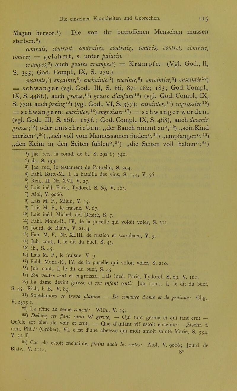 Magen hervor.^) Die von ihr betroffenen Menschen müssen sterben.^) contrais, contrait, contraites, contrai^, contres, contret, contrete, contrei — gelähmt, s, unter palacin. crampes,^) auch goutes crampes'^) = Krämpfe. (Vgl. God., II, S. 355; God. Compl., IX, S. 239.) encainte,^) engainte/') enchainte,'^) enceinte/) enceintiee,^) enseintee^^) = schwanger (vgl. God., III, S. 86; 87; 182; 183; God. Compl,, IX, S. 448f.), auch grosse,^^) grosse d'anfanf^^) (vgl. God. Compl., IX, S. 730), auchprein:(^^) (vgl. God., VI, S. 377); ensainter,^^) engrossier^^) = schwängern; enceinter,^^) engroisser^^) = schwanger werden, (vgl. God., III, S. 86f.; 183f.; God. Compl., IX, S. 468), auch devenir grosse;^^) oder umschrieben: „der Bauch nimmt zu'V^) „seinKind merken,,,sich voll vom Mannessamen finden,^^) ,,empfangen, „den Keim in den Seiten fühlen,^^) „die Seiten voll haben;^*) ^) Jac. rec, la comd. de b., S. 292 f.; 340. 2) ib., S. 339. 3) Jac. rec, le testament de Pathelin, S. 204. *) Fabl. Barb.-M., I, la bataille des vins, S. 154, V. 56. 5) Ren., II, Nr. XVI, V. 27. 6) Lais in^d. Paris, Tydorel, S. 69, V. 163. 7) Aiol, V. 9066. 8) Lais M. F., Milun, V. 55. 9) Lais M. F., le fraisne, V. 67. 10) Lais in^d. Michel, del Desire, S. 7. 11) Fabl. Mont.-R., IV, de la pucelle qui voloit voler, S. 211. i2j Jourd. de Blaiv., V. 2144. 13) Fab. M. F., Nr, XLIII, de rustico et scarabaeo, V. 9. 1*) Jub. cont., I, le dit du buef, S. 45. ^5) ib., S. 45. 16) Lais M. F., le fraisne, V. 9. 17) Fabl, Mont.-R., IV, de la pucelle qui voloit voler, S. 210. '8) Jub. cont., I, le dit du buef, S. 45. 19) Son ventre crut et engroissa: Lais in^d. Paris, Tydorel, S. 69, V. 161. 20) La dame devint grosse et son enfant senti: Jub. cont., I, le dit du buef S. 45; Rieh. Ii B., V. 89. 21) Soredamors se trova plainne — De semance d orne et de grainne: Clig V. 2375 f. 22) La reine au seme confut: Wilh., V. 55, 28) Dedani ses flans santi tel germe, — Qui tant germa et qui tant crut — au'ele sot bien de voir et crut, - Que d'anfant vif estoit enceinte: „Ztschr. f. rom. Phil. (Gröber), VI, c'est d'une abeesse qui moh amoit sainte Marie, S. 334, V. 32 fT. ' 2'i) Gar ele estoit enchainte, plains auoil les costes: Aiol, V. 9066; Jourd de Blaiv., V. 2114,