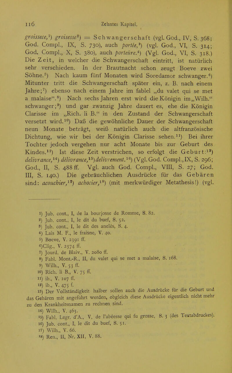 groissece,'^) groisesse^) = Schwangerschaft (vgl. God., IV, S. 368; God. CompL, IX, S. 730), auch porUe,^) (vgl. God., VI, S. 314; God. Compl., X, S. 380), auch porteüre^) (Vgl. God., VI, S. 318.) Die Zeit, in welcher die Schwangerschaft eintritt, ist natürlich sehr verschieden. In der Brautnacht schon zeugt Boeve zwei Söhne.'') Nach kaum fünf Monaten wird Soredamor schwanger.^) Mitunter tritt die Schwangerschaft später ein, z. B. nach einem Jahre ebenso nach einem Jahre im fablel „du valet qui se met a malaise.^) Nach sechs Jahren erst wird die Königin im„Wilh. schwanger;^) und gar zwanzig Jahre dauert es, ehe die Königin Ciarisse im „Rieh. Ii B. in den Zustand der Schwangerschaft versetzt wird.^°) Daß die gewöhnliche Dauer der Schwangerschaft neun Monate beträgt, weiß natürlich auch die altfranzösische Dichtung, wie wir bei der Königin Ciarisse sehen. Bei ihrer Tochter jedoch vergehen nur acht Monate bis zur Geburt des Kindes,Ist diese Zeit verstrichen, so erfolgt die Geburt:^') delivrance,^^) däivrance,^^)delivrement.'^^) (Vgl.God. Compl.,IX, S. 296; God., II, S. 488 ff. Vgl. auch God. Compl., VIII, S. 27; God. III, S. 140.) Die gebräuchlichen Ausdrücke für das Gebären sind: acouchier,^'*) achocier,^^) (mit merkwürdiger Metathesis!) (vgl. 1) Jub. cont., I, de la bourjosse de Romme, S. 82. 2) Jub. cont., I, le dit du buef, S. 52. 3) Jub. cont., I, le dit des aneles, S. 4. 4) Lais M. F., le fraisne, V. 40. 5) Boeve, V. 2391 ff. 6) Clig., V. 2374 ff. 7) Jourd. de Blaiv., V. 2080 ff. 8) Fabl. Mont.-R., II, du valet qui se met a malaise, S. 168. 9) Wilh., V. 53 ff 10) Rieh. Ii B., V. 75 ff. 11) ib., V. 107 ff. 12) ib., V. 475 f. 13) Der Vollständigkeit halber sollen auch die Ausdrücke für die Geburt und das Gebären mit angeführt werden, obgleich diese Ausdrücke eigentlich nicht mehr zu den Krankheitsnamen zu rechnen sind. 14) Wilh., V. 463. 15) Fabl. Legr. d'A., V, de l'ab^esse qui fu grosse, S. 3 (des Textabdruckes). IG) Jub. cont., I, le dit du buef, S. 51. 17) Wilh., V. 66. «8) Ren., II, Nr. XII, V. 88.