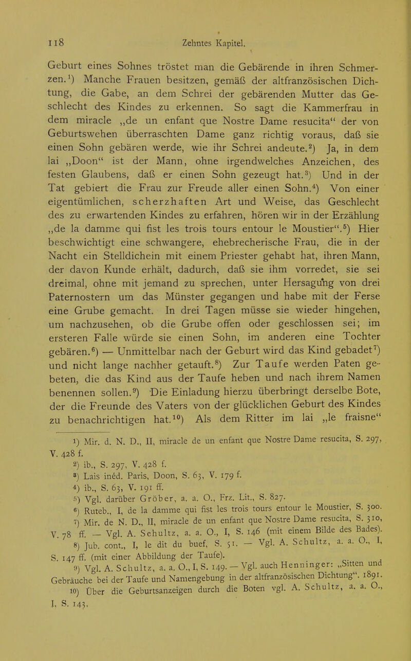 Geburt eines Sohnes tröstet man die Gebärende in ihren Schmer- zen.') Manche Frauen besitzen, gemäß der altfranzösischen Dich- tung, die Gabe, an dem Schrei der gebärenden Mutter das Ge- schlecht des Kindes zu erkennen. So sagt die Kammerfrau in dem miracle ,,de un enfant que Nostre Dame resucita der von Geburtswehen überraschten Dame ganz richtig voraus, daß sie einen Sohn gebären werde, wie ihr Schrei andeute.^) Ja, in dem lai ,,Doon ist der Mann, ohne irgendwelches Anzeichen, des festen Glaubens, daß er einen Sohn gezeugt hat. 3) Und in der Tat gebiert die Frau zur Freude aller einen Sohn.*) Von einer eigentümlichen, scherzhaften Art und Weise, das Geschlecht des zu erwartenden Kindes zu erfahren, hören wir in der Erzählung „de la dämme qui fist les trois tours entour le Moustier.^) Hier beschwichtigt eine schwangere, ehebrecherische Frau, die in der Nacht ein Stelldichein mit einem Priester gehabt hat, ihren Mann, der davon Kunde erhält, dadurch, daß sie ihm vorredet, sie sei dreimal, ohne mit jemand zu sprechen, unter Hersagung von drei Paternostern um das Münster gegangen und habe mit der Ferse eine Grube gemacht. In drei Tagen müsse sie wieder hingehen, um nachzusehen, ob die Grube offen oder geschlossen sei; im ersteren Falle würde sie einen Sohn, im anderen eine Tochter gebären.^) — Unmittelbar nach der Geburt wird das Kind gebadet^) und nicht lange nachher getauft.^) Zur Taufe werden Paten ge- beten, die das Kind aus der Taufe heben und nach ihrem Namen benennen sollen.9) Die Einladung hierzu überbringt derselbe Bote, der die Freunde des Vaters von der glücklichen Geburt des Kindes zu benachrichtigen hat.^) Als dem Ritter im lai „le fraisne 1) Mir. d. N. D., II, miracle de un enfant que Nostre Dame resucita, S. 297, V. 428 f. 2) ib., S. 297, V. 428 f. 8) Lais in^d. Paris, Doon, S. 63, V. 179 f. 4) ib., S. 63, V. 191 ff. Vgl. darüber Gröber, a. a. O., Frz. Lit., S. 827. 6) Ruteb., I, de la dämme qui fist les trois tours entour le Moustier, S. 300. 7) Mir de N. D„ II, miracle de un enfant que Nostre Dame resucita, S. 510, V 78 flf - Vgl. A. Schultz, a. a. O., I, S. 146 (mit einem Bilde des Bades). 8) Jub. cont., I, le dit du buef, S. 51. - Vgl. A. Schultz, a. a. O., 1, S. 147 ff. (mit einer Abbildung der Taufe). 9) Vgl. A. Schultz, a. a. O., I, S. 149- - Vgl auch Henninger: „Sitten und Gebräuche bei der Taufe und Namengebung in der altfranzösischen Dichtung. 1891. 10) Über die Geburtsanzeigen durch die Boten vgl. A. Schultz, a. a. U., I. S. 143.