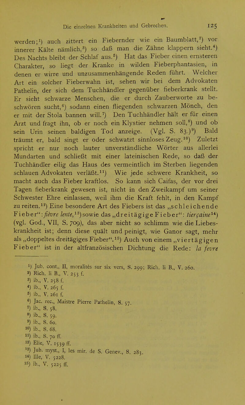 werden ;i) auch zittert ein Fiebernder wie ein Baumblatt, 2) vor innerer Kälte nämlich,so daß man die Zähne klappern sieht.*) Des Nachts bleibt der Schlaf aus.**) Hat das Fieber einen ernsteren Charakter, so liegt der Kranke in wilden Fieberphantasien, in denen er wirre und unzusammenhängende Reden führt. Welcher Art ein solcher Fieberwahn ist, sehen wir bei dem Advokaten Pathelin, der sich dem Tuchhändler gegenüber fieberkrank stellt. Er sieht schwarze Menschen, die er durch Zauberworte zu be- schwören sucht,*'} sodann einen fliegenden schwarzen Mönch, den er mit der Stola bannen will.'') Den Tuchhändler hält er für einen Arzt und fragt ihn, ob er noch ein Klystier nehmen soll,^) und ob sein Urin seinen baldigen Tod anzeige. (Vgl. S. 83.)^) Bald träumt er, bald singt er oder schwatzt sinnloses Zeug. ^°) Zuletzt spricht er nur noch lauter unverständliche Wörter aus allerlei Mundarten und schließt mit einer lateinischen Rede, so daß der Tuchhändler eilig das Haus des vermeintlich im Sterben liegenden schlauen Advokaten verläßt. ^^) Wie jede schwere Krankheit, so macht auch das Fieber kraftlos. So kann sich Caifas, der vor drei Tagen fieberkrank gewesen ist, nicht in den Zweikampf um seiner Schwester Ehre einlassen, weil ihm die Kraft fehlt, in den Kampf zu reiten.^^) Eine besondere Art des Fiebers ist das ,,schleichende Fieber:fievre lente,^^)sowie das „dreitägigeFieber: tierfuine^*) (vgl, God., VII, S. 709), das aber nicht so schlimm wie die Liebes- krankheit ist; denn diese quält und peinigt, wie Ganor sagt, mehr als „doppeltes dreitägiges Fieber.^^) Auch von einem „viertägigen Fieber ist in der altfranzösischen Dichtung die Rede: la fevre 1) Jub. cont., II, moralitds sur six vers, S. 299; Rieh. Ii B., V. 260. 2) Rieh. Ii B., V. 253 f. 3) ib., V. 258 f. *) ib., V. 265 f. 6) ib., V. 261 f. 6) Jac. rec., Maistre Pierre Pathelin, S. 57 7) ib., S. 58. 8) ib., S. 59. 9) ib., S. 60. w) ib., S. 68. 11) ib., S. 70 ff. 12) Elie, V. 1539 ff 13) Jub. myst., I, les mir. de S. Genev., S 28? 14) nie, V. 5228. 15) ib., V. 5225 ff.
