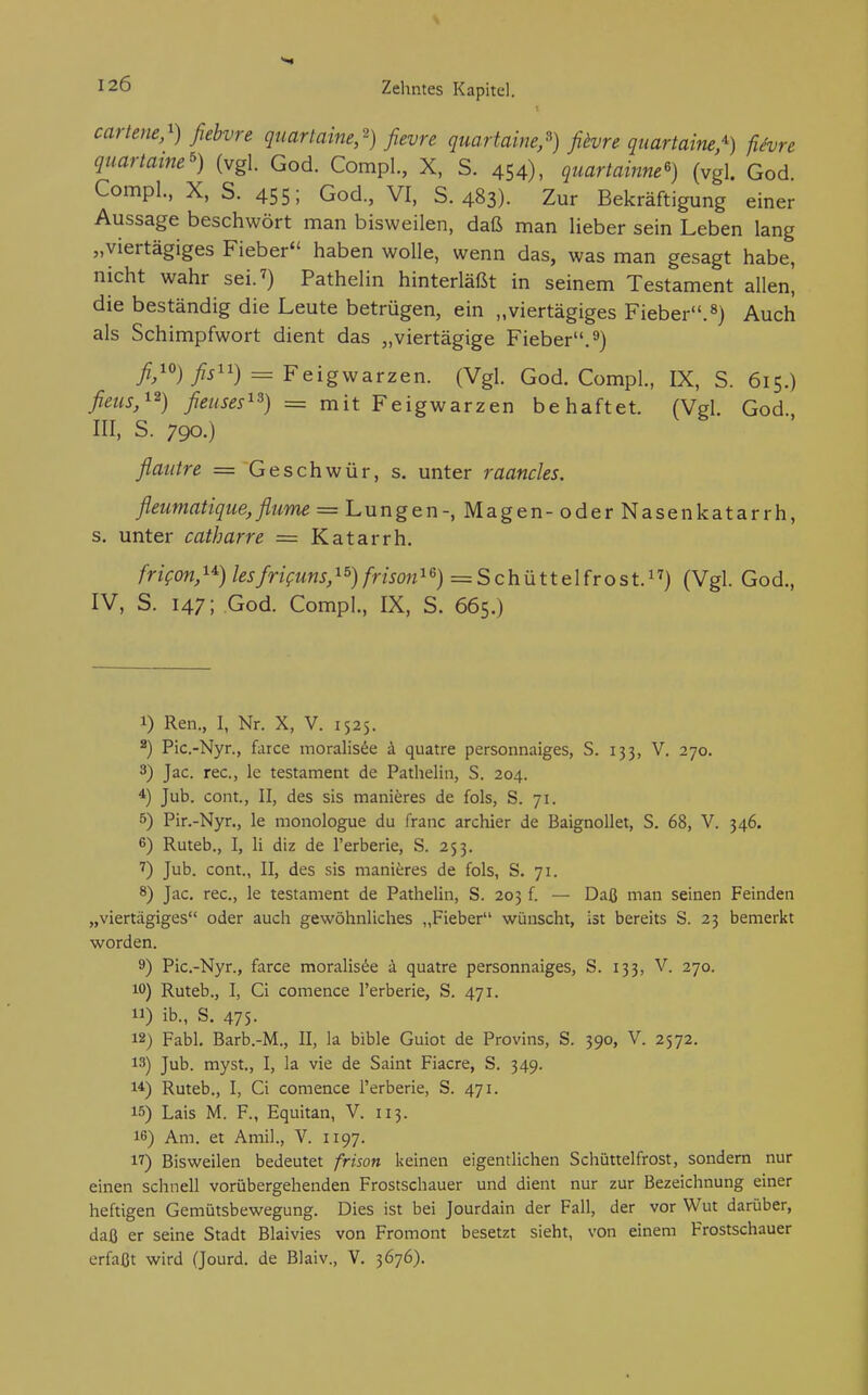 cartene,^) fiebvre quartaine,'') fievre quartaine,') fiivre quartaine^) fiivre quartame') (vgl. God. CompL, X, S. 454), quartainne^) (vgl. God. Compl., X, S. 455; God., VI, S. 483). Zur Bekräftigung einer Aussage beschwört man bisweilen, daß man lieber sein Leben lang „viertägiges Fieber haben wolle, wenn das, was man gesagt habe, nicht wahr sei. 7) Pathelin hinterläßt in seinem Testament allen! die beständig die Leute betrügen, ein „viertägiges Fieber, Auch als Schimpfwort dient das „viertägige Fieber,^) //o)= Feigwarzen. (Vgl. God. Compl., IX, S. 615.) fieus,'^^) fieuses^^) = mit Feigwarzen behaftet. (Vgl. God., III. s. 790.) flautre = Geschwür, s. unter raancles. fleumatique,flume = Lungen-, Magen- oder Nasenkatarrh, s. unter catharre = Katarrh. frifon, 1*) lesfriguns, ^s) frison^= S c h ü 11 e 1 fr o s t.) (Vgl. God., IV, S. 147; God. Comp]., IX, S. 665.) 1) Ren., I, Nr. X, V. 1525. Pic.-Nyr., farce moralisde ä quatre personnaiges, S. 133, V. 270. 3) Jac. rec, le testament de Pathelin, S. 204. 4) Jub. com., II, des sis manieres de fols, S. 71. 5) Pir.-Nyr., le monologue du franc archier de BaignoUet, S. 68, V. 346. 6) Ruteb., I, Ii diz de l'erberie, S. 253. Jub. com., II, des sis manieres de fols, S. 71. 8) Jac. rec, le testament de Pathelin, S. 203 f. —■ Daß man seinen Feinden „viertägiges oder auch gewöhnliches „Fieber wünscht, ist bereits S. 23 bemerkt worden. 9) Pic.-Nyr., farce moralis^e ä quatre personnaiges, S. 133, V. 270. 10) Ruteb., I, Ci comence l'erberie, S. 471. 11) ib., S. 475- 12) Fabl. Barb.-M., II, la bible Guiot de Provins, S. 390, V. 2572. 13) Jub. myst., I, la vie de Saint Fiacre, S. 349. 14) Ruteb., I, Ci comence l'erberie, S. 471. 15) Lais M. F., Equitan, V. 113. 16) Am. et Amil., V. 1197. 17) Bisweilen bedeutet frison keinen eigentlichen Schüttelfrost, sondern nur einen schnell vorübergehenden Frostschauer und dient nur zur Bezeichnung einer heftigen Gemütsbewegung. Dies ist bei Jourdain der Fall, der vor Wut darüber, daß er seine Stadt Blaivies von Fromont besetzt sieht, von einem Frostschauer erfaßt wird (Jourd. de Blaiv., V. 3676).