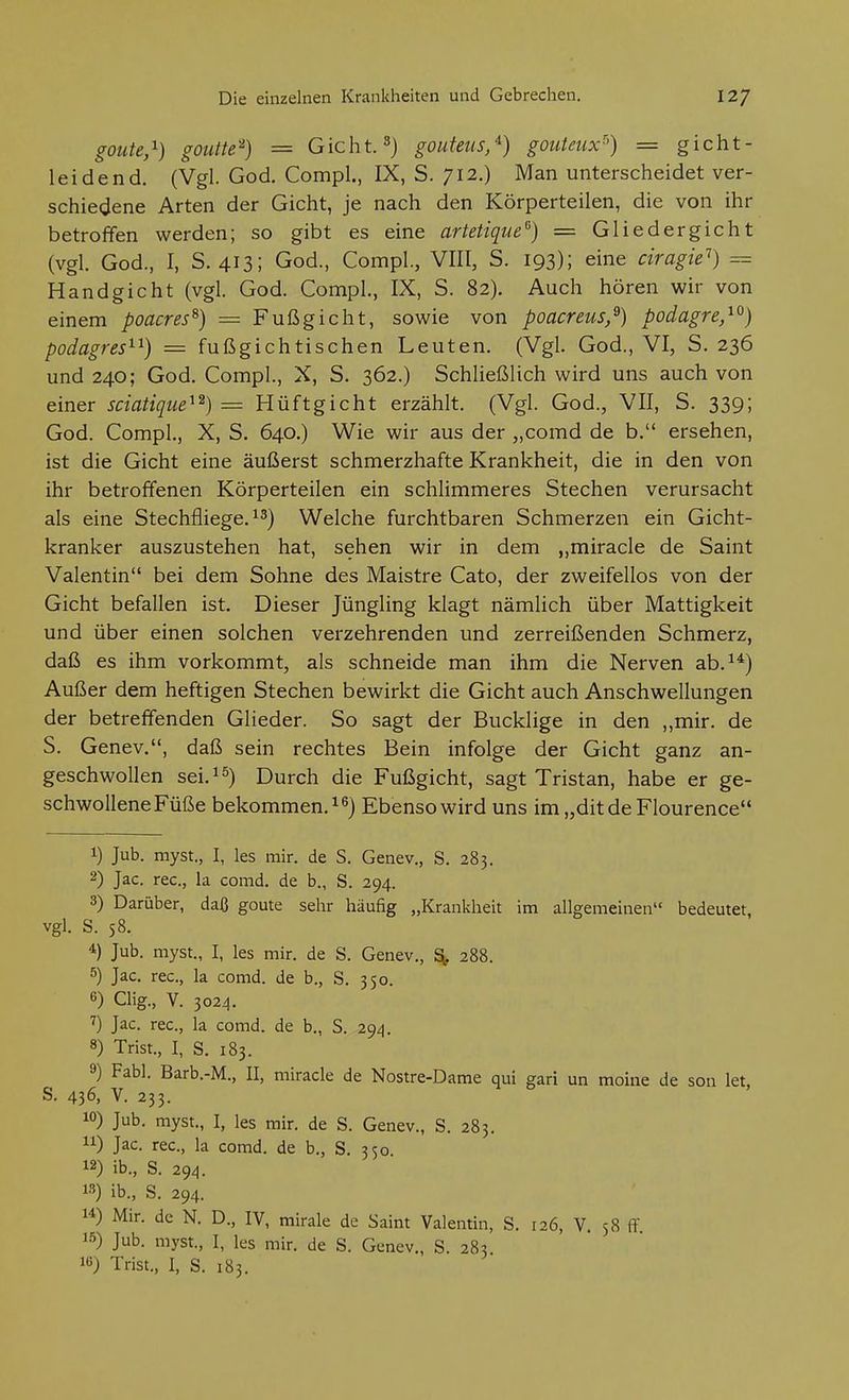 goute,^) goiitte'^) = Gicht. 8) gouteus/) gouteiix^) = gicht- leidend. (Vgl. God. Compl., IX, S. 712.) Man unterscheidet ver- schiedene Arten der Gicht, je nach den Körperteilen, die von ihr betroffen werden; so gibt es eine artetique'^) = Gliedergicht (vgl. God., I, S. 413; God., Compl., VIII, S. 193); eine ciragie^) = Handgicht (vgl. God. Compl., IX, S. 82). Auch hören wir von einem poacres^) = Fußgicht, sowie von poacreus,^) podagre,^^) podagres^^) = fußgichtischen Leuten. (Vgl. God., VI, S. 236 und 240; God, Compl., X, S. 362.) Schließlich wird uns auch von einer sciatique^^) = Hüftgicht erzählt. (Vgl. God., VII, S. 339; God. Compl., X, S. 640.) Wie wir aus der „comd de b. ersehen, ist die Gicht eine äußerst schmerzhafte Krankheit, die in den von ihr betroffenen Körperteilen ein schlimmeres Stechen verursacht als eine Stechfliege, Welche furchtbaren Schmerzen ein Gicht- kranker auszustehen hat, sehen wir in dem ,,miracle de Saint Valentin bei dem Sohne des Maistre Cato, der zweifellos von der Gicht befallen ist. Dieser Jüngling klagt nämlich über Mattigkeit und über einen solchen verzehrenden und zerreißenden Schmerz, daß es ihm vorkommt, als schneide man ihm die Nerven ab.^*) Außer dem heftigen Stechen bewirkt die Gicht auch Anschwellungen der betreffenden Glieder. So sagt der Bucklige in den ,,mir. de S. Genev., daß sein rechtes Bein infolge der Gicht ganz an- geschwollen sei. Durch die Fußgicht, sagt Tristan, habe er ge- schwollene Füße bekommen. Ebenso wird uns im„ditde Flourence 1) Jub. myst., I, les mir. de S. Genev., S. 283. 2) Jac. rec, la comd. de b., S. 294. 3) Darüber, daß goute sehr häufig „Krankheit im allgemeinen bedeutet, vgl. S. 58. 4) Jub. myst., I, les mir. de S. Genev., S(, 288. 5) Jac. rec, la comd. de b., S. 350. 6) Clig., V. 3024. Jac. rec, la comd. de b., S. 294. 8) Trist., I, S. 183. 9) Fabl. Barb.-M., II, miracle de Nostre-Dame qui gari un moine de son let, S. 436, V. 233. 10) Jub. myst., I, les mir. de S. Genev., S. 283. 11) Jac. rec, la comd. de b., S. 350 12) ib., S. 294. 13) ib., S. 294. 14) Mir. de N. D., IV, mirale de Saint Valentin, S. 126, V. 58 flf 15) Jub. myst., I, les mir. de S. Genev., S. 283 16) Trist., I, S. 183.