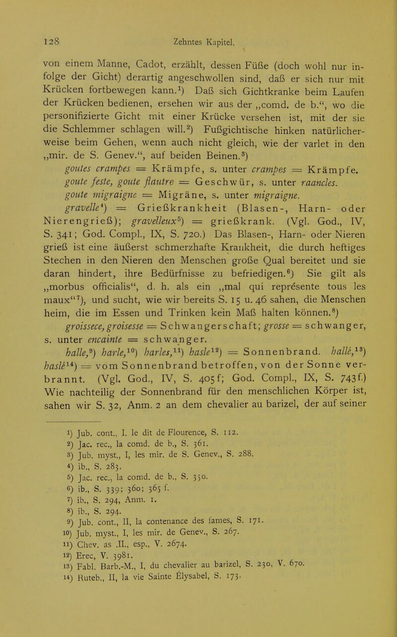 von einem Manne, Cadot, erzählt, dessen Füße (doch wohl nur in- folge der Gicht) derartig angeschwollen sind, daß er sich nur mit Krücken fortbewegen kann.i) Daß sich Gichtkranke beim Laufen der Krücken bedienen, ersehen wir aus der „comd. de b., wo die personifizierte Gicht mit einer Krücke versehen ist, mit der sie die Schlemmer schlagen will. 2) Fußgichtische hinken natürlicher- weise beim Gehen, wenn auch nicht gleich, wie der varlet in den „mir. de S. Genev., auf beiden Beinen.*) goutes crampes = Krämpfe, s. unter crampes = Krämpfe. goute feste, goute flautre = Geschwür, s. unter raanchs. goute migraigne = Migräne, s. unter migraigne. gravelle*) = Grießkrankheit (Blasen-, Harn- oder Nierengrieß); gravelleux^) = grießkrank. (Vgl. God., IV, S. 341; God. Compl., IX, S. 720.) Das Blasen-, Harn- oder Nieren grieß ist eine äußerst schmerzhafte Krankheit, die durch heftiges Stechen in den Nieren den Menschen große Qual bereitet und sie daran hindert, ihre Bedürfnisse zu befriedigen.^) Sie gilt als morbus officialis, d. h. als ein ,,mal qui represente tous les maux^), und sucht, wie wir bereits S. 15 u. 46 sahen, die Menschen heim, die im Essen und Trinken kein Maß halten können.^) groissece,groisesse = Schwangerschaft; grosse = schwanger, s. unter encainte = schwanger. halle,^) harle,^^) harles,^^) hasW^^) = Sonnenbrand, hallc,^^) hasle^^) = vom Sonnenbrand betroffen, von der Sonne ver- brannt. (Vgl. God., IV, S. 405 f; God. Compl., IX, S. 743 f ) Wie nachteilig der Sonnenbrand für den menschlichen Körper ist, sahen wir S. 32, Anm. 2 an dem Chevalier au barizel, der auf seiner 1) Jub. cont., I. le dit de Flourence, S. 112. 2) Jac. rec, la comd. de b., S. 361. 3) Jub. myst., I, les mir. de S. Genev., S. 288. 4) ib., S. 283. 5) Jac. rec, la comd. de b., S. 350. 6) ib., S. 339; 360; 36s f. 7) ib., S. 294, Anm. i. 8) ib., S. 294. 9) Jub. cont., II, la contenance des fames, S. 171. 10) Jub. myst., I, les mir. de Genev., S. 267. 11) Chev. as .II., esp., V. 2674. 12) Erec, V. 3981. 13) Fabl. Barb.-M., I, du Chevalier au barizel, S. 230, V. 670. u) Ruteb., II, la vie Sainte filysabel, S. 173.