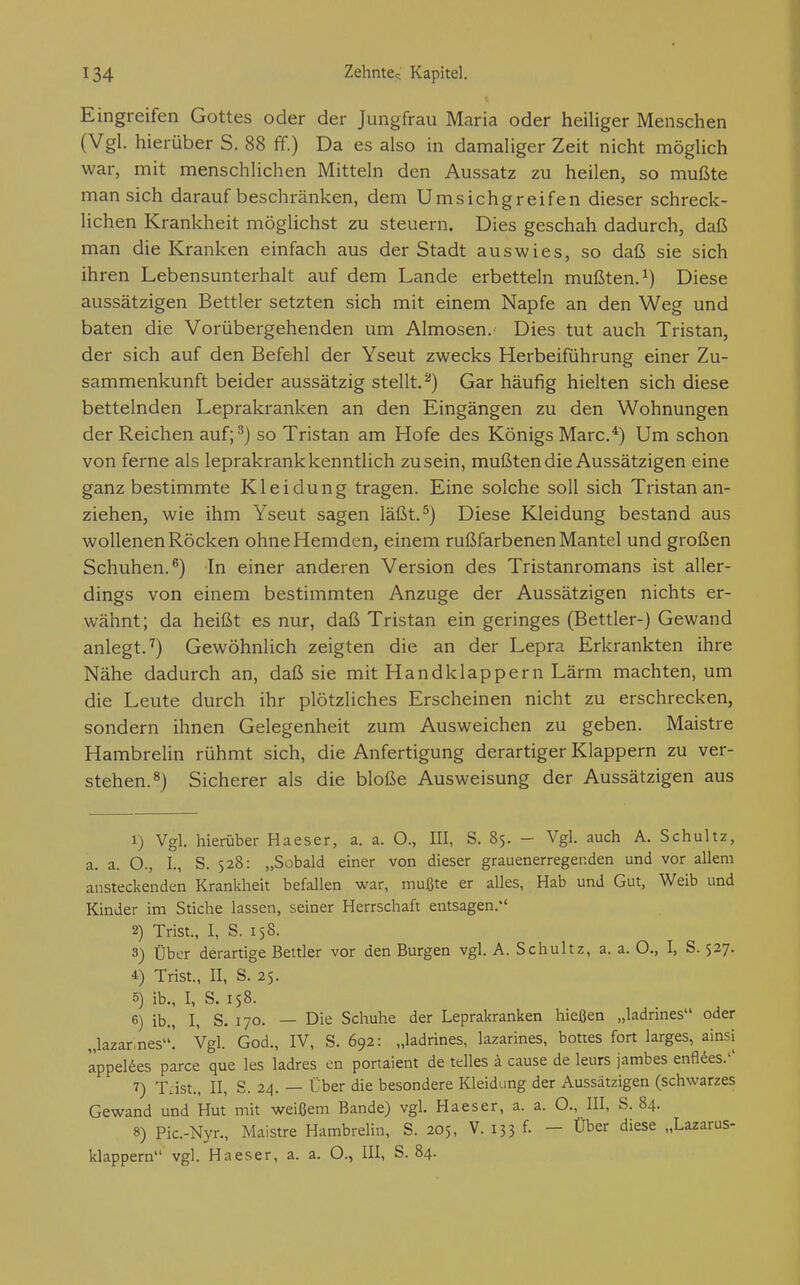 Eingreifen Gottes oder der Jungfrau Maria oder heiliger Menschen (Vgl. hierüber S. 88 ff.) Da es also in damaliger Zeit nicht möglich war, mit menschlichen Mitteln den Aussatz zu heilen, so mußte man sich darauf beschränken, dem Umsichgreifen dieser schreck- lichen Krankheit möglichst zu steuern. Dies geschah dadurch, daß man die Kranken einfach aus der Stadt auswies, so daß sie sich ihren Lebensunterhalt auf dem Lande erbetteln mußten.^) Diese aussätzigen Bettler setzten sich mit einem Napfe an den Weg und baten die Vorübergehenden um Almosen.' Dies tut auch Tristan, der sich auf den Befehl der Yseut zwecks Herbeiführung einer Zu- sammenkunft beider aussätzig stellt.^) Gar häufig hielten sich diese bettelnden Leprakranken an den Eingängen zu den Wohnungen der Reichen auf;^) so Tristan am Hofe des Königs Marc/) Um schon von ferne als leprakrank kenntlich zusein, mußten die Aussätzigen eine ganz bestimmte Kleidung tragen. Eine solche soll sich Tristan an- ziehen, wie ihm Yseut sagen läßt.^) Diese Kleidung bestand aus wollenen Röcken ohne Hemden, einem rußfarbenen Mantel und großen Schuhen.^) In einer anderen Version des Tristanromans ist aller- dings von einem bestimmten Anzüge der Aussätzigen nichts er- wähnt; da heißt es nur, daß Tristan ein geringes (Bettler-) Gewand anlegt.'') Gewöhnlich zeigten die an der Lepra Erkrankten ihre Nähe dadurch an, daß sie mit Hand klappern Lärm machten, um die Leute durch ihr plötzliches Erscheinen nicht zu erschrecken, sondern ihnen Gelegenheit zum Ausweichen zu geben. Maistre Hambrelin rühmt sich, die Anfertigung derartiger Klappern zu ver- stehen.«) Sicherer als die bloße Ausweisung der Aussätzigen aus 1) Vgl. hierüber Haeser, a. a. O., III, S. 85. - Vgl. auch A. Schultz, a. a. O., I., S. 528: „Sobald einer von dieser grauenerregenden und vor allem ansteckenden Krankheh befallen war, mußte er alles, Hab und Gut, Weib und Kinder im Stiche lassen, seiner Herrschaft entsagen. 2) Trist., I, S. 158. 3) Über derartige Bettler vor den Burgen vgl. A. Schultz, a. a. O., I, S. 527. 4 Trist., II, S. 25. 5) ib., I, S. 158. 6) ib., I, S. 170. — Die Schuhe der Leprakranken hießen „ladrines oder „lazar.nes! Vgl. God., IV, S. 692: „ladrines, lazarines, bottes fort larges, ainsi äppelees parce que les ladres cn portaient de telles a cause de leurs jambes enfl^es.'' 7) TJst., II, S.24. — Über die besondere Kleidung der Aussätzigen (schwarzes Gewand und Hut mit weißem Bande) vgl. Haeser, a. a. O., III, S. 84. 8) Pic.-Nyr., Maistre HambreHn, S. 205, V. 133 f. - Über diese „Lazarus- klappern vgl. Haeser, a. a. O., III, S. 84.