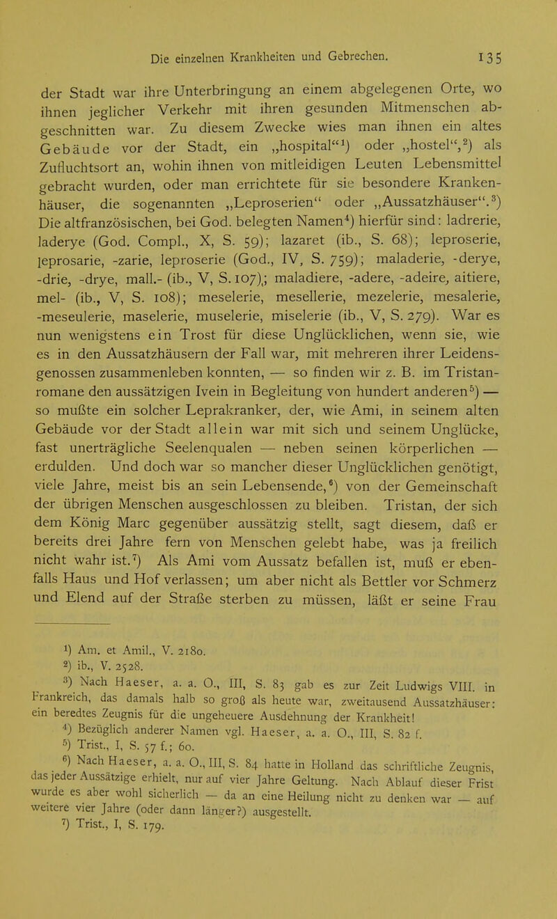 der Stadt war ihre Unterbringung an einem abgelegenen Orte, wo ihnen jeglicher Verkehr mit ihren gesunden Mitmenschen ab- geschnitten war. Zu diesem Zwecke wies man ihnen ein altes Gebäude vor der Stadt, ein „hospital''^) oder „hostel'V) als Zufluchtsort an, wohin ihnen von mitleidigen Leuten Lebensmittel gebracht wurden, oder man errichtete für sie besondere Kranken- häuser, die sogenannten „Leproserien oder „Aussatzhäuser. 3) Die altfranzösischen, bei God. belegten Namen*) hierfür sind: ladrerie, laderye (God. Compl., X, S. 59); lazaret (ib., S. 68); leproserie, leprosarie, -zarie, leproserie (God., IV, S. 759); maladerie, -derye, -drie, -drye, mall.- (ib., V, S. 107),; maladiere, -ädere, -adeire^ aitiere, mel- (ib., V, S. 108); meselerie, mesellerie, mezelerie, mesalerie, -meseulerie, maselerie, muselerie, miselerie (ib., V, S. 279). War es nun wenigstens ein Trost für diese Unglücklichen, wenn sie, wie es in den Aussatzhäusern der Fall war, mit mehreren ihrer Leidens- genossen zusammenleben konnten, — so finden wir z. B. im Tristan- romane den aussätzigen Ivein in Begleitung von hundert anderen^) — so mußte ein solcher Leprakranker, der, wie Ami, in seinem alten Gebäude vor der Stadt allein war mit sich und seinem Unglücke, fast unerträgliche Seelenqualen — neben seinen körperlichen — erdulden. Und doch war so mancher dieser Unglücklichen genötigt, viele Jahre, meist bis an sein Lebensende, *) von der Gemeinschaft der übrigen Menschen ausgeschlossen zu bleiben. Tristan, der sich dem König Marc gegenüber aussätzig stellt, sagt diesem, daß er bereits drei Jahre fern von Menschen gelebt habe, was ja freilich nicht wahr ist.^) Als Ami vom Aussatz befallen ist, muß er eben- falls Haus und Hof verlassen; um aber nicht als Bettler vor Schmerz und Elend auf der Straße sterben zu müssen, läßt er seine Frau 1) Am. et Amil., V. 2180. 2) ib., V. 2528. 3) Nach Haeser, a. a. O., III, S. 83 gab es zur Zeit Ludwigs VIII. in Frankreich, das damals halb so groß als heute war, zweitausend Aussatzhäuser: ein beredtes Zeugnis für die ungeheuere Ausdehnung der Krankheit! 4) Bezüglich anderer Namen vgl. Haeser, a, a. O , III S 8-' f 5) Trist., I, S. 57 f.; 60. 6) Nach Haeser, a. a. O., III, S. 84 hatte in HoUand das schriftliche Zeugnis, das jeder Aussätzige erhielt, nur auf vier Jahre Geltung. Nach Ablauf dieser Frist wurde es aber wohl sicherlich - da an eine Heilung nicht zu denken war - auf weitere vier Jahre (oder dann länger?) ausgestellt. 7) Trist., I, S. 179.