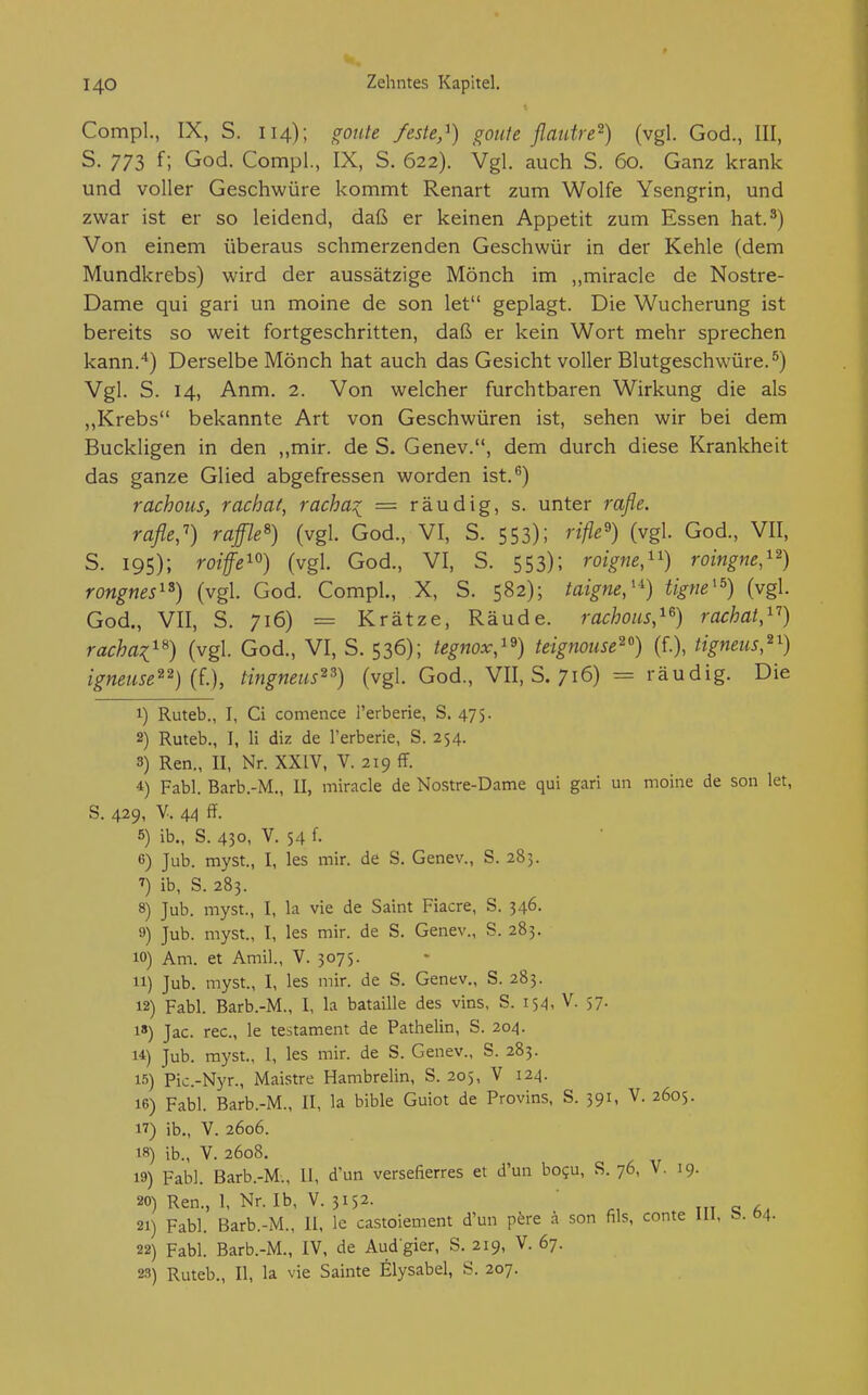 Comp!., IX, S. 114); ffoute /esie,^) goiite flautre^) (vgl. God., III, S. 773 f; God. Compl., IX, S. 622). Vgl. auch S. 60. Ganz krank und voller Geschwüre kommt Renart zum Wolfe Ysengrin, und zwar ist er so leidend, daß er keinen Appetit zum Essen hat.^) Von einem überaus schmerzenden Geschwür in der Kehle (dem Mundkrebs) wird der aussätzige Mönch im „miracle de Nostre- Dame qui gari un moine de son let geplagt. Die Wucherung ist bereits so weit fortgeschritten, daß er kein Wort mehr sprechen kann.'*) Derselbe Mönch hat auch das Gesicht voller Blutgeschwüre.^) Vgl. S. 14, Anm. 2. Von welcher furchtbaren Wirkung die als ,,Krebs bekannte Art von Geschwüren ist, sehen wir bei dem Buckligen in den ,,mir. de S. Genev., dem durch diese Krankheit das ganze Glied abgefressen worden ist.^) rachous, rachat, racha:( = räudig, s. unter rafle. rafle,') raffle^) (vgl. God., VI, S. 553); rifle'') (vgl. God., VII, S. 195); roiffe^°) (vgl. God., VI, S. 553); roigne,^') roingne,'^) rongnes'^) (vgl. God. Compl., X, S. 582); taigne,'^) tigm'^) (vgl. God., VII, S. 716) = Krätze, Räude, rachous,^^) rachat,^'') rachai^^) (vgl. God., VI, S. 536); tegnox,'^) teignome^'^) (f.), tigneus,^^) igneuse^^) {L), tingneus^^) (vgl. God., VII, S. 716) = räudig. Die 1) Ruteb., I, Ci comence l'erberie, S. 475. 2) Ruteb., I, Ii diz de l'erberie, S. 254. 3) Ren., II, Nr. XXIV, V. 219 ff. 4) Fabl. Barb.-M., II, miracle de Nostre-Dame qui gari un moine de son let, S. 429, V. 44 ff. 5) ib., S. 430, V. 54 f. 6) Jub. myst., I, les mir. de S. Genev., S. 285. 7) ib, S. 283. 8) Jub. myst., I, la vie de Saint Fiacre, S. 346. 9) Jub. myst., I, les mir. de S. Genev., S. 283. 10) Am. et Amil., V. 3075. 11) Jub. myst., I, les mir. de S. Genev., S. 283. 12) Fabl. Barb.-M., I, la bataille des vins, S. 154, V. 57. 1) Jac. rec, le testament de Pathelin, S. 204. U) Jub. myst., 1, les mir. de S. Genev., S. 283. 15) Pic.-Nyr., Maistre Hambrelin, S. 205, V 124. 16) Fabl. Barb.-M., II, la bible Guiot de Provins, S. 391, V. 2605. 17) ib., V. 2606. 18) ib., V. 2608. 19) Fabl. Barb.-M., 11, d'un versefierres et d'un bo?u, S. 76, V. 19. 20) Ren., 1, Nr. Ib, V. 3152. 'c, . tu «5 21) Fabl. Barb.-M., II. le castoiement d'un p^re a son fils, conte III, 04. 22) Fabl. Barb.-M., IV, de Audgier, S. 219, V. 67. 23) Ruteb., II, la vie Sainte Elysabel, S. 207.