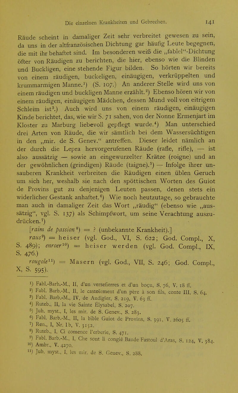 Räude scheint in damaliger Zeit sehr verbreitet gewesen zu sein, da uns in der altfranzösischen Dichtung gar häufig Leute begegnen, die mit ihr behaftet sind. Im besonderen weiß die „fablel-Dichtung öfter von Räudigen zu berichten, die hier, ebenso wie die Blinden und Buckligen, eine stehende Figur bilden. So hörten wir bereits von einem räudigen, buckeligen, einäugigen, verkrüppelten und krummarmigen Mannet) (S. 107.) An anderer Stelle wird uns von einem räudigen und buckligen Manne erzählt, Ebenso hören wir von einem räudigen, einäugigen Mädchen, dessen Mund voll von eitrigem Schleim istl) Auch wird uns von einem räudigen, einäugigen Kinde berichtet, das, wie wir S. 71 sahen, von der Nonne Ermenjart im Kloster zu Marburg liebevoll gepflegt wurde.*) Man unterschied drei Arten von Räude, die wir sämtlich bei dem Wassersüchtigen in den ,,mir. de S. Genev. antreffen. Dieser leidet nämlich an der durch die Lepra hervorgerufenen Räude (rafle, rifle), — ist also aussätzig — sowie an eingewurzelter Krätze (roigne) und an der gewöhnlichen (grindigen) Räude (taigne).^) — Infolge ihrer un- sauberen Krankheit verbreiten die Räudigen einen üblen Geruch um sich her, weshalb sie nach den spöttischen Worten des Guiot de Provins gut zu denjenigen Leuten passen, denen stets ein widerlicher Gestank anhaftet.*^) Wie noch heutzutage, so gebrauchte man auch in damaliger Zeit das Wort ,,räudig (ebenso wie ,,aus- sätzig, vgl. S. 137) als Schimpfwort, um seine Verachtung auszu- drücken.'') [raim de passion ^) = ? (unbekannte Krankheit).] raus^) = heiser (vgl. God., VI, S. 622; God. Compl., X, S. 489); enroer^^) = heiser werden (vgl. God. Compl., IX, s. 476.) rougole^^) = Masern (vgl. God., VII, S. 246; God. Compl., X, S. 595). 1) Fabl.-Barb.-M., II, d'un versefierres et d'un bo?u, S. 76, V. 18 ff. 2) Fabl. Barb.-M., II, le castoiement d'un pere k son fils, conte HI, S. 64. 3) Fabl. Barb.-M., IV, de Audigier, S. 219, V. 65 ff. Ruteb., II, la vie Sainte Elysabel, S. 207. 5) Jub. myst., l, les mir. de S. Genev., S. 283. 6) Fabl. Barb.-M., II, la bible Guiot de Provins, S. 591, V •'öos ff 7) Ren., I, Nr. Ib, V. 3152. 8) Ruteb., I, Ci comence l'erberie, S. 471. 9) Fabl. Barb.-M., I, Che sont h congie Baude Fastoul d'Aras R ioa V 3 10) Ambr., V.4270. . -• -4, . 3