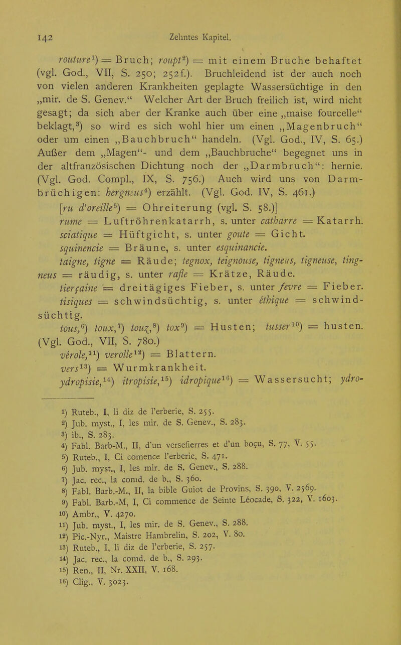 routure^) = Bruch; roiipt^) = mit einem Bruche behaftet (vgl. God., VII, S. 250; 252f.). Bruchleidend ist der auch noch von vielen anderen Krankheiten geplagte Wassersüchtige in den „mir. de S. Genev. Welcher Art der Bruch freilich ist, wird nicht gesagt; da sich aber der Kranke auch über eine „maise fourcelle beklagt,^) so wird es sich wohl hier um einen „Magenbruch oder um einen „Bauchbruch handeln. (Vgl. God., IV, S. 65.) Außer dem „Magen- und dem „Bauchbruche begegnet uns in der altfranzösischen Dichtung noch der „Darmbruch: hernie. (Vgl. God. Compl., IX, S. 756.) Auch wird uns von Darm- brüchigen: hergfiEus^) erzählt. (Vgl. God. IV, S. 461.) [ru d'oreille^) = Ohreiterung (vgl. S. 58.)] rume = Luftröhrenkatarrh, s. unter catharre = Katarrh. sciatique = Hüftgicht, s. unter goute — Gicht. squinencie = Bräune, s. unter esquinancie. taigne, tigne = Räude; tegnox, teignouse, tignens, tigneuse, ting- neus = räudig, s. unter rafle — Krätze, Räude. tierfaine = dreitägiges Fieber, s. unter/evre — Fieber. Hsiques = schwindsüchtig, s. unter ethique = schwind- süchtig. tous,'^) toux,'') toni,^) tox^) = Husten; tusser^^) = husten. (Vgl. God., VII, S. 780.) verole,^^) verolle^^) = Blattern. vers^^) = Wurmkrankheit. ydropisie,^-^) itropisie,^^) idropique^^) = Wassersucht; ydro- 1) Ruteb., I, Ii diz de l'erberie, S. 255. 2) Jub. myst., I, les mir. de S. Genev., S. 283. 3) ib., S. 283. 4 Fabl. Barb-M., II, d'un versefierres et d'un bogu, S. 77, V. 55. 5) Ruteb., I, Ci comence l'erberie, S. 471. 6) Jub. myst., I, les mir. de S. Genev., S. 288. ^) Jac. rec, la conid. de b., S. 360. 8) Fabl. Barb.-M., II, la bible Guiot de Provins, S. 390, V. 2569. 9) Fabl. Barb.-M, I, Ci coramence de Seinte Uocade, S. 322, V. 1603. 10) Arabr., V. 4270. 11) Jub. myst., I, les mir. de S. Genev., S. 288. 12) Pic.-Nyr., Maistre Hambrelin, S. 202, V. 80. 13) Ruteb., I, Ii diz de l'erberie, S. 257. 14) Jac. rec, la comd. de b., S. 293. 15) Ren., II. Nr. XXII, V. 168. 16) Clig., V. 3023.