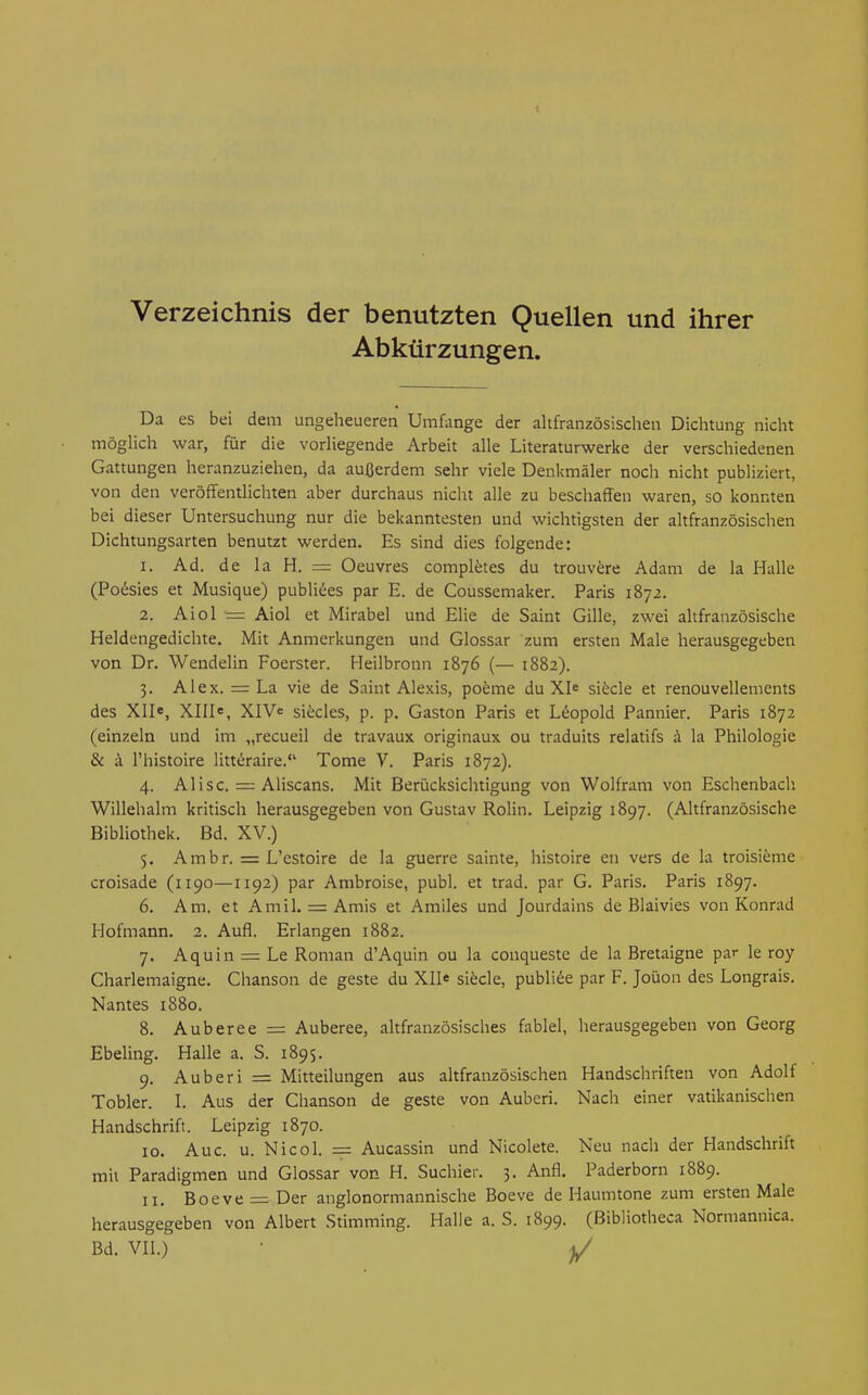 Verzeichnis der benutzten Quellen und ihrer Abkürzungen. Da es bei dem ungeheueren Umfange der altfranzösischen Dichtung nicht möghch war, für die vorHegende Arbeit alle Literaturwerke der verschiedenen Gattungen heranzuziehen, da außerdem sehr viele Denkmäler noch nicht publiziert, von den veröffentlichten aber durchaus nicht alle zu beschaffen waren, so konnten bei dieser Untersuchung nur die bekanntesten und wichtigsten der altfranzösischen Dichtungsarten benutzt werden. Es sind dies folgende: 1. Ad. de la H. = Oeuvres completes du trouvere Adam de la Halle (Po^sies et Musique) publikes par E. de Coussemaker. Paris 1872. 2. Aiol = Aiol et Mirabel und Ehe de Saint Gille, zwei altfranzösische Heldengedichte. Mit Anmerkungen und Glossar zum ersten Male herausgegeben von Dr. Wendelin Foerster. Heilbronn 1876 (— 1882). 3. Alex. = La vie de Saint Alexis, pofeme du XJe sifecle et renouvellements des XII«, XIII«, XIV« siteles, p. p. Gaston Paris et Leopold Pannier. Paris 1872 (einzeln und im „recueil de travaux originaux ou traduits relatifs ä la Philologie & ä l'histoire litteraire. Tome V. Paris 1872). 4. AIisc. = Aliscans. Mit Berücksichtigung von Wolfram von Eschenbach Willehalm kritisch herausgegeben von Gustav Rolin. Leipzig 1897. (Altfranzösische Bibliothek. Bd. XV.) 5. Ambr. = L'estoire de la guerre sainte, histoire en vers de la troisieme croisade (1190—1192) par Ambroise, publ. et trad. par G. Paris. Paris 1897. 6. Am. et AmiL = Amis et Amiles und Jourdains de Blaivies von Konrad Hofmann. 2. Aufl. Erlangen 1882. 7. Aquin = Le Roman d'Aquin ou la conqueste de la Bretaigne par le roy Charlemaigne. Chanson de geste du XII« si^cle, publice par F. Joüon des Longrais. Nantes 1880. 8. Auberee = Auberee, altfranzösisches fablel, herausgegeben von Georg Ebeling. Halle a. S. 1895. 9. Auberi = Mitteilungen aus ahfranzösischen Handschriften von Adolf Tobler. L Aus der Chanson de geste von Auberi. Nach einer vatikanischen Handschrift. Leipzig 1870. 10. Aue. u. Nico 1. = Aucassin und Nicolete. Neu nach der Handschrift mii Paradigmen und Glossar von H. Suchier. 3. Anfl. Paderborn 1889. 11. Boeve = Der anglonormannische Boeve de Haumtone zum ersten Male herausgegeben von Albert Stimming. Halle a. S. 1899. (ßibliotheca Normannica.