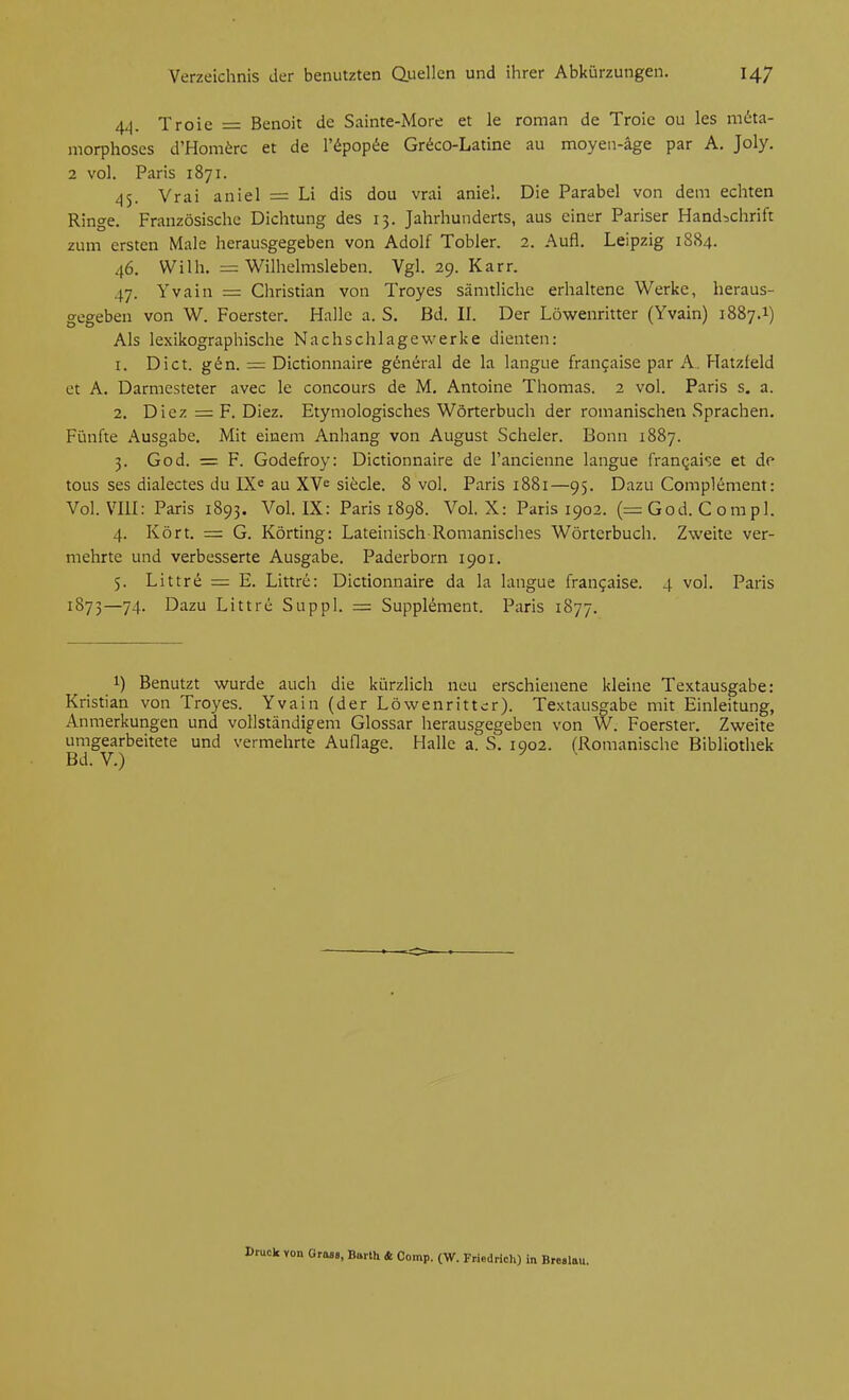 4^. Troie = Benoit de Sainte-More et le roman de Troie ou les m6ta- morphoses d'Hom^rc et de l'f^popiie Gr^co-Latine au moyen-äge par A. Joly. 2 vol. Paris 1871. 45. Vrai aniel = Li dis dou vrai aniel. Die Parabel von dem echten Ringe. Französische Dichtung des 13. Jahrhunderts, aus einer Pariser Handschrift zum ersten Male herausgegeben von Adolf Tobler. 2. Aufl. Leipzig 1884. 46. Wilh. = Wilhelmsleben. Vgl. 29. Karr. 47. Yvain = Christian von Troyes sämtliche erhaltene Werke, heraus- gegeben von W. Foerster. Halle a. S. Bd. IL Der Löwenritter (Yvain) 1887.1) Als lexikographische Nachschlagewerke dienten: 1. Di ct. g^n. = Dictionnaire g^neral de la langue frangaise par A. Hatzfeld et A. Darmesteter avec le concours de M. Antoine Thomas. 2 vol. Paris s. a. 2. Diez = F. Diez. Etymologisches Wörterbuch der romanischen Sprachen. Fünfte Ausgabe. Mit einem Anhang von August Scheler. Bonn 1887. 5. God. = F. Godefroy: Dictionnaire de l'ancienne langue franqaise et de tous ses dialectes du IX« au XV= siecle. 8 vol. Paris 1881—95. Dazu Complement: Vol. VIII: Paris 1893. VoL IX: Paris 1898. VoL X: Paris 1902. (=God. Corapl. 4. Kört. = G. Körting: Lateinisch Romanisches Wörterbuch. Zweite ver- mehrte und verbesserte Ausgabe. Paderborn 1901. 5. Littre = E. Littre: Dictionnaire da la langue fran^aise. 4 vol. Paris 1873—74. Dazu Littre Suppl. = Supplement. Paris 1877. 1) Benutzt wurde auch die kürzlich neu erschienene kleine Textausgabe: Kristian von Troyes. Yvain (der Löwenrittcr). Textausgabe mit Einleitung, Anmerkungen und vollständigem Glossar herausgegeben von W. Foerster. Zweite umgearbeitete und vermehrte Auflage. Halle a. S. 1902. (Romanische Bibliothek von GraBB, Barth & Comp. (W. Friedricli) in Breslau.