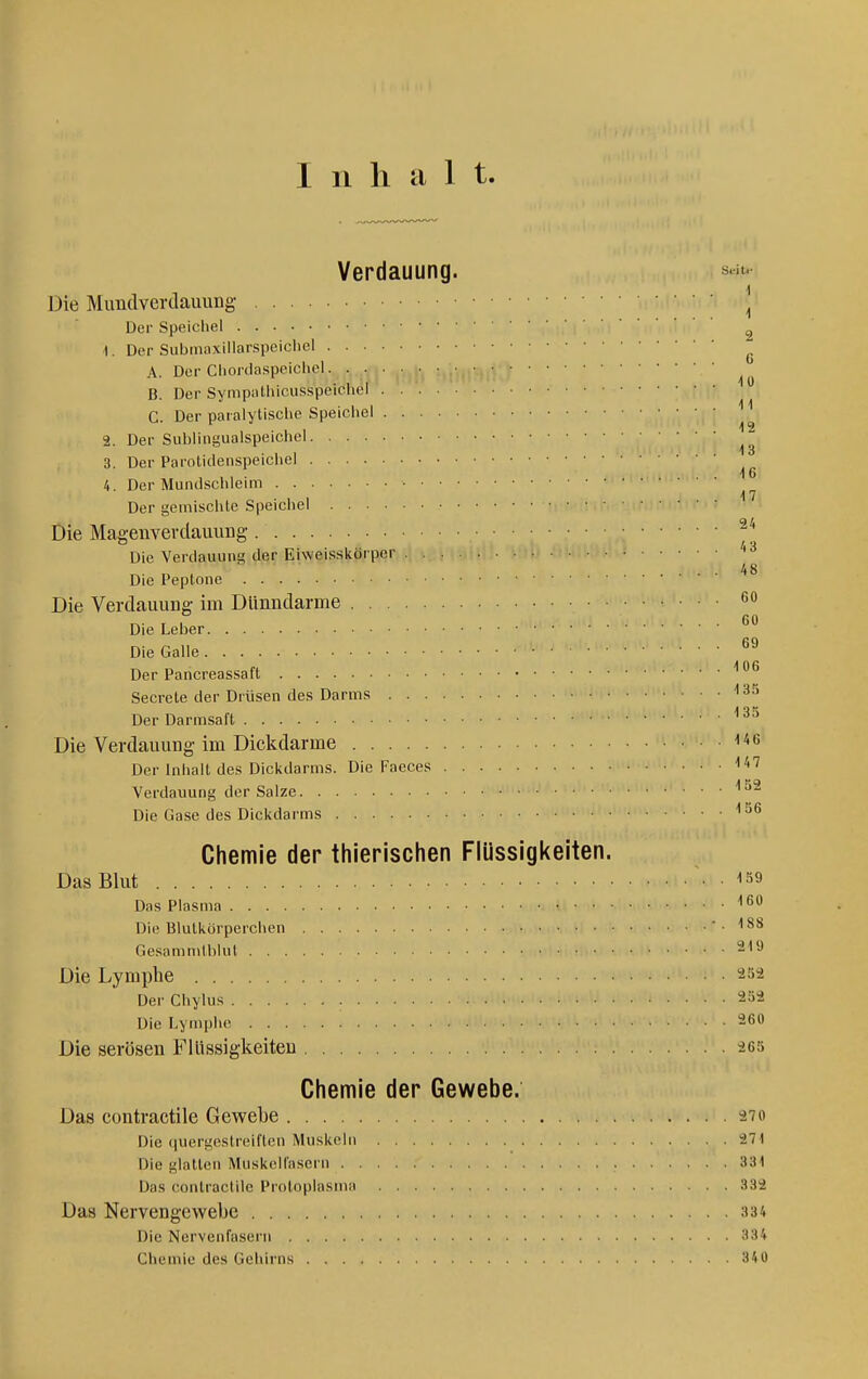 Verdauung. si»^ Die Munclverdauung | Der Speicliel ^ 1. Der Submaxillarspeichel ^ A. Der Cliortlaspeicliel B. Der Synipathicusspeichel G. Der paralytische Speicliel 2. Der Sublingualspeichel 3. Der Paroticleiispeicliel i 6 4. Der Mundsclileim Der geinisclUe Speicliel Die Maa-envevdauung Die Verdauuna der Eiweisskörper 48 Die Peptone Die Verdauuufi- im Dünutlarme *5o „. , , 60 Die Leber Die Galle Der Pancreassaft ''^ Secrete der Drüsen des Darms '3^' Der Darmsaft Die Verdauung-im Dickdarme i^^ Der Inhalt des Dickdarms. Die Faeces Verdauung der Salze ''^^ Die Gase des Dickdarms Chemie der thierischen Flüssigkeiten. Das Blut 1^9 Das Plasma Die Blutkörperchen -.188 Gesammlhlut 219 Die Lymphe 252 Der Chylus 252 Die Lymphe 260 Die serösen Flüssigkeiten 265 Chemie der Gewebe. Das contractile Gewebe 27o Die quergestreiften Muskeln 271 Die glatten Muskelfasern 331 Das contractile Protoplasma 332 Das Nervengewebe 334 Die Nervenfasern 334 Chemie des Gehirns 340