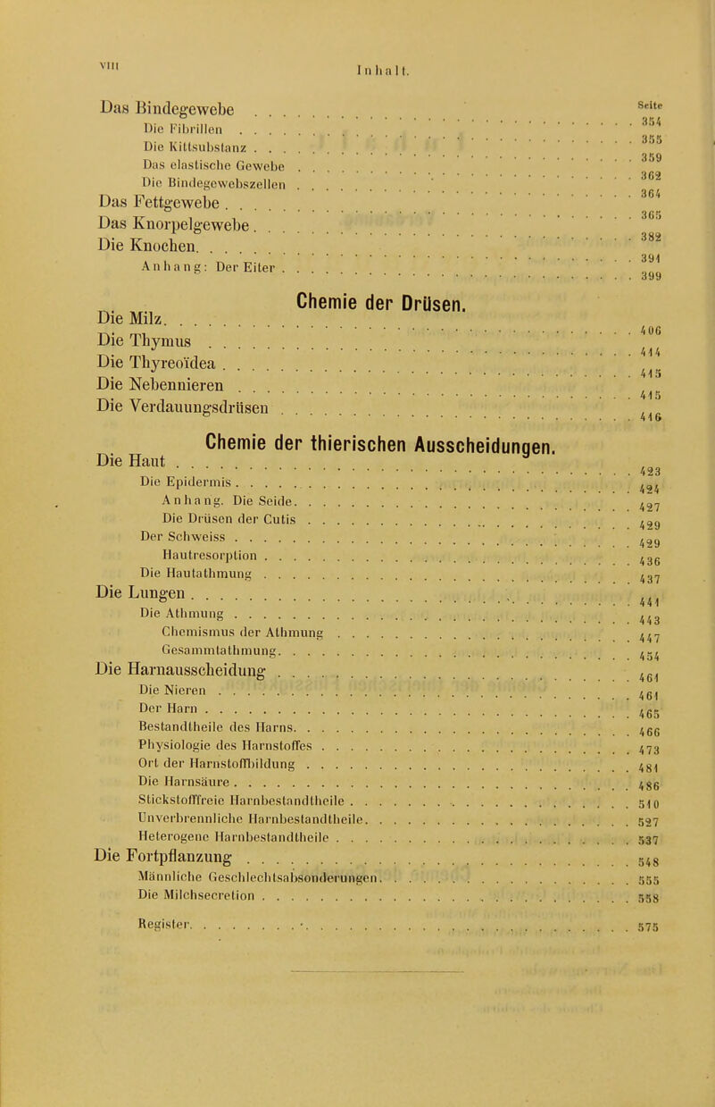 VIII Das Bindegewebe Die Fihrillen ... ^^^ 355 Die Kittsubslanz ... 359 Das ela.sti.sciie Gewebe . 3G2 Die Biiulegcvvcbszeilen Das Fettgewebe  3 ß ij Das Knorpelg-ewebe Die Knocben. . 39;| Anhang: Der Eiter 399 Chemie der Drüsen. Die Milz Die Thymus ^ ^ ^ Die Thyreoidea Die Nebennieren ^ ' 41^ Die Verdauungsdrüsen 416 Chemie der thierischen Ausscheidunqen. Die Haut ... ^ 423 Die Epidermis Anhang. Die Seide Die Drüsen der Cutis ^29 Der Schweiss ^29 Hautresorption ^^gg Die Hautatlimung Die Lungen ^ 441 Die Atiimung Chemismus der Athniung ^^.j Gesammtathniung Die Harnausscheidung ^6'l Die Nieren Der Harn ^gg Bestandtheile des Harns 4gg Physiologie des HarnstofTes 47g Ort der HarnstofTbildung 4g;| Die Harnsäure ^gg Stickstofffreie Harnliestandthcile 5^0 Unverbrenniiche Hai'nbeslandtheile 537 Heterogene Harnbestandtheile 537 Die Fortpflanzung 548 Männliclie fiescldechtsabsonderungen 555 Die Milchsecretion 558 Register • 575