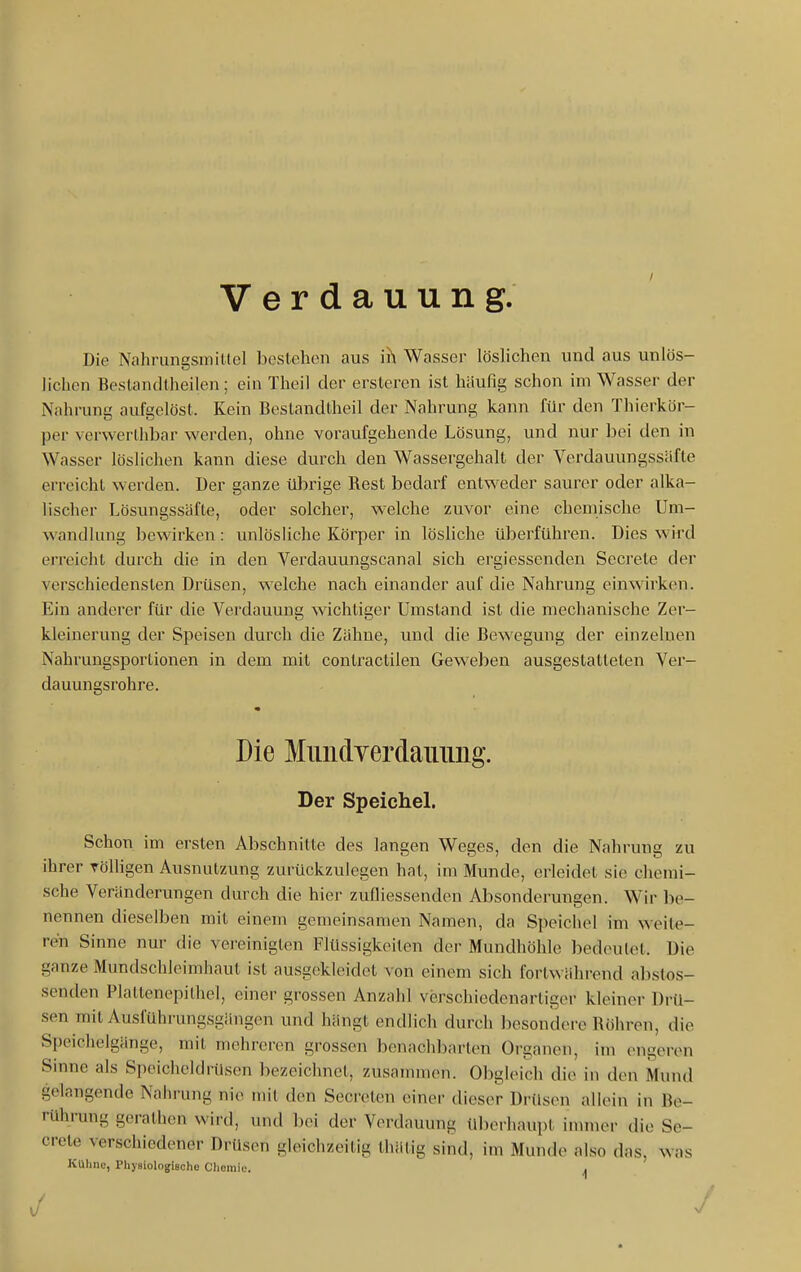Verdauung Die Nahrungsmittel bestehen aus ih Wasser löslichen und aus unlös- lichen Beslandlheilen; ein Theil der ersteren ist häufig schon im Wasser der Nahrung aufgelöst. Kein Bestandtheil der Nahrung kann für den Thierkör- per verwerthbar werden, ohne voraufgehende Lösung, und nur bei den in Wasser löslichen kann diese durch den Wassergehalt der Verdauungssäfte erreicht werden. Der ganze übrige Rest bedarf entweder saurer oder alka- lischer Lösungssäfte, oder solcher, welche zuvor eine chemische Um- wandlung bewirken : unlösliche Körper in lösliche überführen. Dies wird erreicht durch die in den Verdauungscanal sich ergiessenden Secrete der verschiedensten Drüsen, welche nach einander auf die Nahrung einwirken. Ein anderer für die Verdauung wichtiger Umstand ist die mechanische Zer- kleinerung der Speisen durch die Zähne, und die Bewegung der einzelnen Nahrungsporlionen in dem mit contractilen Geweben ausgestatteten Ver- dauunssrohre. Die MiindYerdauimg. Der Speichel. Schon im ersten Abschnitte des langen Weges, den die Nahrung zu ihrer Tölligen Ausnutzung zurückzulegen hat, im Munde, erleidet sie chemi- sche Veränderungen durch die hier zufliessenden Absonderungen. Wir be- nennen dieselben mit einem gemeinsamen Namen, da Speichel im weite- ren Sinne nur die vereinigten Flüssigkeiten der Mundhöhle bedoHilet. Die ganze Mundschleimhaut ist ausgekleidet von einem sich fortwährend abstos- senden Plattenepithel, einer grossen Anzahl verschiedenartiger kleiner Drü- sen mit Ausführungsgängen und hängt endlich durch besondere Röhren, die Speichelgänge, mit mehreren grossen benachbarten Organen, im engeren Sinne als Speicheldrüsen bezeichnet, zusammen. Obgleich die in den Mund gelangende Nalii'ung nie mit den Secreten einer dieser Drüsen allein in Be- rührang gerathcn wird, und bei der Verdauung überhaupt inuner die Se- crete verschiedener Drüsen gleichzeitig thätig sind, im Munde also das, was Kühne, Pliysiologische Chemie. ^ ./ J