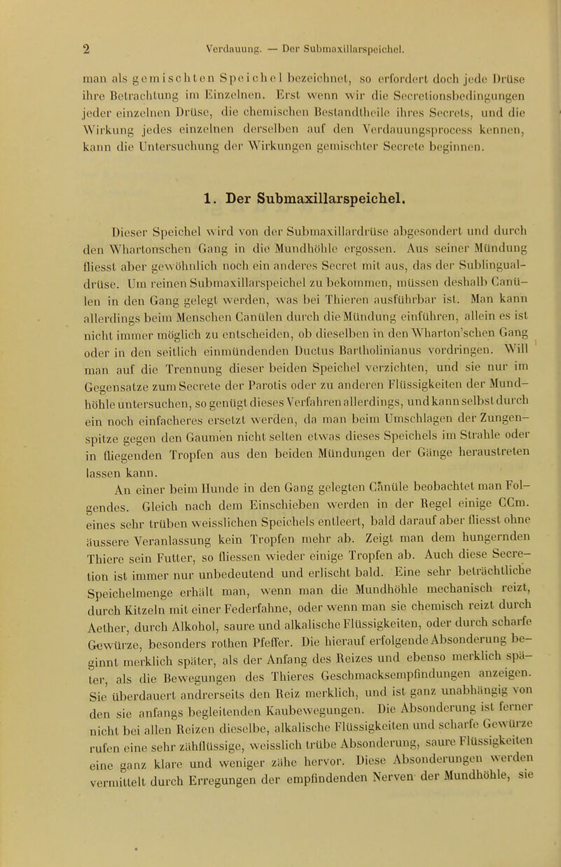 man als gemischten Speie h o 1 bezeichnet, so erfordert doch jede Drüse ihre Betraclitung im Einzchien. Erst wenn wir die Secretionsbedingungen jeder einzehien Drüse, die chemischen Beslandtheilc ihres Secrets, und die Wiricung jedes einzelnen derselben auf den Verdauungsprocess kennen, kann die Untersuchung der Wirkungen gemischter Secrete beginnen. 1. Der Submaxillarspeicliel. Dieser Speichel wird von der Submaxillardrüse abgesondert und durch den Whartonschen Gang in die Mundhöhle ergossen. Aus seiner Mündung Qiesst aber gewöhnlich noch ein anderes Secret mit aus, das der Sublingual- drüse. Um reinen Submaxillarspeichel zu bekommen, müssen deshalb Canü- len in den Gang gelegt werden, was bei Thieren ausführbar ist. Man kann allerdings beim Menschen Canülen durch die Mündung einführen, allein es ist nicht immer möglich zu entscheiden, ob dieselben in den Wharlon'schen Gang oder in den seitlich einmündenden Ductus Bartholinianus vordringen. Will man auf die Trennung dieser beiden Speichel verzichten, und sie nur im Gegensatze zum Secrete der Parotis oder zu anderen Flüssigkeiten der Mund- höhle untersuchen, so genügt dieses Verfahren allerdings, und kann selbst durch ein noch einfacheres ersetzt werden, da man beim Umschlagen der Zungen- spitze gegen den Gaumen nicht selten etwas dieses Speichels im Strahle oder in fliegenden Tropfen aus den beiden Mündungen der Gänge heraustreten lassen kann. An einer beim Hunde in den Gang gelegten Canüle beobachtet man Fol- gendes. Gleich nach dem Einschieben werden in der Regel einige CCm. eines sehr trüben weisslichen Speichels entleert, bald darauf aber fliesst ohne äussere Veranlassung kein Tropfen mehr ab. Zeigt man dem hungernden Thiere sein Futter, so üiessen wieder einige Tropfen ab. Auch diese Secre- tion ist immer nur unbedeutend und erlischt bald. Eine sehr beträchthche Speichelmenge erhält man, wenn man die Mundhöhle mechanisch reizt, durch Kitzeln mit einer Federfahne, oder wenn man sie chemisch reizt durch Aether, durch Alkohol, saure und alkalische Flüssigkeiten, oder durch scharfe Gtiwürze, besonders rothen Pfeffer. Die hierauf erfolgende Absonderung be- ginnt merklich später, als der Anfang des Reizes und ebenso merklich spä- ter, als die Bewegungen des Thieres Geschmacksempfindungen anzeigen. Sie' überdauert andrerseits den Reiz merklich, und ist ganz unabhängig von den sie anfangs begleitenden Kaubewegungen. Die Absonderung ist ferner nicht bei allen Reizen dieselbe, alkalische Flüssigkeiten und scharfe Gewürze rufen eine sehr zähflüssige, weisslich trübe Absonderung, saure Flüssigkeilen eine ganz klare und weniger zähe hervor. Diese Absonderungen werden vermittelt durch Erregungen der empfindenden Nerven- der Mundhöhle, sie