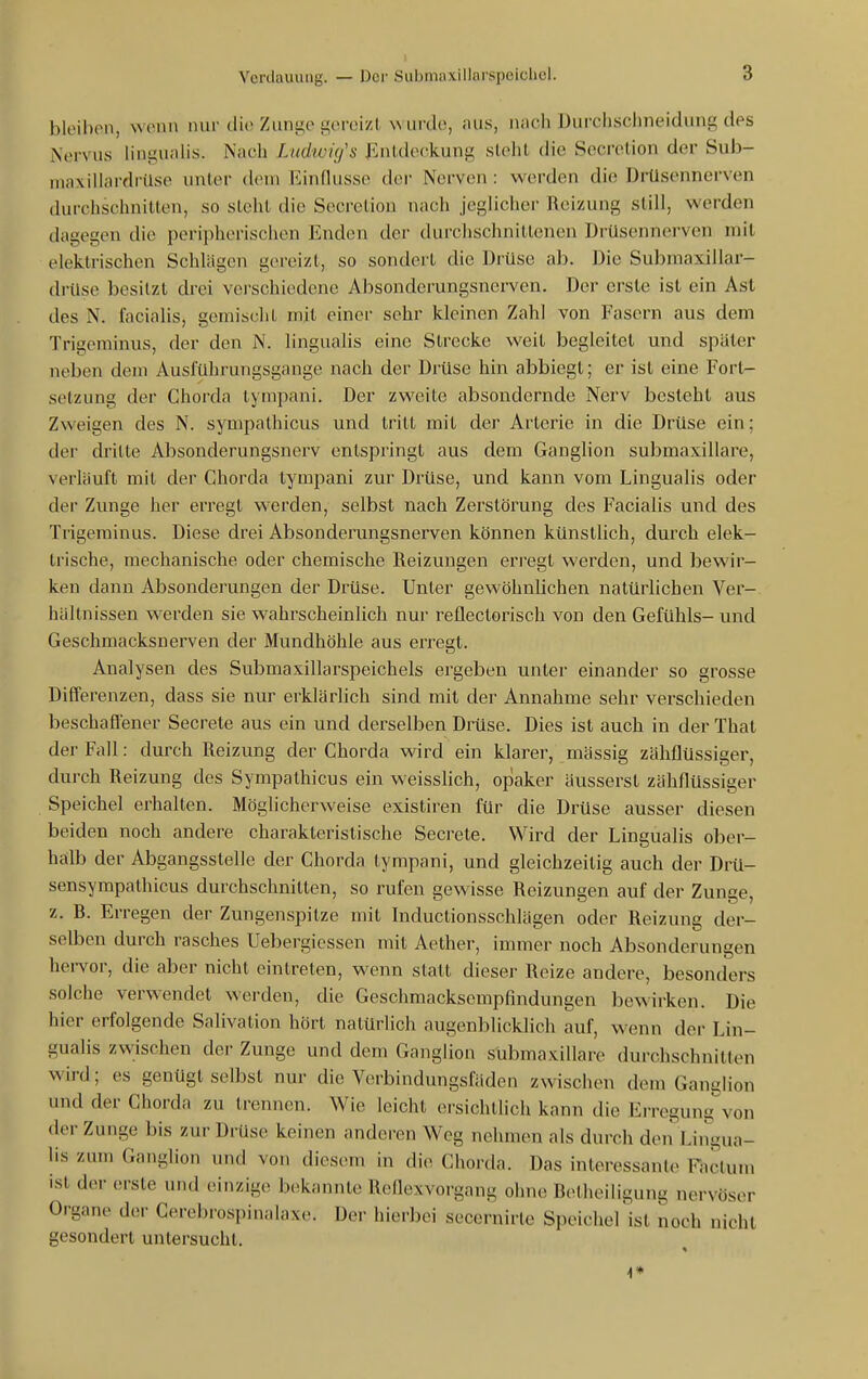 I Verdauung. — Dci- Submaxillarspeichcl. 3 bloibon, wenn nur dio Zunge gereizt \\ ui do, aus, nach Durchschneidung des Nervus linguaHs. Nach Ludwig's Jüntdeckung sieht die Secretion der Sub- inaxillardrüse unter dem Einflüsse der Nerven : werden die DrUsennerven durchschnitten, so sieht die Secretion nach jeglicher Reizung still, werden dagegen die peripherischen Enden der durchschnittenen Drüsennerven mit elektrischen Schlägen gereizt, so sondert die Drüse ab. Die Submaxillar- drUse besitzt drei verschiedene Absonderungsnerven. Der erste ist ein Ast des N. facialis, gemischt mit einer sehr kleinen Zahl von Fasern aus dem Trigeminus, der den N. lingualis eine Strecke weit begleitet und später neben dem Ausführungsgange nach der Drüse hin abbiegt; er ist eine Fort- setzung der Chorda tympani. Der zweite absondernde Nerv besteht aus Zweigen des N. sympathicus und tritt mit der Arterie in die Drüse ein; der dritte Absoiiderungsnerv entspringt aus dem Ganglion submaxillare, verläuft mit der Chorda tympani zur Drüse, und kann vom Lingualis oder der Zunge her erregt werden, selbst nach Zerstörung des Facialis und des Trigeminus. Diese drei Absondemngsnerven können künstlich, durch elek- ti'ische, mechanische oder chemische Reizungen erregt werden, und bewir- ken dann Absonderungen der Drüse. Unter gewöhnlichen natürlichen Ver- hältnissen werden sie wahrscheinlich nur reflectorisch von den Gefühls- und Geschmacksnerven der Mundhöhle aus erregt. Analysen des Submaxillarspeichels ergeben unter- einander so grosse Differenzen, dass sie nur erklärlich sind mit der Annahme sehr verschieden beschaffener Secrete aus ein und dei-selben Drüse. Dies ist auch in der Thal der Fall: durch Reizung der Chorda wird ein klarer, mässig zähflüssiger, durch Reizung des Sympathicus ein weisslich, opaker äusserst zähflüssiger Speichel erhallen. Möglicherweise existiren für die Drüse ausser diesen beiden noch andere charakteristische Secrete. Wird der Lingualis ober- halb der Abgangsstelle der Chorda tympani, und gleichzeitig auch der Drü- sensympathicus durchschnitten, so rufen gewisse Reizungen auf der Zunge, z. B. Erregen der Zungenspitze mit Inductionsschlägen oder Reizung der- selben durch rasches Uebergiessen mit Aether, immer noch Absonderungen hei-vor, die aber nicht eintreten, wenn statt dieser Reize andere, besonders solche verwendet werden, die Geschmacksempfindungen bewirken. Die hier erfolgende Salivation hört natürlich augenblicklich auf, wenn der Lin- gualis zwischen der Zunge und dem Ganglion submaxillare durchschnitten wird; es genügt selbst nur die Verbindungsfäden zwischen dem Ganglion und der Chorda zu trennen. Wie leicht ersichtlich kann die Erregung von der Zunge bis zur Drüse keinen anderen Weg nehmen als durch den Lingua- lis zum Ganglion und von diesem in die Chorda. Das interessante Faclun» ist der erste und einzige bekannte Reflexvorgang ohne Betheiligun^ nervöser Organe der Cerebrospinalaxe. Der hierbei secernirte Speicherist noch nicht gesondert untersucht. 4»