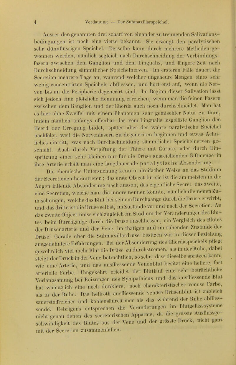 Ausser den genannten drei schaiivon einander zu trennenden Salivations- bedingungen ist noch eine vierte bekannt. Sie erzeugt den paralytischen sehr dünnflüssigen Speichel. Derselbe kann durch mehrere Methoden ge- wonnen werden, nämlich sogleich nach Durchschneidung der Verbindungs- fasern zwischen dem Ganglion und dem Lingualis, und längere Zeit nach Durchschneidung sämmtlicher Speicholnerven. Im ersteren Falle dauert die Secretion mehrere Tage an, während welcher ungeheure Mengen eines sehr wenig concentrirten Speichels abfliessen, und hört erst auf, wenn die Ner- ven bis an die Peripherie degenerirt sind. Im Beginn dieser Salivation lässl sich jedoch eine plötzliche Hemmung erreichen, wenn man die feinen Fasern zwischen dem Ganglion und der Chorda auch noch durchschneidet. Man hat es hier ohne Zweifel mit einem Phänomen sehr gemischter Natui- zu thun, indem nämlich anfangs offenbar das vom Lingualis losgelöste Ganglion den Heerd der Erregung bildet, später aber der wahre paralytische Speichel nachfolgt, weil die Nervenfasern zu degeneriren beginnen und etwas Aehn- liches eintritt, was nach Durchschneidung sämmtlicher Speichelnerven ge- schieht. Auch durch Vergiftung der Thiere mit Curare, oder durch Ein- spritzung einer sehr kleinen nur für die Drüse ausreichenden Giftmenge in ihre Arterie erhält man eine langdauernde paralytische Absonderang. Die chemische Untersuchung kann in dreifacher Weise an das Studium der Secretionen herantreten ; das erste Object für sie ist die am meisten in die Augen fallende Absonderung nach aussen, das eigentliche Secret, das zweite, eine Secretion, welche man die innere nennen könnte, nämlich die neuen Zu- mischungen, welche das Blut bei seinem Durchgange durch die Drüse erwirbt, und das dritte ist die Drüse selbst, im Zustande vor und nach der Secretion. An das zweite Object muss sich; zugleich ein Studium der Veränderungen des Blu- tes beim Durchgange durch die Drüse anschliessen, ein Vergleich des Blutes der Drüsenarterie und der Vene, im thätigen und im ruhenden Zustande der Drüse. Gerade über die SubmaxiUardrüse besitzen wir in dieser Beziehung ausgedehntere Erfahrungen. Bei der Absonderung des Chordaspeichels pflegt gewöhnlich viel mehr Blut die Drüse zu durchströmen, als in der Ruhe, dabei steigt der Druck in der Vene beträchtlich, sosehr, dass dieselbe spritzen kann, wieeine Arterie, und das ausfliessende Venenblut besitzt eine hellere, fast arterielle Farbe. Umgekehrt erleidet der Blutlauf eine sehr beträchtliche Verlangsamung bei Reizungen des Sympathicus und das ausfliessende Blut hat womöglich eine noch dunklere, noch charakteristischer venöse Farbe, als in der Ruhe. Das hellroth ausflicssende venöse DrUsenblut ist zugleich sauerstoffreicher und kohlensäureärmer als das während der Ruhe abflies- sende. Uebrigens entsprechen die Veränderungen im Blutgefösssysteme nicht genau denen des secretorischen Apparats, da die grössle Ausflussge- schwindigkeit des Blutes aus der Vene und der grössle Druck, nicht ganz mit dei' Secretion zusammenfallen.