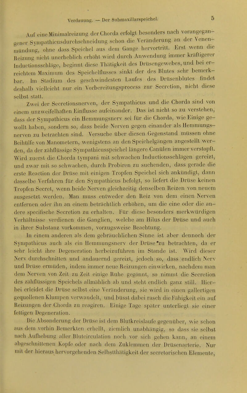 Auf oincMiniinalroizun}^ cUm-Chorda erfolgt besonders nach vorangegan- ^oner Sympalhiciusdurchschncidung schon die Veränderung an der Venen- mündung, ohne dass Speichel aus dem Gange iHu-vorlrill. Erst wenn die «eizung iiiciU. unerh(>blich erliöhl \\\vd (hircii Anw(uuiung immer kräftigerer hiductionsschlägc, beginnt diese Thätigkeit des Drüsengewebes, und bei er- reichtem Maxinuim des Speiehelllusses sinkt der des Blutes sehr bemerk- bar. Im Stadium des geschwindesten Laufes des Drüsenblutes findet deshalb vielleicht nur ein Vorbereitungsprocess zur Secretion, nicht diese selbst statt. Zwei der Sccretionsnerven, der Sympathicus und die Chorda sind von einem unzweifelhaften Einflüsse aufeinander. Das ist nicht so zu verstehen, dass der Sympathicus ein Hemmungsnerv sei für die Chorda, wie Einige ge- wollt haben, sondern so, dass beide Nerven gegen einander als Hemmungs- nerven zu betrachten sind. Versuche über diesen Gegenstand müssen ohne Beihülfe von Manometern, wenigstens an den Speichelgängen angestellt wer- den, da der zähQüssige Sympathicusspeichel längere Canülen immer verstopiX. Wird zuerst die Chorda tympani mit schwachen biductionsschlägen gereizt, und zwar mit so schwachen, durch Probiren zu suchenden, dass gerade die erste Reaction der Drüse mit einigen Tropfen Speichel sich ankündigt, dann dasselbe Verfahren für den Sympathicus befolgt, so liefert die Drüse keinen Tropfen Secret, wenn beide Nerven gleichzeitig denselben l\eizen von neuem ausgesetzt werden. Man muss entweder den Reiz von dem einen Nerven entfernen oder ihn an einem beträchtlich erhöhen, um die eine oder die an- dere specifische Secretion zu erhalten. Für diese besonders merkwürdigen Verhältnisse verdienen die Ganglien, welche am Ililus der Drüse und auch in ihrer Substanz vorkommen, vorzugsweise Beachtung. In einem anderen als dem gebräuchlichen Sinne ist aber dennoch der Sympathicus auch als ein Hemmungsnerv der Drüse'zu betrachten, da er sehr leicht ihre Degeneration herbeizuführen im Stande ist. Wird dieser Nerv durchschnitten und andauernd gereizt, jedoch so, dass endlich Nerv und Drüse ermüden, indem immer neue Reizungen einwirken, nachdem man dem Nerven von Zeit zu Zeit einige Ruhe gegönnt, so nimnü die Secretion des zähflüssigen Speichels allmählich ab und steht endlich ganz still. Hier- bei erleidet die Drüse selbst eine Veränderung, sie wird in einen gallertigen gequollenen Klumpen verwandelt, und büsst dabei rasch die Fähigkeit ein auf Reizungen der Chorda zu reagiren. Einige Tage später unlerUegt sie einer fettigen Degeneration. Die Absonderung der Urüs(Mst dem Hlulkreislaiife gegenüber, wie schon aus dem vorhin Bemerkten erhellt, ziemlich unabhängig, so dass sie selbst nach Aufhel)ung aller Blulcirculation noch vor sich gehen kann, an einem abgeschnittenen Kopfe oder nach dem Zukhwnmen der Drüsenarterie. Nur mit der hieraus hervorgehenden Selbstthätigkeit der secretorischcn Elemente,