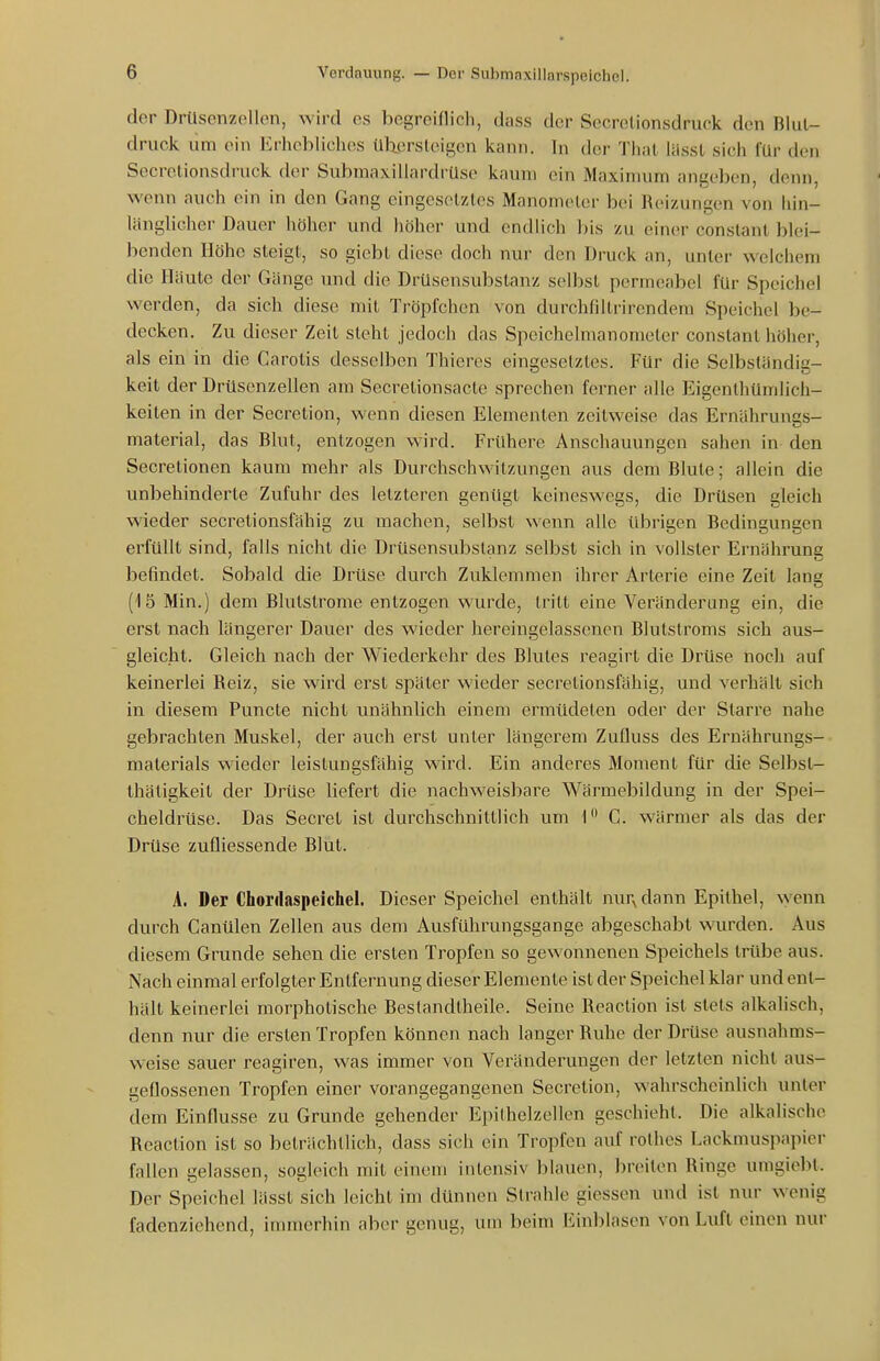 der Drüsenzellen, wird es begreiflich, dass der Secrelionsdruck den Blut- druck um ein Erhebliches übersteigen kann. In der That lässt sich für den Secretionsdruck der Submaxillardrüse kaum ein Maximum angeben, denn, wenn auch ein in den Gang eingesetztes Manometer bei Reizungen von liin- länglicher Dauer höher und höher und endlich l)is zu einer constanl blei- benden Höhe steigt, so giebt diese doch nur den Druck an, unter welchem die Häute der Gänge und die Drüsensubstanz selbst permeabel für Speichel werden, da sich diese mit Tröpfchen von durchfiltrirendem Speichel be- decken. Zu dieser Zeit steht jedoch das Speichelmanometer constanl höher, als ein in die Carotis desselben Thieres eingesetztes. Für die Selbständig- keit der Drüsenzellen am Secretionsacte sprechen ferner alle Eigenlhünilich- keiten in der Secretion, wenn diesen Elementen zeitweise das Ernährungs- material, das Blut, entzogen wird. Frühere Anschauungen sahen in den Secretionen kaum mehr als Durchs eh witzun gen aus dem Blute; allein die unbehinderte Zufuhr des letzteren genügt keineswegs, die Drüsen gleich wieder secretionsfähig zu machen, selbst wenn alle übrigen Bedingungen erfüllt sind, falls nicht die Drüsensubstanz selbst sich in vollster Ernährung befindet. Sobald die Drüse durch Zuklemmen ihrer Arterie eine Zeit lang (15 Min.) dem Blutstrome entzogen wurde, tritt eine Veränderung ein, die erst nach längerer Dauer des wieder hereingelassenen Blutstroms sich aus- gleicht. Gleich nach der Wiederkehr des Blutes reagirt die Drüse noch auf keinerlei Reiz, sie wird erst später wieder secretionsfähig, und verhält sich in diesem Puncto nicht unähnlich einem ermüdeten oder der Starre nahe gebrachten Muskel, der auch erst unter längerem Zufluss des Ernährungs- materials wieder leistungsfähig wird. Ein anderes Moiaient für die Selbst- thätigkeit der Drüse liefert die nachweisbare Wärmebildung in der Spei- cheldrüse. Das Secret ist durchschnittlich um 1 C. wärmer als das der Drüse zufliessende Blut. A. Der Chonlaspeichel. Dieser Speichel enthält nur^ dann Epithel, wenn durch Canülen Zellen aus dem Ausführungsgange abgeschabt wurden. Aus diesem Grunde sehen die ersten Tropfen so gewonnenen Speichels trübe aus. Nach einmal erfolgter Entfernung dieser Elemente ist der Speichel klar und ent- hält keinerlei morphotische Bestandtheile. Seine Reaction ist stets alkahsch, denn nur die ersten Tropfen können nach langer Ruhe der Drüse ausnahms- weise sauer reagiren, was immer von Veränderungen der letzten nicht aus- geflossenen Tropfen einer vorangegangenen Secretion, wahrscheinlich unter dem Einflüsse zu Grunde gehender Epithelzellen geschieht. Die alkalische Reaction ist so beträchtlich, dass sich ein Tropfen auf rolhes Lackmuspapier fallen gelassen, sogleich mit einem intensiv blauen, breiten Ringe umgiebt. Der Speichel lässt sich leicht im dünnen Strahle giessen und ist nur wenig fadenziehend, immerhin aber genug, um beim Einblasen von Luft einen nur