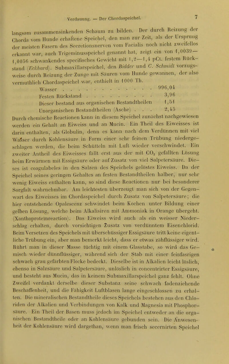 lanasam zusammensinkenden Schaum zu bilden. Der durch Reizung der Chorda vom Hunde erhaüene Speichel, den man zur Zeit, als der Ursprung der meisten Fasern des Secrclionsnerven vom Faciahs noch nicht zweifellos (.rkannt war, auch Trigeminusspeichel genannt hat, zeigt ein von 1,0039- 1,0056 schwankendes specilisches Gewicht mit I,'2—1,4 pCt. festem Bück- stand [Eckhard). Submaxiüarspeichel, den Bidder \.wA C. ScÄm/ö!/vorzugs- weise durch Reizung der Zunge mit Säuren vom Hunde gewannen, der also vermulhlich Caiordaspeichel war, enthielt in 1000 Th. Wasser 996,0i' Festen Rückstand 3,96 Dieser bestand aus organischen Bestandtheilen 1,51 Unorganischen Bestandlheilen (Asche) ... 2,45 Durch chemische Reactionen kann in diesem Speichel zunächst nachgewiesen werden ein Gehalt an Eiweiss und an Mucin. Ein Theil des Eiweisses ist darin enthalten, als Globulin, denn es kann nach dem Verdünnen mit viel WaSser durch Kohlensäure in Form einer sehr feinen Trübung niederge- schlagen werden, die beim Schütteln mit Luft wieder verschwindet. Ein zweiter Antheil des Eiweisses fällt erst aus der mit CO3 gefällten Lösung beim Erwärmen mit Essigsäure oder auf Zusatz von viel Salpetersäure. Die- ses ist coagulabeles in den Salzen des Speichels gelöstes Eiweiss. Da der Speichel seines geringen Gehaltes an festen Bestandtheilen halber, nur sehr wenig Eiweiss enthalten kann, so sind diese Reactionen nur bei besonderer Sorgfalt wahrnehmbar. Am leichtesten überzeugt man sich von der Gegen- wart des Eiweisses im Ghordaspeichel durch Zusatz von Salpetersäure; die hier entstehende Opalescenz schwindet beim Kochen unter Bildung einer gelben Lösung, welche beim Alkalisiren mit Ammoniak in Orange übergeht. (Xanthoproteinreaction). Das Eiweiss wird auch als ein weisser Nieder- schlag erhalten, durch vorsichtigen Zusatz von verdünntem Eisenchlorid. Beim Versetzen des Speichels mit überschüssiger Essigsäure tritt keine eigent- liche TiTlbung ein, aber man bemerkt leicht, dass er etwas zähflüssiger wird. Rührt man in dieser Masse tüchtig mit einem Glasstabe, so wird das Ge- raisch wieder dünnflüssiger, während sich der Stab mit einer feinfasrigen schwach grau gefärbten Flocke bedeckt. Dieselbe ist in Alkalien leicht löslich, ebenso in Salzsäure und Salpetersäure, unlöslich in concentrirter Essigsäure, und besteht aus Mucin, das in keinem Subraaxillarspeichel ganz fehlt. Ohne Zweifel verdankt derselbe dieser Substanz seine schwach fadenziehende Beschaflenheil, und die Fähigkeit Luftblasen lange eingeschlossen zu erhal- ten. Die mineralischen Beslandtheile dieses Speichels bestehen aus den Chlo- riden der Alkalien und Verbindungen von Kalk und Magnesia mit PUosplior- süure. Ein Theil der Basen muss jedoch im Speichel entweder an die orga- nischen Bestandtheile od(>r an Kohlensäure gebunden sein. Die Anwesen- heit der Kohlensäure wird dargethan, wenn man frisch secernirlen Speichel