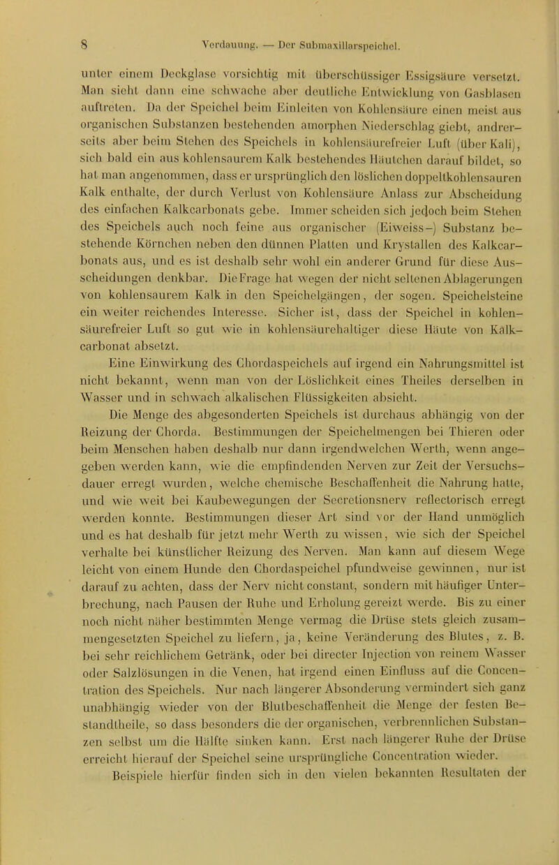 unler einem Deckglaso vorsichtig mit überschüssiger Essigsäure versetzt. Man sieht dann eine schwache aber doulliche Entwicklung von Gasblasen auftreten. Da der Speichel beim Einleiten von Kohlensäure einen meist aus organischen Substanzen bestehenden amorphen Niederschlag giebt, andrer- seits aber beim Stehen des Speichels in kohlensäui'cfreier Luft (über Kali], sich bald ein aus kohlensaurem Kalk bestehendes lläutchen darauf bildet, so hat man angenommen, dass er ursprünglich den löslichen doppeltkohlensauren Kalk enthalte, der durch Verlust von Kohlensaure Anlass zur Abscheidung des einfachen Kalkcarbonats gebe. Immer scheiden sieh jecloch beim Stehen des Speichels auch noch feine aus organischer (Eiwciss-) Substanz be- stehende Körnchen neben den dünnen Platten und Kryslallen des Kalkcar- bonats aus, und es ist deshalb sehr wohl ein anderer Grund für diese Aus- scheidungen denkbar. Die Frage hat wegen der nicht seltenen Ablagerungen von kohlensaurem Kalk in den Speichelgängen, der sogen. Speichelsteine ein weiter reichendes biteresse. Sicher ist, dass der Speichel in kohlen- säurefreier Luft so gut wie in kohlensäurchaltiger diese Häute von Kalk- carbonat absetzt. Eine Einwirkung des Chordaspeichels auf irgend ein Nahrungsmittel ist nicht bekannt, wenn man von der Löslichkeit eines Theiles derselben in Wasser und in schwach alkalischen Flüssigkeiten absieht. Die Menge des abgesonderten Speichels ist durchaus abhängig von der Reizung der Chorda. Bestimmungen der Speichelmengen bei Thieren oder beim Menschen haben deshalb nur dann irgendwelchen Werth, wenn ange- geben w'erden kann, wie die empfindenden Nerven zur Zeit der Versuchs- dauer erregt wurden, welche chemische Beschaffenheit die Nahrung hatte, und wie weit bei Kaubewegungen der Secretionsnerv reflectorisch erregt werden konnte. Bestimmungen dieser Art sind vor der Hand unmöglich und es hat deshalb für jetzt mehr Werth zu wissen, wie sich der Speichel verhalte bei künstlicher Reizung des Nerven. Man kann auf diesem Wege leicht von einem Hunde den Chordaspeichel pfundweise gewinnen, nur ist darauf zu achten, dass der Nerv nicht constant, sondern mit häufiger Unter- brechung, nach Pausen der Ruhe und Erholung gereizt werde. Bis zu einer noch nicht näher bestimmten Menge vermag die Drüse stets gleich zusam- mengesetzten Speichel zu liefern, ja, keine Veränderung des Blutes, z. B. bei sehr reichlichem Getränk, oder bei directer Injeclion von reinem Wasser oder Salzlösungen in die Venen, hat irgend einen Einfluss auf die Concen- tration des Speichels. Nur nach längerer Absondei-ung vermindert sich ganz unabhängig wieder von der Blutbeschaffenheit die Menge der festen Be- standtheile, so dass besonders die der organischen, verbrennlichen Substan- zen selbst um die Hälfte sinken kann. Erst nach längerer Ruhe der Drüse erreicht hierauf der Speichel seine ursprüngliche Concenlration wieder. Beispiele hierfür linden sich in den vielen bekannten Kcsullalen der